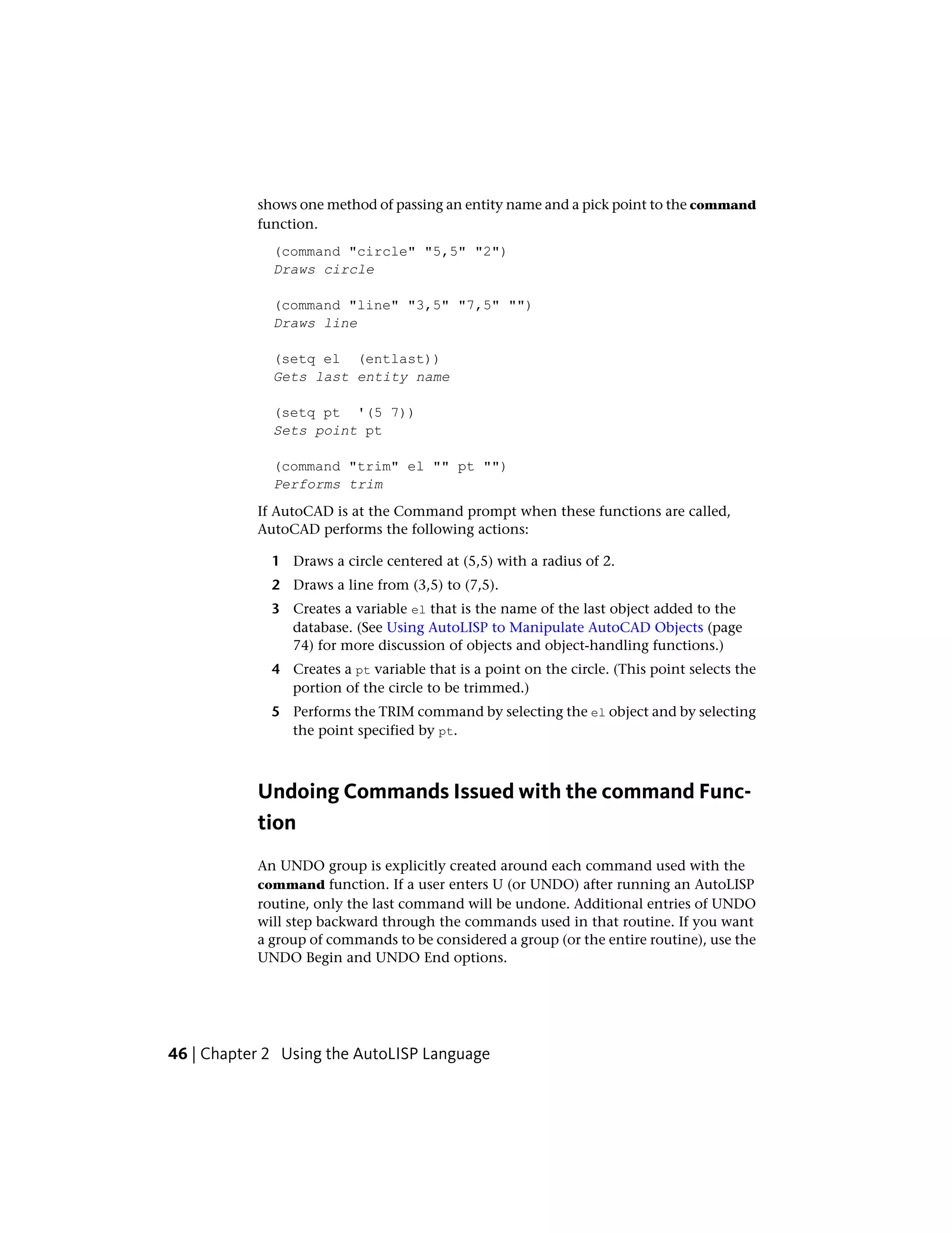 shows one method of passing an entity name and a pick point to the command
function.
(command "circle" "5,5" "2")
Draws circle
(command "line" "3,5" "7,5" "")
Draws line
(setq el (entlast))
Gets last entity name
(setq pt '(5 7))
Sets point pt
(command "trim" el "" pt "")
Performs trim
If AutoCAD is at the Command prompt when these functions are called,
AutoCAD performs the following actions:
1 Draws a circle centered at (5,5) with a radius of 2.
2 Draws a line from (3,5) to (7,5).
3 Creates a variable el that is the name of the last object added to the
database. (See Using AutoLISP to Manipulate AutoCAD Objects (page
74) for more discussion of objects and object-handling functions.)
4 Creates a pt variable that is a point on the circle. (This point selects the
portion of the circle to be trimmed.)
5 Performs the TRIM command by selecting the el object and by selecting
the point specified by pt.
Undoing Commands Issued with the command Func-
tion
An UNDO group is explicitly created around each command used with the
command function. If a user enters U (or UNDO) after running an AutoLISP
routine, only the last command will be undone. Additional entries of UNDO
will step backward through the commands used in that routine. If you want
a group of commands to be considered a group (or the entire routine), use the
UNDO Begin and UNDO End options.
46 | Chapter 2 Using the AutoLISP Language
 