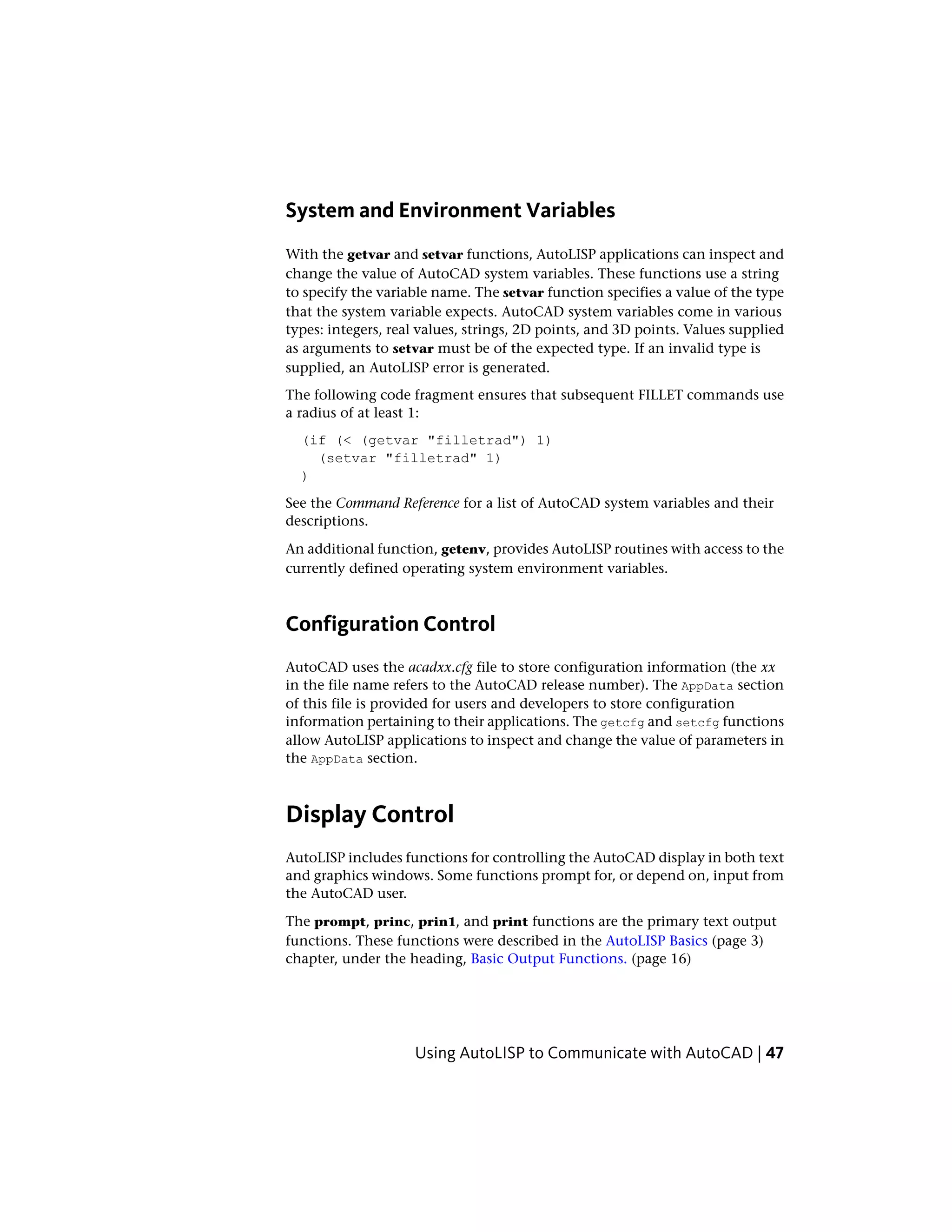System and Environment Variables
With the getvar and setvar functions, AutoLISP applications can inspect and
change the value of AutoCAD system variables. These functions use a string
to specify the variable name. The setvar function specifies a value of the type
that the system variable expects. AutoCAD system variables come in various
types: integers, real values, strings, 2D points, and 3D points. Values supplied
as arguments to setvar must be of the expected type. If an invalid type is
supplied, an AutoLISP error is generated.
The following code fragment ensures that subsequent FILLET commands use
a radius of at least 1:
(if (< (getvar "filletrad") 1)
(setvar "filletrad" 1)
)
See the Command Reference for a list of AutoCAD system variables and their
descriptions.
An additional function, getenv, provides AutoLISP routines with access to the
currently defined operating system environment variables.
Configuration Control
AutoCAD uses the acadxx.cfg file to store configuration information (the xx
in the file name refers to the AutoCAD release number). The AppData section
of this file is provided for users and developers to store configuration
information pertaining to their applications. The getcfg and setcfg functions
allow AutoLISP applications to inspect and change the value of parameters in
the AppData section.
Display Control
AutoLISP includes functions for controlling the AutoCAD display in both text
and graphics windows. Some functions prompt for, or depend on, input from
the AutoCAD user.
The prompt, princ, prin1, and print functions are the primary text output
functions. These functions were described in the AutoLISP Basics (page 3)
chapter, under the heading, Basic Output Functions. (page 16)
Using AutoLISP to Communicate with AutoCAD | 47
 