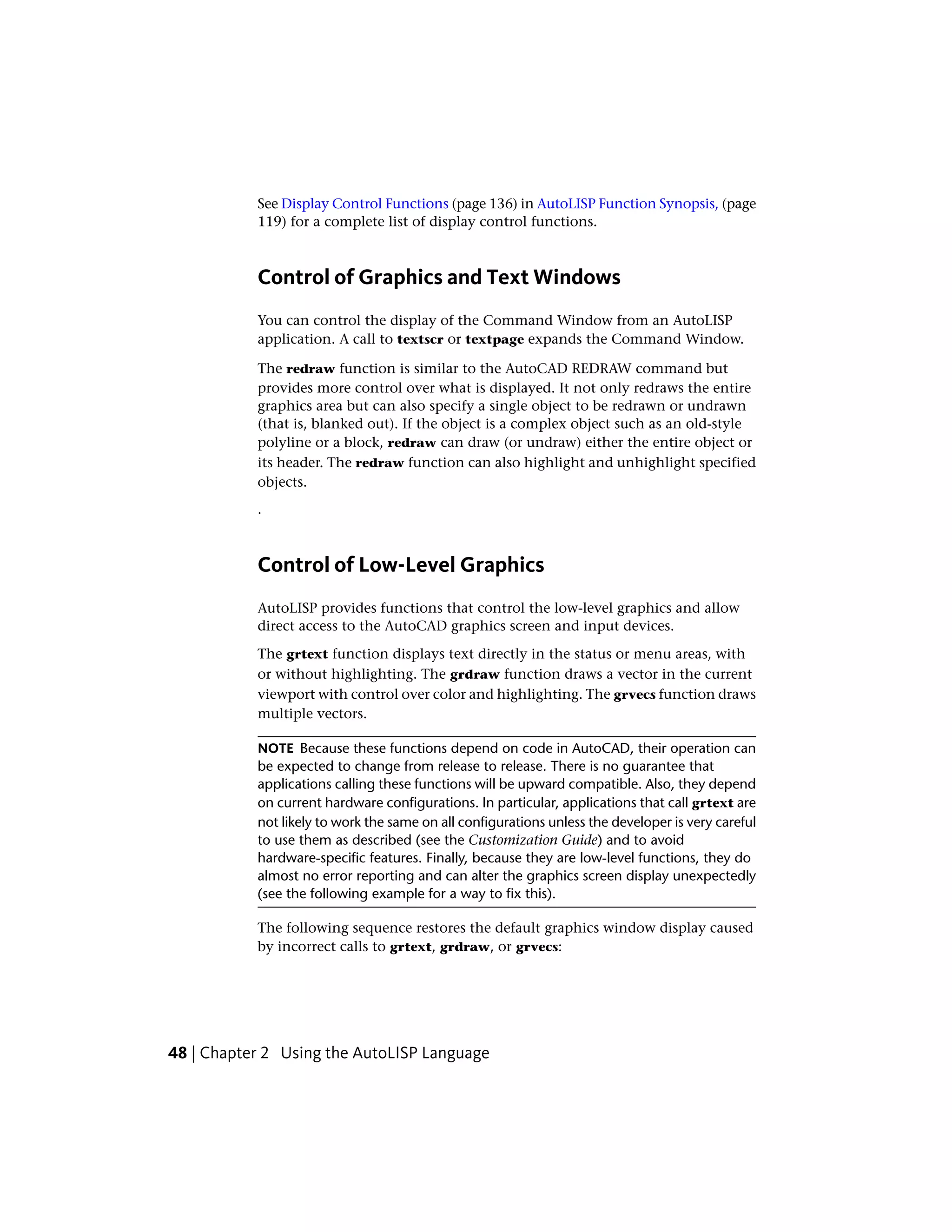 See Display Control Functions (page 136) in AutoLISP Function Synopsis, (page
119) for a complete list of display control functions.
Control of Graphics and Text Windows
You can control the display of the Command Window from an AutoLISP
application. A call to textscr or textpage expands the Command Window.
The redraw function is similar to the AutoCAD REDRAW command but
provides more control over what is displayed. It not only redraws the entire
graphics area but can also specify a single object to be redrawn or undrawn
(that is, blanked out). If the object is a complex object such as an old-style
polyline or a block, redraw can draw (or undraw) either the entire object or
its header. The redraw function can also highlight and unhighlight specified
objects.
.
Control of Low-Level Graphics
AutoLISP provides functions that control the low-level graphics and allow
direct access to the AutoCAD graphics screen and input devices.
The grtext function displays text directly in the status or menu areas, with
or without highlighting. The grdraw function draws a vector in the current
viewport with control over color and highlighting. The grvecs function draws
multiple vectors.
NOTE Because these functions depend on code in AutoCAD, their operation can
be expected to change from release to release. There is no guarantee that
applications calling these functions will be upward compatible. Also, they depend
on current hardware configurations. In particular, applications that call grtext are
not likely to work the same on all configurations unless the developer is very careful
to use them as described (see the Customization Guide) and to avoid
hardware-specific features. Finally, because they are low-level functions, they do
almost no error reporting and can alter the graphics screen display unexpectedly
(see the following example for a way to fix this).
The following sequence restores the default graphics window display caused
by incorrect calls to grtext, grdraw, or grvecs:
48 | Chapter 2 Using the AutoLISP Language
 