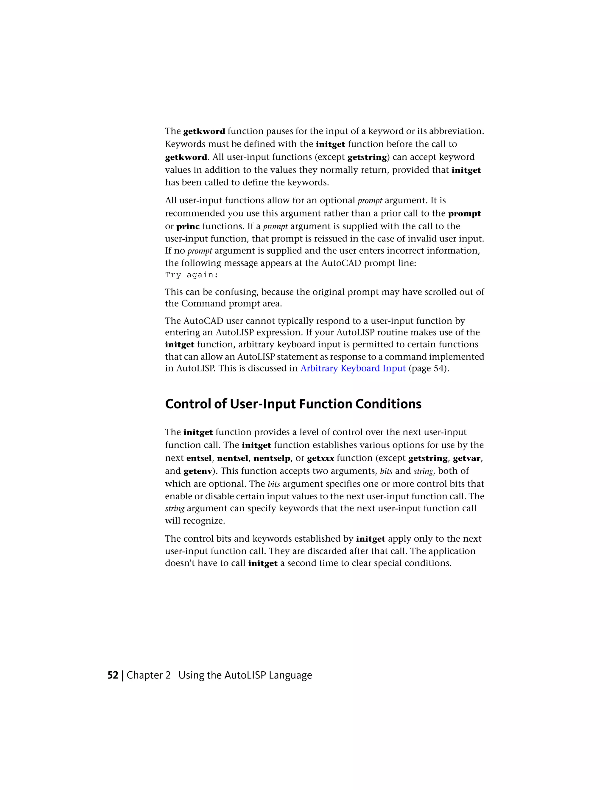 The getkword function pauses for the input of a keyword or its abbreviation.
Keywords must be defined with the initget function before the call to
getkword. All user-input functions (except getstring) can accept keyword
values in addition to the values they normally return, provided that initget
has been called to define the keywords.
All user-input functions allow for an optional prompt argument. It is
recommended you use this argument rather than a prior call to the prompt
or princ functions. If a prompt argument is supplied with the call to the
user-input function, that prompt is reissued in the case of invalid user input.
If no prompt argument is supplied and the user enters incorrect information,
the following message appears at the AutoCAD prompt line:
Try again:
This can be confusing, because the original prompt may have scrolled out of
the Command prompt area.
The AutoCAD user cannot typically respond to a user-input function by
entering an AutoLISP expression. If your AutoLISP routine makes use of the
initget function, arbitrary keyboard input is permitted to certain functions
that can allow an AutoLISP statement as response to a command implemented
in AutoLISP. This is discussed in Arbitrary Keyboard Input (page 54).
Control of User-Input Function Conditions
The initget function provides a level of control over the next user-input
function call. The initget function establishes various options for use by the
next entsel, nentsel, nentselp, or getxxx function (except getstring, getvar,
and getenv). This function accepts two arguments, bits and string, both of
which are optional. The bits argument specifies one or more control bits that
enable or disable certain input values to the next user-input function call. The
string argument can specify keywords that the next user-input function call
will recognize.
The control bits and keywords established by initget apply only to the next
user-input function call. They are discarded after that call. The application
doesn't have to call initget a second time to clear special conditions.
52 | Chapter 2 Using the AutoLISP Language
 