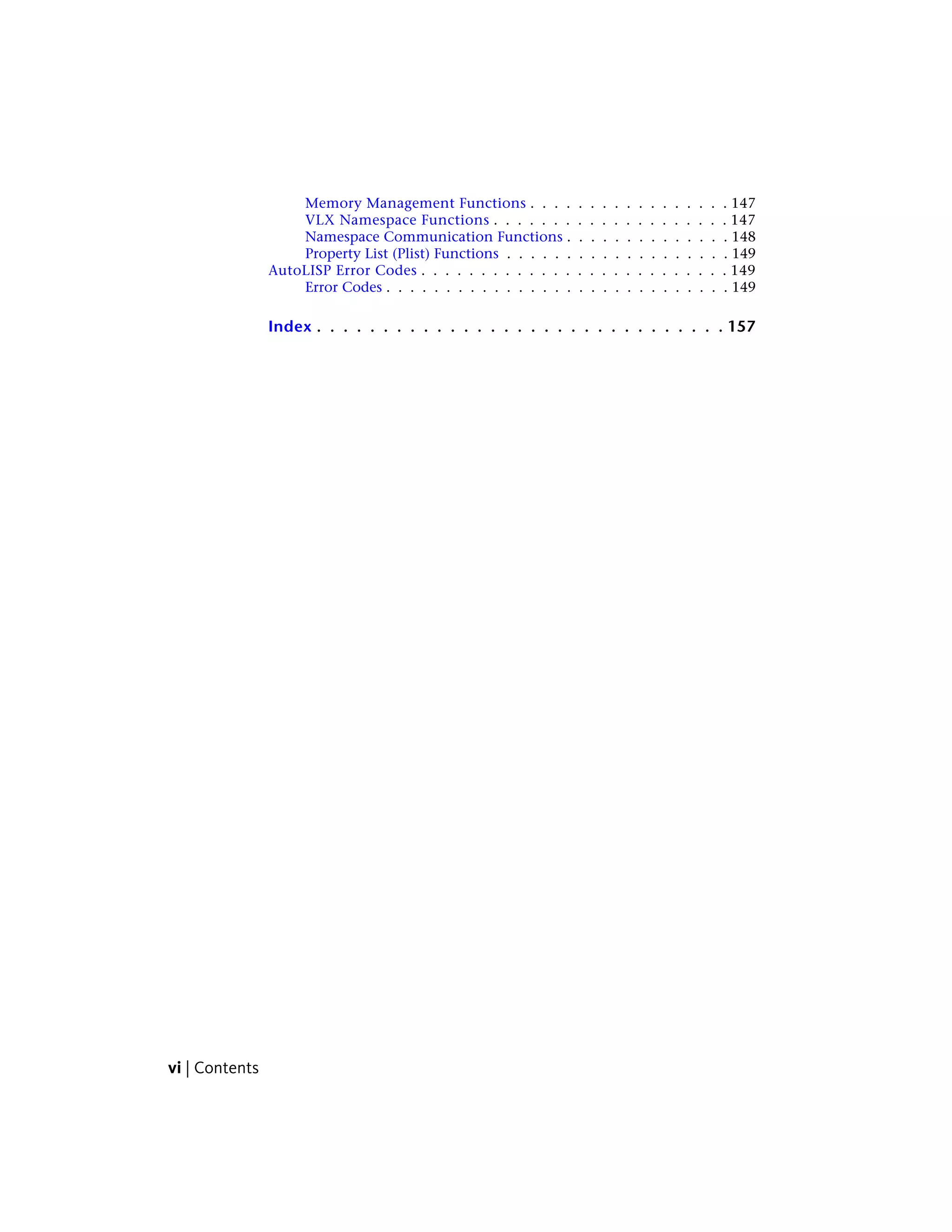 Memory Management Functions . . . . . . . . . . . . . . . . . 147
VLX Namespace Functions . . . . . . . . . . . . . . . . . . . . 147
Namespace Communication Functions . . . . . . . . . . . . . . 148
Property List (Plist) Functions . . . . . . . . . . . . . . . . . . . 149
AutoLISP Error Codes . . . . . . . . . . . . . . . . . . . . . . . . . . 149
Error Codes . . . . . . . . . . . . . . . . . . . . . . . . . . . . . 149
Index . . . . . . . . . . . . . . . . . . . . . . . . . . . . . . . 157
vi | Contents
 