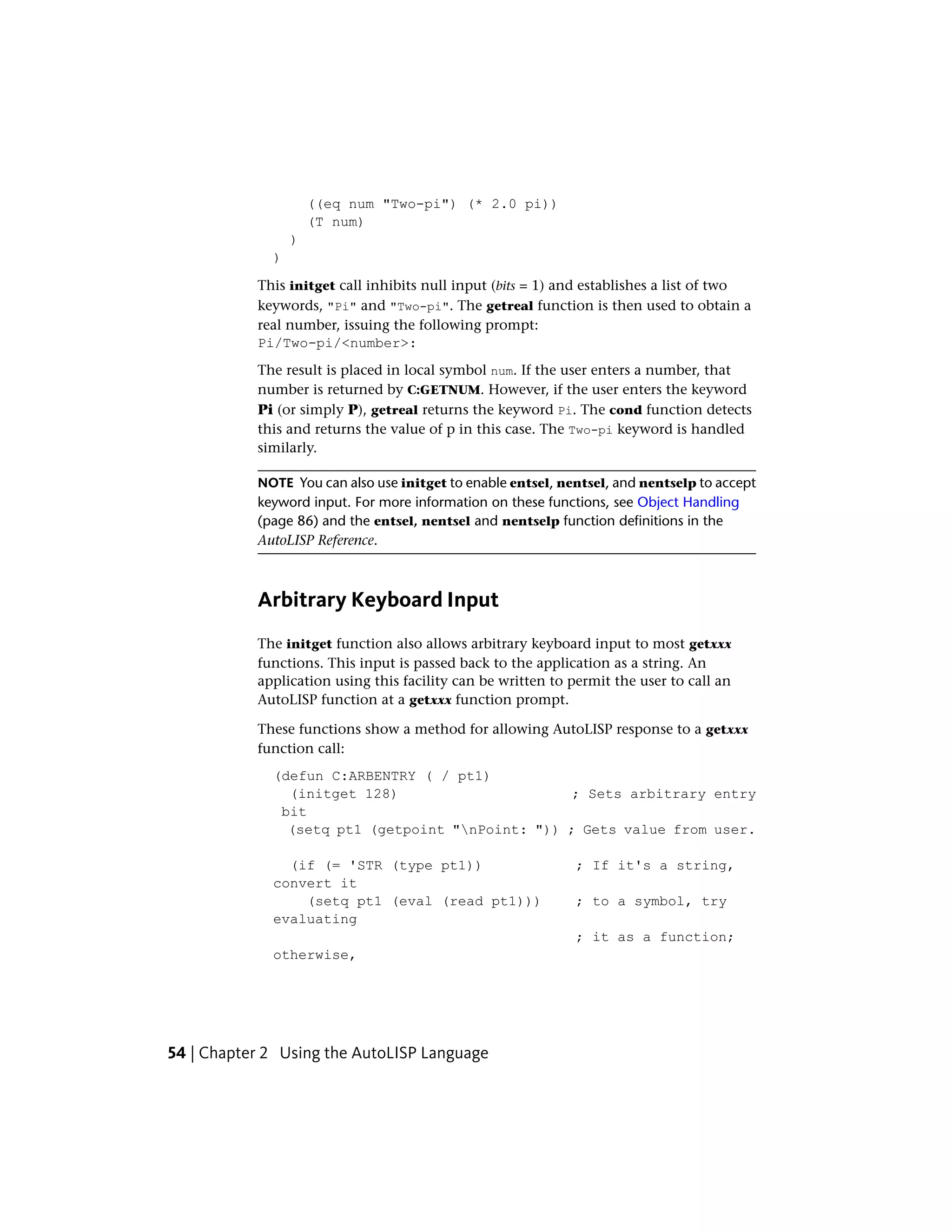 ((eq num "Two-pi") (* 2.0 pi))
(T num)
)
)
This initget call inhibits null input (bits = 1) and establishes a list of two
keywords, "Pi" and "Two-pi". The getreal function is then used to obtain a
real number, issuing the following prompt:
Pi/Two-pi/<number>:
The result is placed in local symbol num. If the user enters a number, that
number is returned by C:GETNUM. However, if the user enters the keyword
Pi (or simply P), getreal returns the keyword Pi. The cond function detects
this and returns the value of p in this case. The Two-pi keyword is handled
similarly.
NOTE You can also use initget to enable entsel, nentsel, and nentselp to accept
keyword input. For more information on these functions, see Object Handling
(page 86) and the entsel, nentsel and nentselp function definitions in the
AutoLISP Reference.
Arbitrary Keyboard Input
The initget function also allows arbitrary keyboard input to most getxxx
functions. This input is passed back to the application as a string. An
application using this facility can be written to permit the user to call an
AutoLISP function at a getxxx function prompt.
These functions show a method for allowing AutoLISP response to a getxxx
function call:
(defun C:ARBENTRY ( / pt1)
(initget 128) ; Sets arbitrary entry
bit
(setq pt1 (getpoint "nPoint: ")) ; Gets value from user.
(if (= 'STR (type pt1)) ; If it's a string,
convert it
(setq pt1 (eval (read pt1))) ; to a symbol, try
evaluating
; it as a function;
otherwise,
54 | Chapter 2 Using the AutoLISP Language
 
