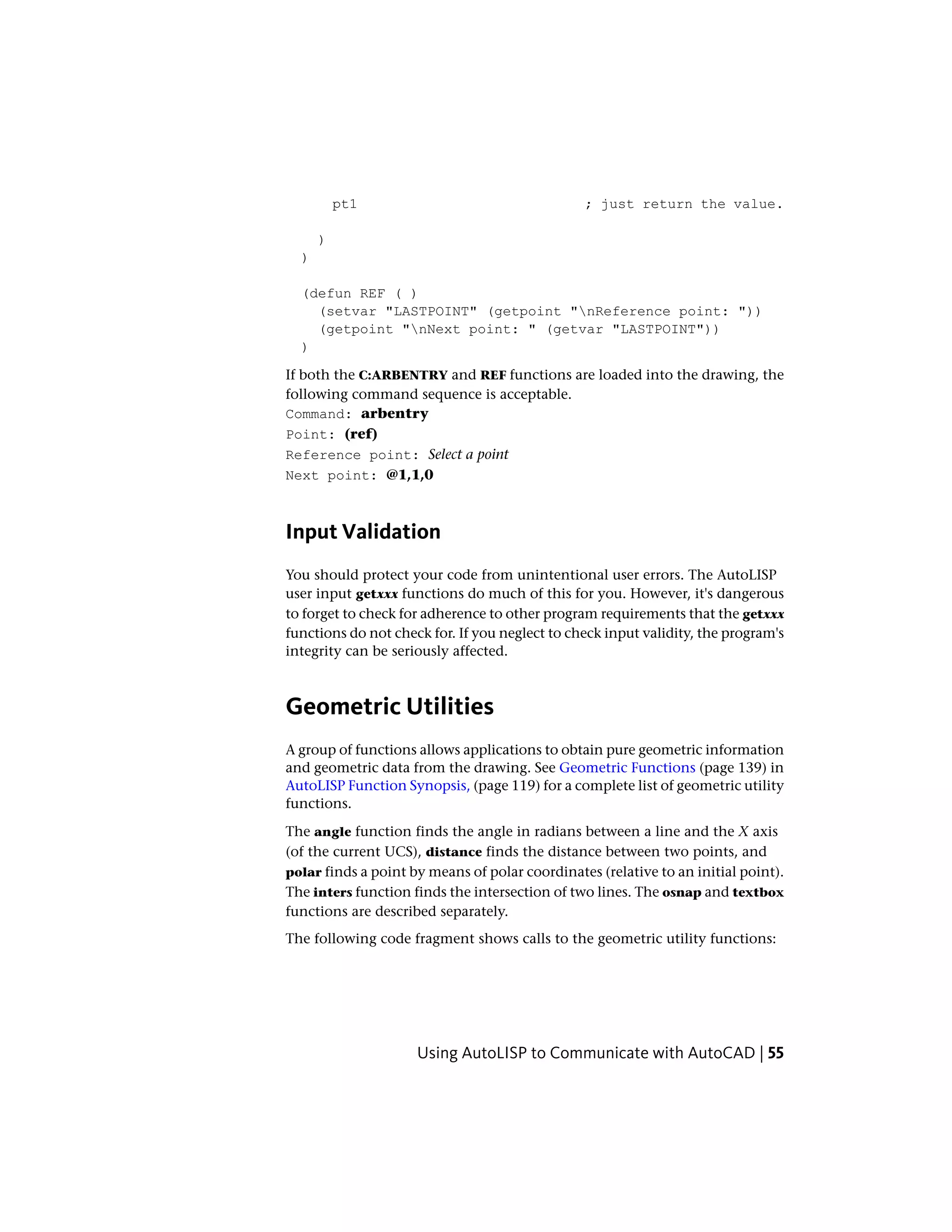 pt1 ; just return the value.
)
)
(defun REF ( )
(setvar "LASTPOINT" (getpoint "nReference point: "))
(getpoint "nNext point: " (getvar "LASTPOINT"))
)
If both the C:ARBENTRY and REF functions are loaded into the drawing, the
following command sequence is acceptable.
Command: arbentry
Point: (ref)
Reference point: Select a point
Next point: @1,1,0
Input Validation
You should protect your code from unintentional user errors. The AutoLISP
user input getxxx functions do much of this for you. However, it's dangerous
to forget to check for adherence to other program requirements that the getxxx
functions do not check for. If you neglect to check input validity, the program's
integrity can be seriously affected.
Geometric Utilities
A group of functions allows applications to obtain pure geometric information
and geometric data from the drawing. See Geometric Functions (page 139) in
AutoLISP Function Synopsis, (page 119) for a complete list of geometric utility
functions.
The angle function finds the angle in radians between a line and the X axis
(of the current UCS), distance finds the distance between two points, and
polar finds a point by means of polar coordinates (relative to an initial point).
The inters function finds the intersection of two lines. The osnap and textbox
functions are described separately.
The following code fragment shows calls to the geometric utility functions:
Using AutoLISP to Communicate with AutoCAD | 55
 