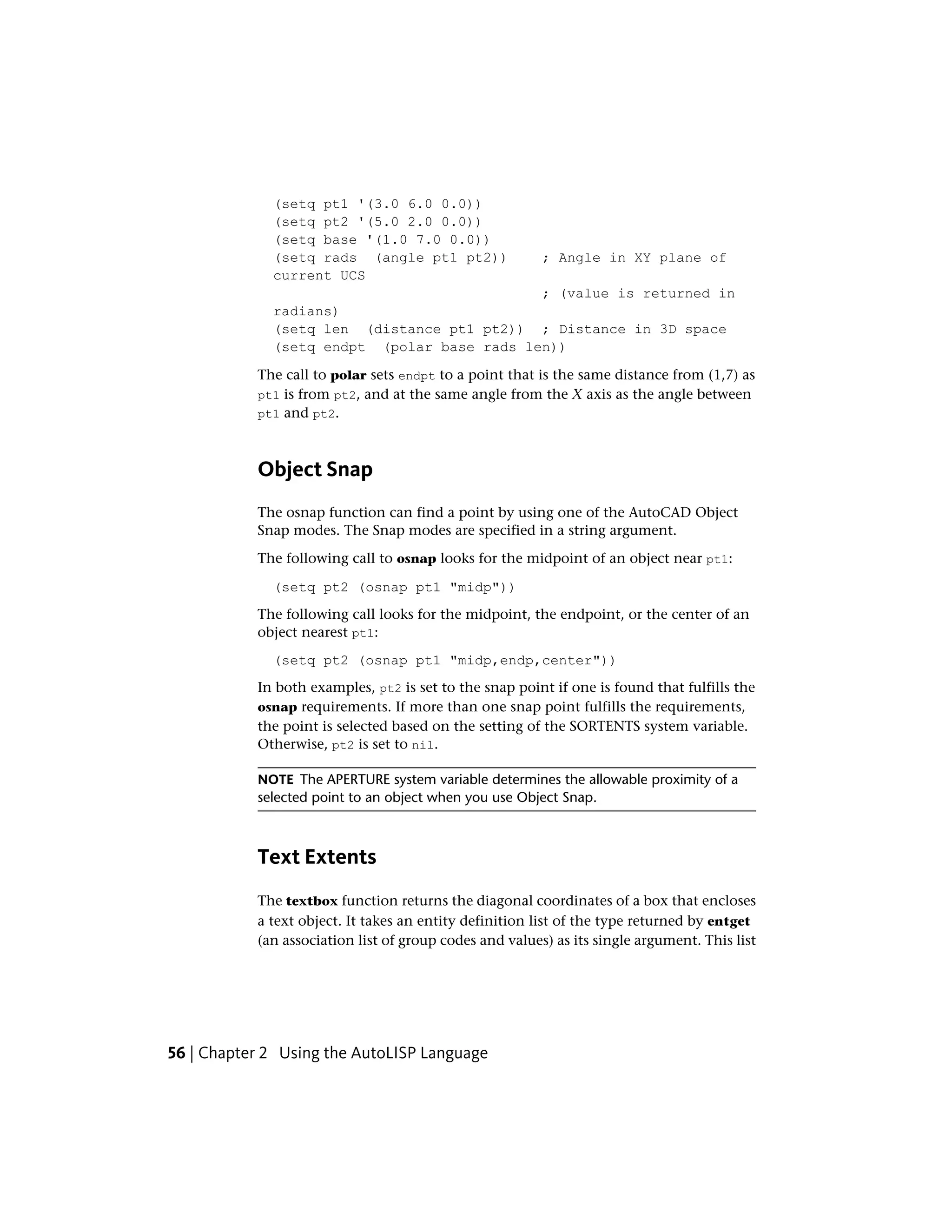 (setq pt1 '(3.0 6.0 0.0))
(setq pt2 '(5.0 2.0 0.0))
(setq base '(1.0 7.0 0.0))
(setq rads (angle pt1 pt2)) ; Angle in XY plane of
current UCS
; (value is returned in
radians)
(setq len (distance pt1 pt2)) ; Distance in 3D space
(setq endpt (polar base rads len))
The call to polar sets endpt to a point that is the same distance from (1,7) as
pt1 is from pt2, and at the same angle from the X axis as the angle between
pt1 and pt2.
Object Snap
The osnap function can find a point by using one of the AutoCAD Object
Snap modes. The Snap modes are specified in a string argument.
The following call to osnap looks for the midpoint of an object near pt1:
(setq pt2 (osnap pt1 "midp"))
The following call looks for the midpoint, the endpoint, or the center of an
object nearest pt1:
(setq pt2 (osnap pt1 "midp,endp,center"))
In both examples, pt2 is set to the snap point if one is found that fulfills the
osnap requirements. If more than one snap point fulfills the requirements,
the point is selected based on the setting of the SORTENTS system variable.
Otherwise, pt2 is set to nil.
NOTE The APERTURE system variable determines the allowable proximity of a
selected point to an object when you use Object Snap.
Text Extents
The textbox function returns the diagonal coordinates of a box that encloses
a text object. It takes an entity definition list of the type returned by entget
(an association list of group codes and values) as its single argument. This list
56 | Chapter 2 Using the AutoLISP Language
 