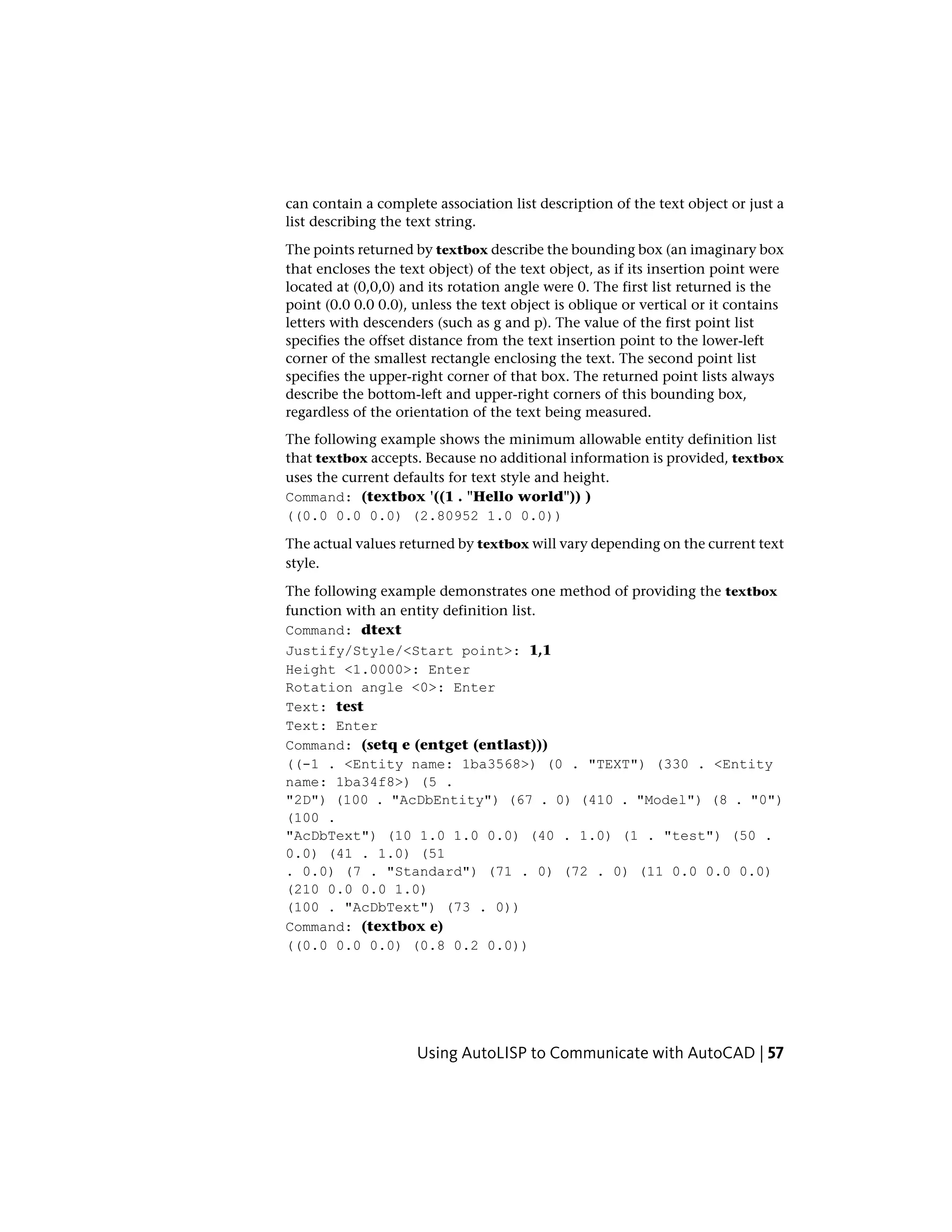 can contain a complete association list description of the text object or just a
list describing the text string.
The points returned by textbox describe the bounding box (an imaginary box
that encloses the text object) of the text object, as if its insertion point were
located at (0,0,0) and its rotation angle were 0. The first list returned is the
point (0.0 0.0 0.0), unless the text object is oblique or vertical or it contains
letters with descenders (such as g and p). The value of the first point list
specifies the offset distance from the text insertion point to the lower-left
corner of the smallest rectangle enclosing the text. The second point list
specifies the upper-right corner of that box. The returned point lists always
describe the bottom-left and upper-right corners of this bounding box,
regardless of the orientation of the text being measured.
The following example shows the minimum allowable entity definition list
that textbox accepts. Because no additional information is provided, textbox
uses the current defaults for text style and height.
Command: (textbox '((1 . "Hello world")) )
((0.0 0.0 0.0) (2.80952 1.0 0.0))
The actual values returned by textbox will vary depending on the current text
style.
The following example demonstrates one method of providing the textbox
function with an entity definition list.
Command: dtext
Justify/Style/<Start point>: 1,1
Height <1.0000>: Enter
Rotation angle <0>: Enter
Text: test
Text: Enter
Command: (setq e (entget (entlast)))
((-1 . <Entity name: 1ba3568>) (0 . "TEXT") (330 . <Entity
name: 1ba34f8>) (5 .
"2D") (100 . "AcDbEntity") (67 . 0) (410 . "Model") (8 . "0")
(100 .
"AcDbText") (10 1.0 1.0 0.0) (40 . 1.0) (1 . "test") (50 .
0.0) (41 . 1.0) (51
. 0.0) (7 . "Standard") (71 . 0) (72 . 0) (11 0.0 0.0 0.0)
(210 0.0 0.0 1.0)
(100 . "AcDbText") (73 . 0))
Command: (textbox e)
((0.0 0.0 0.0) (0.8 0.2 0.0))
Using AutoLISP to Communicate with AutoCAD | 57
 