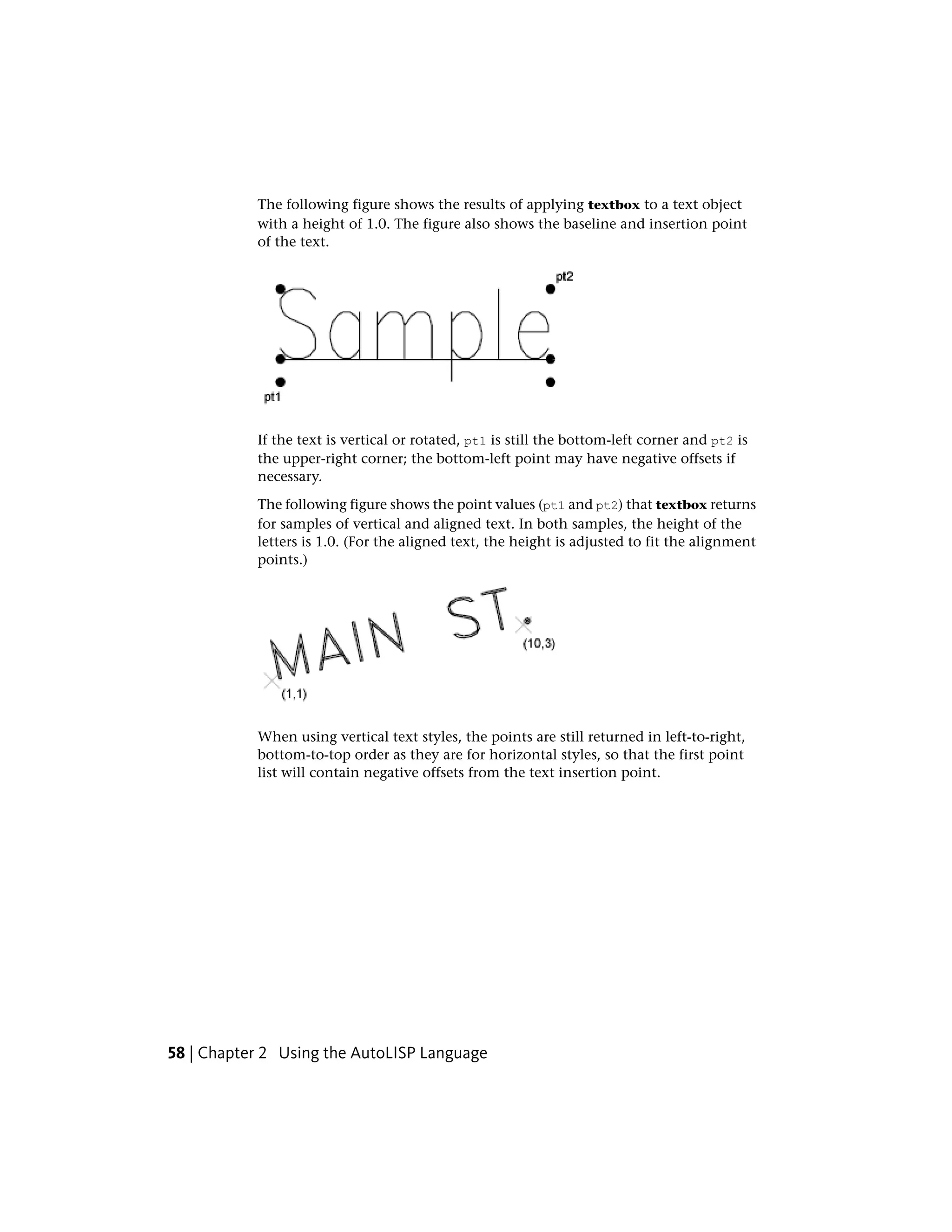 The following figure shows the results of applying textbox to a text object
with a height of 1.0. The figure also shows the baseline and insertion point
of the text.
If the text is vertical or rotated, pt1 is still the bottom-left corner and pt2 is
the upper-right corner; the bottom-left point may have negative offsets if
necessary.
The following figure shows the point values (pt1 and pt2) that textbox returns
for samples of vertical and aligned text. In both samples, the height of the
letters is 1.0. (For the aligned text, the height is adjusted to fit the alignment
points.)
When using vertical text styles, the points are still returned in left-to-right,
bottom-to-top order as they are for horizontal styles, so that the first point
list will contain negative offsets from the text insertion point.
58 | Chapter 2 Using the AutoLISP Language
 