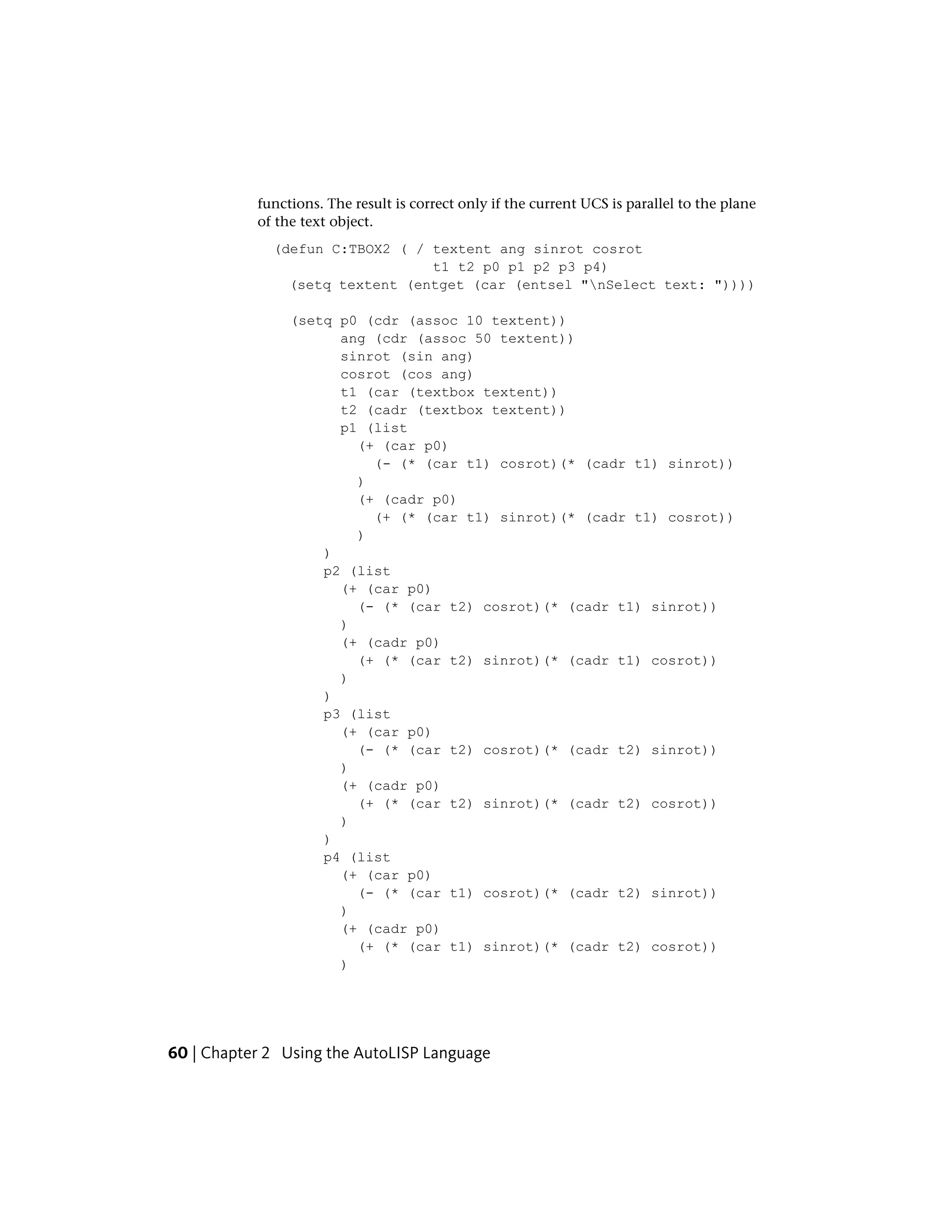 functions. The result is correct only if the current UCS is parallel to the plane
of the text object.
(defun C:TBOX2 ( / textent ang sinrot cosrot
t1 t2 p0 p1 p2 p3 p4)
(setq textent (entget (car (entsel "nSelect text: "))))
(setq p0 (cdr (assoc 10 textent))
ang (cdr (assoc 50 textent))
sinrot (sin ang)
cosrot (cos ang)
t1 (car (textbox textent))
t2 (cadr (textbox textent))
p1 (list
(+ (car p0)
(- (* (car t1) cosrot)(* (cadr t1) sinrot))
)
(+ (cadr p0)
(+ (* (car t1) sinrot)(* (cadr t1) cosrot))
)
)
p2 (list
(+ (car p0)
(- (* (car t2) cosrot)(* (cadr t1) sinrot))
)
(+ (cadr p0)
(+ (* (car t2) sinrot)(* (cadr t1) cosrot))
)
)
p3 (list
(+ (car p0)
(- (* (car t2) cosrot)(* (cadr t2) sinrot))
)
(+ (cadr p0)
(+ (* (car t2) sinrot)(* (cadr t2) cosrot))
)
)
p4 (list
(+ (car p0)
(- (* (car t1) cosrot)(* (cadr t2) sinrot))
)
(+ (cadr p0)
(+ (* (car t1) sinrot)(* (cadr t2) cosrot))
)
60 | Chapter 2 Using the AutoLISP Language
 