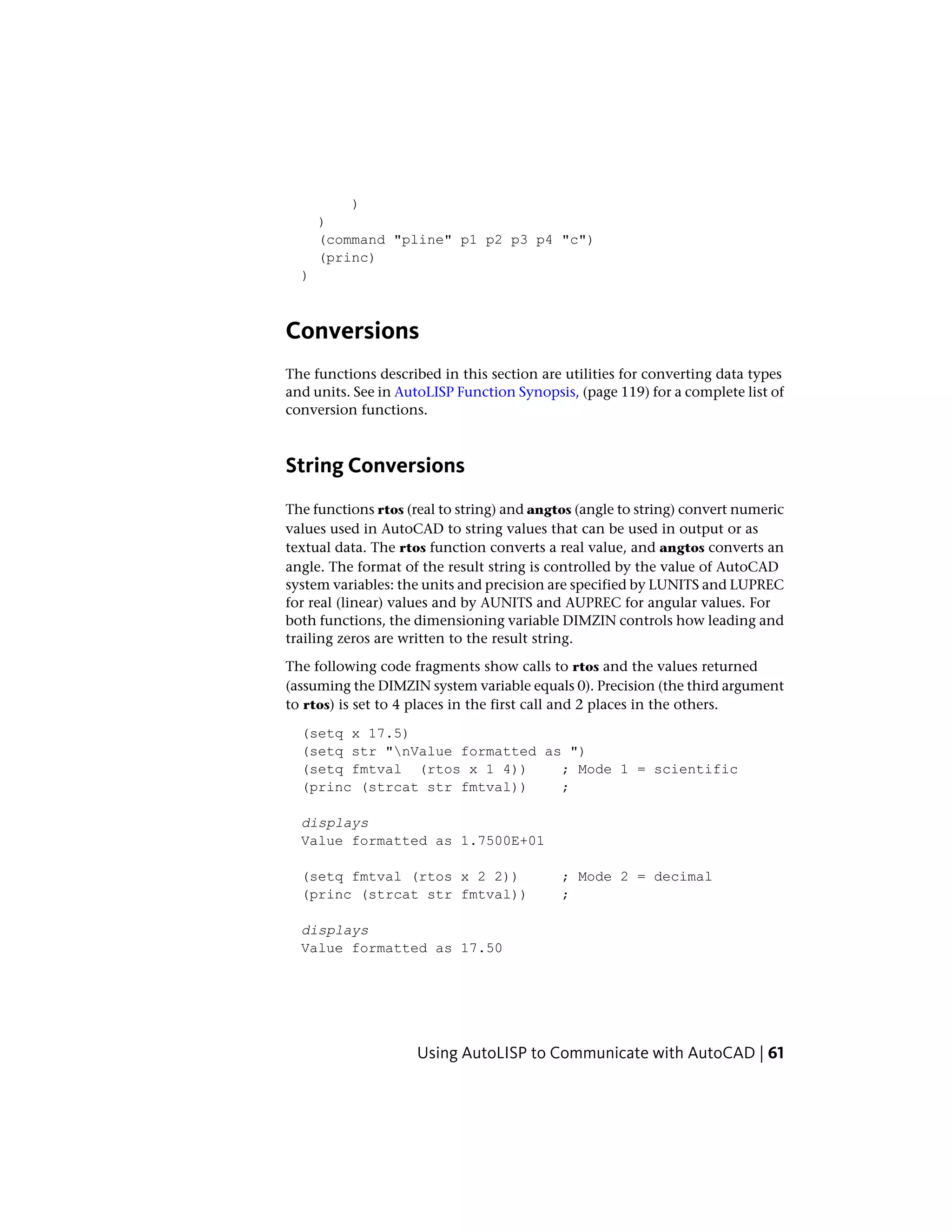 )
)
(command "pline" p1 p2 p3 p4 "c")
(princ)
)
Conversions
The functions described in this section are utilities for converting data types
and units. See in AutoLISP Function Synopsis, (page 119) for a complete list of
conversion functions.
String Conversions
The functions rtos (real to string) and angtos (angle to string) convert numeric
values used in AutoCAD to string values that can be used in output or as
textual data. The rtos function converts a real value, and angtos converts an
angle. The format of the result string is controlled by the value of AutoCAD
system variables: the units and precision are specified by LUNITS and LUPREC
for real (linear) values and by AUNITS and AUPREC for angular values. For
both functions, the dimensioning variable DIMZIN controls how leading and
trailing zeros are written to the result string.
The following code fragments show calls to rtos and the values returned
(assuming the DIMZIN system variable equals 0). Precision (the third argument
to rtos) is set to 4 places in the first call and 2 places in the others.
(setq x 17.5)
(setq str "nValue formatted as ")
(setq fmtval (rtos x 1 4)) ; Mode 1 = scientific
(princ (strcat str fmtval)) ;
displays
Value formatted as 1.7500E+01
(setq fmtval (rtos x 2 2)) ; Mode 2 = decimal
(princ (strcat str fmtval)) ;
displays
Value formatted as 17.50
Using AutoLISP to Communicate with AutoCAD | 61
 