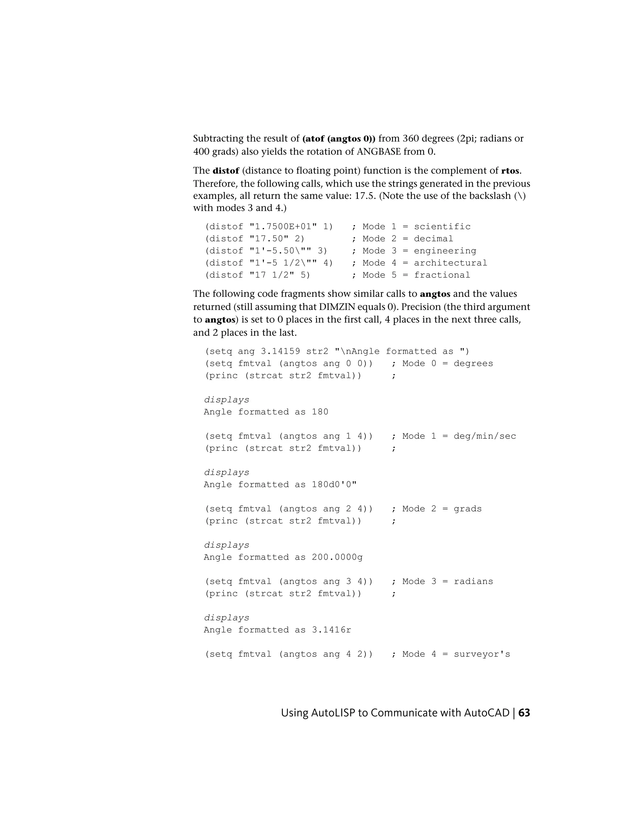 Subtracting the result of (atof (angtos 0)) from 360 degrees (2pi; radians or
400 grads) also yields the rotation of ANGBASE from 0.
The distof (distance to floating point) function is the complement of rtos.
Therefore, the following calls, which use the strings generated in the previous
examples, all return the same value: 17.5. (Note the use of the backslash ()
with modes 3 and 4.)
(distof "1.7500E+01" 1) ; Mode 1 = scientific
(distof "17.50" 2) ; Mode 2 = decimal
(distof "1'-5.50"" 3) ; Mode 3 = engineering
(distof "1'-5 1/2"" 4) ; Mode 4 = architectural
(distof "17 1/2" 5) ; Mode 5 = fractional
The following code fragments show similar calls to angtos and the values
returned (still assuming that DIMZIN equals 0). Precision (the third argument
to angtos) is set to 0 places in the first call, 4 places in the next three calls,
and 2 places in the last.
(setq ang 3.14159 str2 "nAngle formatted as ")
(setq fmtval (angtos ang 0 0)) ; Mode 0 = degrees
(princ (strcat str2 fmtval)) ;
displays
Angle formatted as 180
(setq fmtval (angtos ang 1 4)) ; Mode 1 = deg/min/sec
(princ (strcat str2 fmtval)) ;
displays
Angle formatted as 180d0'0"
(setq fmtval (angtos ang 2 4)) ; Mode 2 = grads
(princ (strcat str2 fmtval)) ;
displays
Angle formatted as 200.0000g
(setq fmtval (angtos ang 3 4)) ; Mode 3 = radians
(princ (strcat str2 fmtval)) ;
displays
Angle formatted as 3.1416r
(setq fmtval (angtos ang 4 2)) ; Mode 4 = surveyor's
Using AutoLISP to Communicate with AutoCAD | 63
 