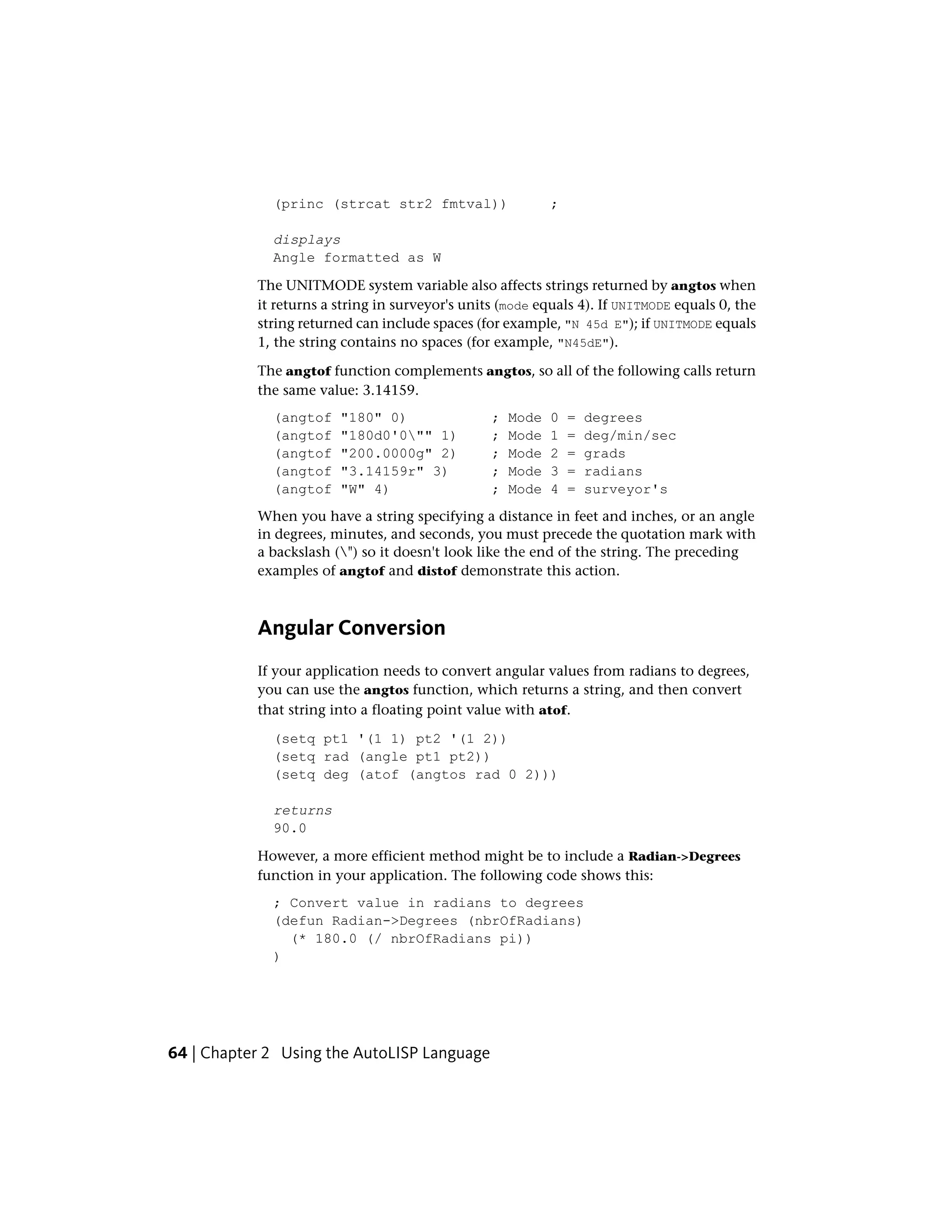 (princ (strcat str2 fmtval)) ;
displays
Angle formatted as W
The UNITMODE system variable also affects strings returned by angtos when
it returns a string in surveyor's units (mode equals 4). If UNITMODE equals 0, the
string returned can include spaces (for example, "N 45d E"); if UNITMODE equals
1, the string contains no spaces (for example, "N45dE").
The angtof function complements angtos, so all of the following calls return
the same value: 3.14159.
(angtof "180" 0) ; Mode 0 = degrees
(angtof "180d0'0"" 1) ; Mode 1 = deg/min/sec
(angtof "200.0000g" 2) ; Mode 2 = grads
(angtof "3.14159r" 3) ; Mode 3 = radians
(angtof "W" 4) ; Mode 4 = surveyor's
When you have a string specifying a distance in feet and inches, or an angle
in degrees, minutes, and seconds, you must precede the quotation mark with
a backslash (") so it doesn't look like the end of the string. The preceding
examples of angtof and distof demonstrate this action.
Angular Conversion
If your application needs to convert angular values from radians to degrees,
you can use the angtos function, which returns a string, and then convert
that string into a floating point value with atof.
(setq pt1 '(1 1) pt2 '(1 2))
(setq rad (angle pt1 pt2))
(setq deg (atof (angtos rad 0 2)))
returns
90.0
However, a more efficient method might be to include a Radian->Degrees
function in your application. The following code shows this:
; Convert value in radians to degrees
(defun Radian->Degrees (nbrOfRadians)
(* 180.0 (/ nbrOfRadians pi))
)
64 | Chapter 2 Using the AutoLISP Language
 