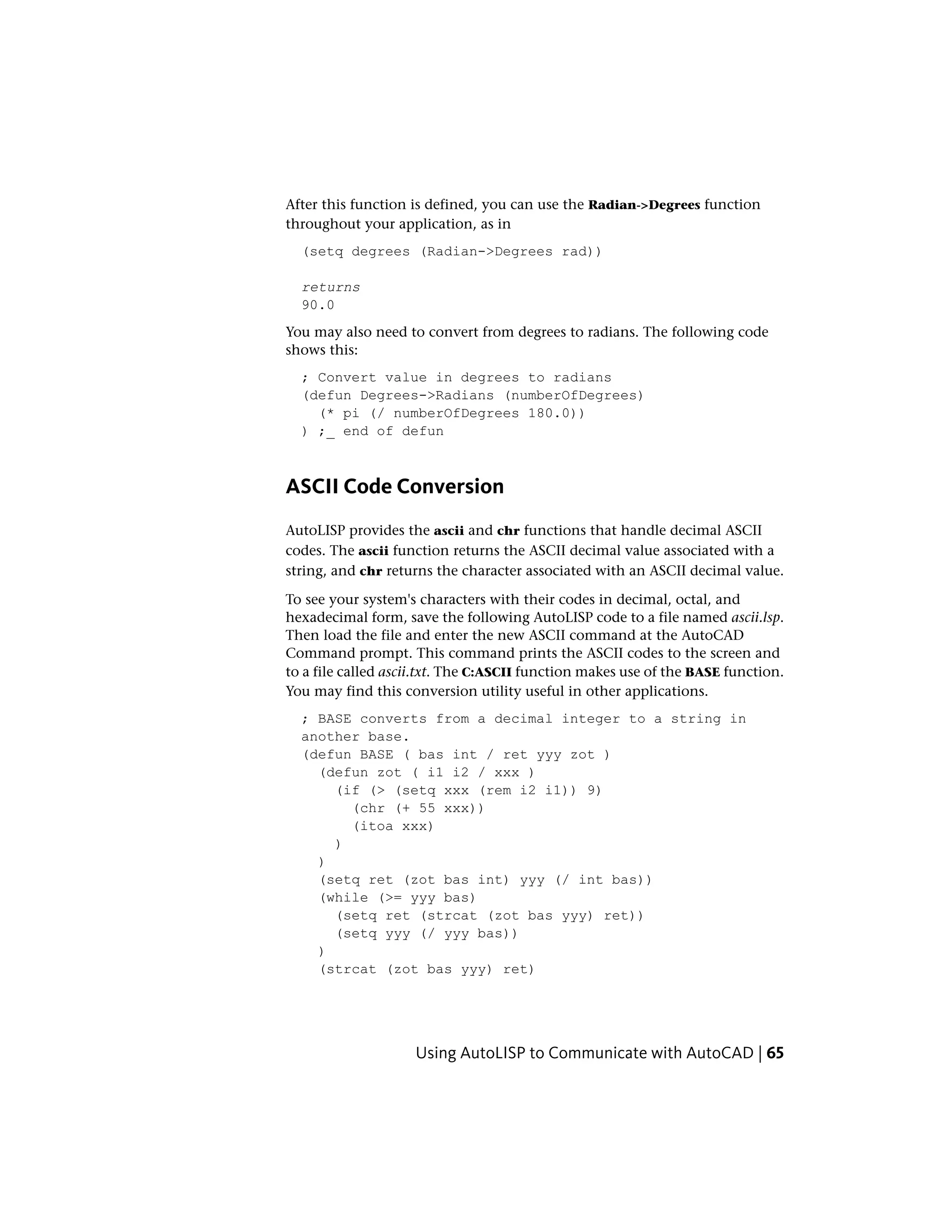 After this function is defined, you can use the Radian->Degrees function
throughout your application, as in
(setq degrees (Radian->Degrees rad))
returns
90.0
You may also need to convert from degrees to radians. The following code
shows this:
; Convert value in degrees to radians
(defun Degrees->Radians (numberOfDegrees)
(* pi (/ numberOfDegrees 180.0))
) ;_ end of defun
ASCII Code Conversion
AutoLISP provides the ascii and chr functions that handle decimal ASCII
codes. The ascii function returns the ASCII decimal value associated with a
string, and chr returns the character associated with an ASCII decimal value.
To see your system's characters with their codes in decimal, octal, and
hexadecimal form, save the following AutoLISP code to a file named ascii.lsp.
Then load the file and enter the new ASCII command at the AutoCAD
Command prompt. This command prints the ASCII codes to the screen and
to a file called ascii.txt. The C:ASCII function makes use of the BASE function.
You may find this conversion utility useful in other applications.
; BASE converts from a decimal integer to a string in
another base.
(defun BASE ( bas int / ret yyy zot )
(defun zot ( i1 i2 / xxx )
(if (> (setq xxx (rem i2 i1)) 9)
(chr (+ 55 xxx))
(itoa xxx)
)
)
(setq ret (zot bas int) yyy (/ int bas))
(while (>= yyy bas)
(setq ret (strcat (zot bas yyy) ret))
(setq yyy (/ yyy bas))
)
(strcat (zot bas yyy) ret)
Using AutoLISP to Communicate with AutoCAD | 65
 