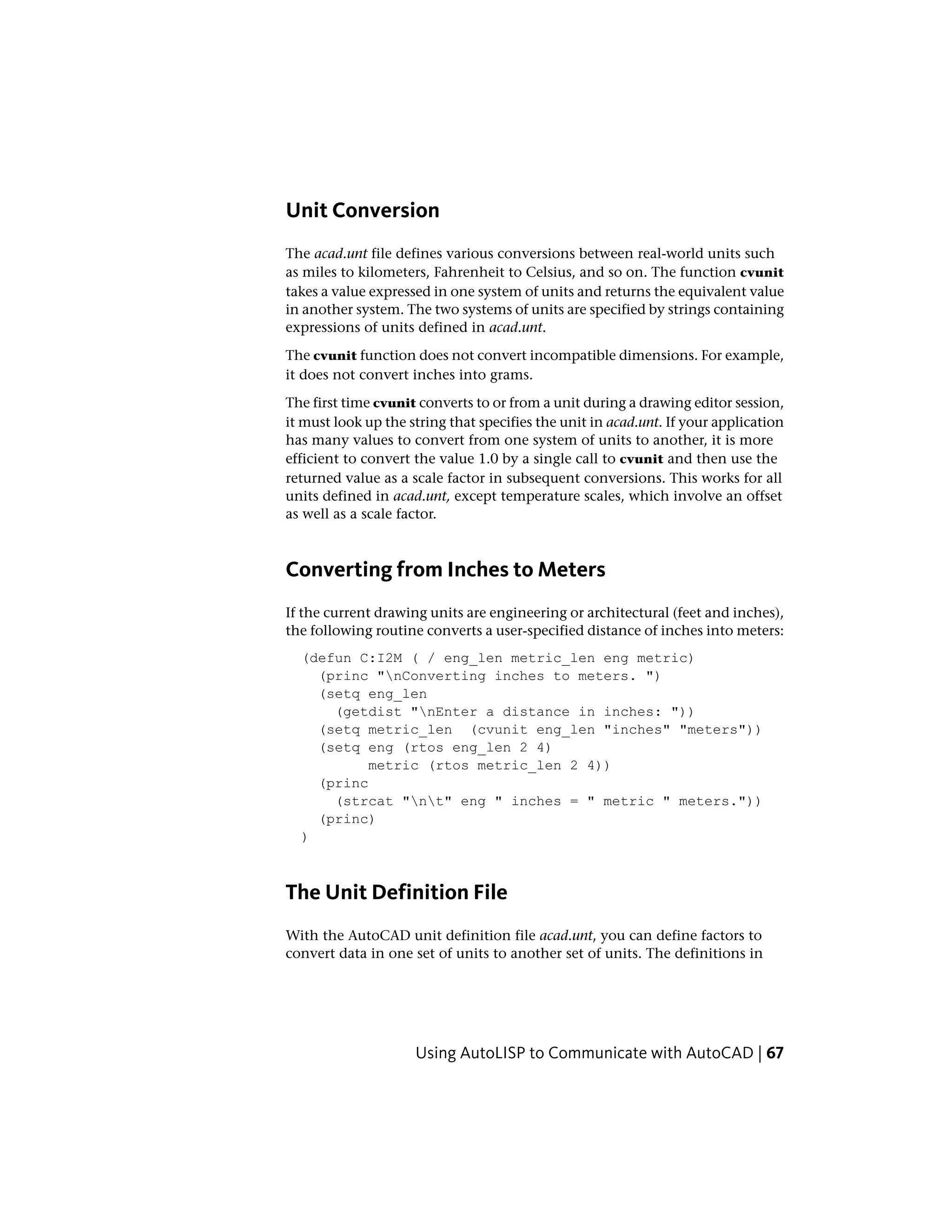 Unit Conversion
The acad.unt file defines various conversions between real-world units such
as miles to kilometers, Fahrenheit to Celsius, and so on. The function cvunit
takes a value expressed in one system of units and returns the equivalent value
in another system. The two systems of units are specified by strings containing
expressions of units defined in acad.unt.
The cvunit function does not convert incompatible dimensions. For example,
it does not convert inches into grams.
The first time cvunit converts to or from a unit during a drawing editor session,
it must look up the string that specifies the unit in acad.unt. If your application
has many values to convert from one system of units to another, it is more
efficient to convert the value 1.0 by a single call to cvunit and then use the
returned value as a scale factor in subsequent conversions. This works for all
units defined in acad.unt, except temperature scales, which involve an offset
as well as a scale factor.
Converting from Inches to Meters
If the current drawing units are engineering or architectural (feet and inches),
the following routine converts a user-specified distance of inches into meters:
(defun C:I2M ( / eng_len metric_len eng metric)
(princ "nConverting inches to meters. ")
(setq eng_len
(getdist "nEnter a distance in inches: "))
(setq metric_len (cvunit eng_len "inches" "meters"))
(setq eng (rtos eng_len 2 4)
metric (rtos metric_len 2 4))
(princ
(strcat "nt" eng " inches = " metric " meters."))
(princ)
)
The Unit Definition File
With the AutoCAD unit definition file acad.unt, you can define factors to
convert data in one set of units to another set of units. The definitions in
Using AutoLISP to Communicate with AutoCAD | 67
 
