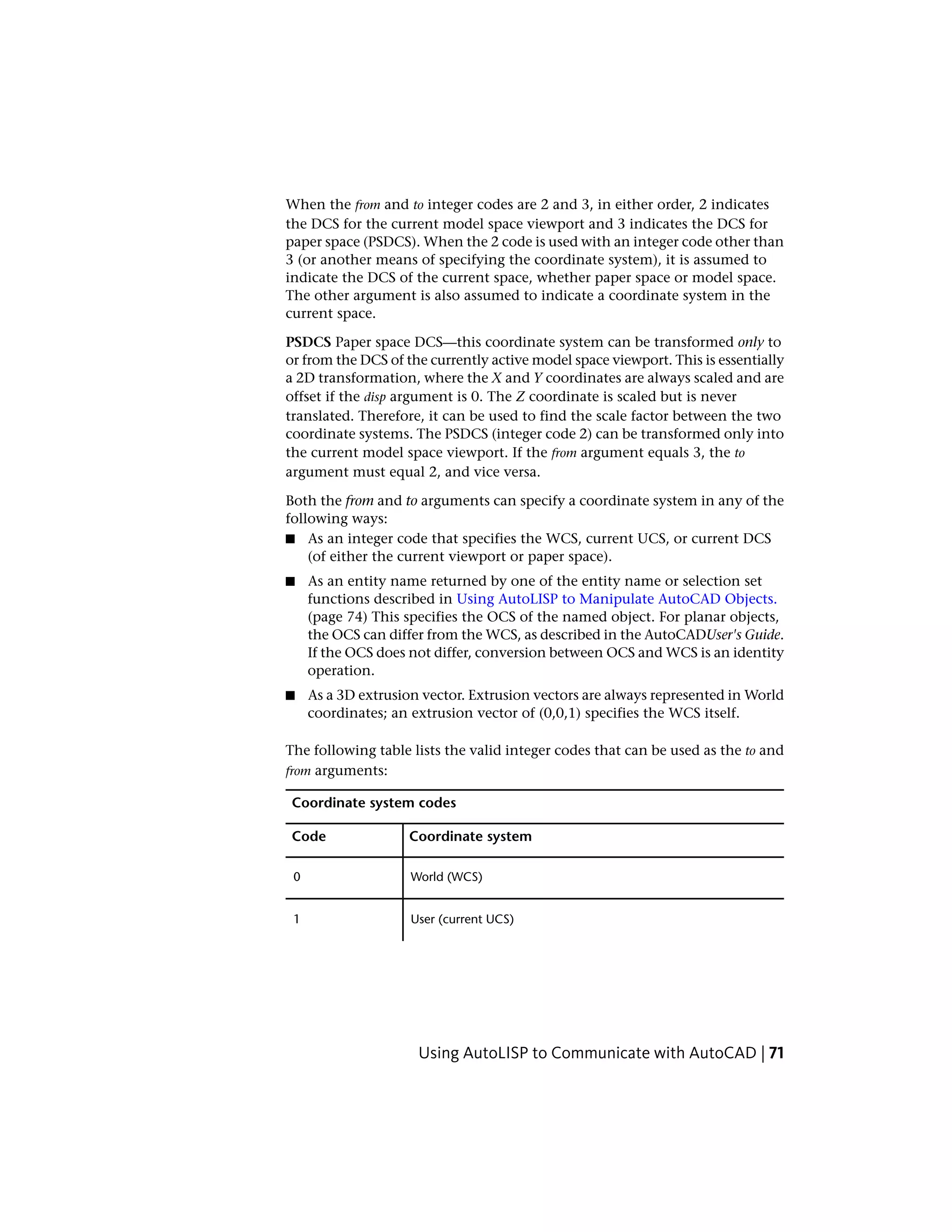 When the from and to integer codes are 2 and 3, in either order, 2 indicates
the DCS for the current model space viewport and 3 indicates the DCS for
paper space (PSDCS). When the 2 code is used with an integer code other than
3 (or another means of specifying the coordinate system), it is assumed to
indicate the DCS of the current space, whether paper space or model space.
The other argument is also assumed to indicate a coordinate system in the
current space.
PSDCS Paper space DCS—this coordinate system can be transformed only to
or from the DCS of the currently active model space viewport. This is essentially
a 2D transformation, where the X and Y coordinates are always scaled and are
offset if the disp argument is 0. The Z coordinate is scaled but is never
translated. Therefore, it can be used to find the scale factor between the two
coordinate systems. The PSDCS (integer code 2) can be transformed only into
the current model space viewport. If the from argument equals 3, the to
argument must equal 2, and vice versa.
Both the from and to arguments can specify a coordinate system in any of the
following ways:
■ As an integer code that specifies the WCS, current UCS, or current DCS
(of either the current viewport or paper space).
■ As an entity name returned by one of the entity name or selection set
functions described in Using AutoLISP to Manipulate AutoCAD Objects.
(page 74) This specifies the OCS of the named object. For planar objects,
the OCS can differ from the WCS, as described in the AutoCADUser's Guide.
If the OCS does not differ, conversion between OCS and WCS is an identity
operation.
■ As a 3D extrusion vector. Extrusion vectors are always represented in World
coordinates; an extrusion vector of (0,0,1) specifies the WCS itself.
The following table lists the valid integer codes that can be used as the to and
from arguments:
Coordinate system codes
Coordinate systemCode
World (WCS)0
User (current UCS)1
Using AutoLISP to Communicate with AutoCAD | 71
 