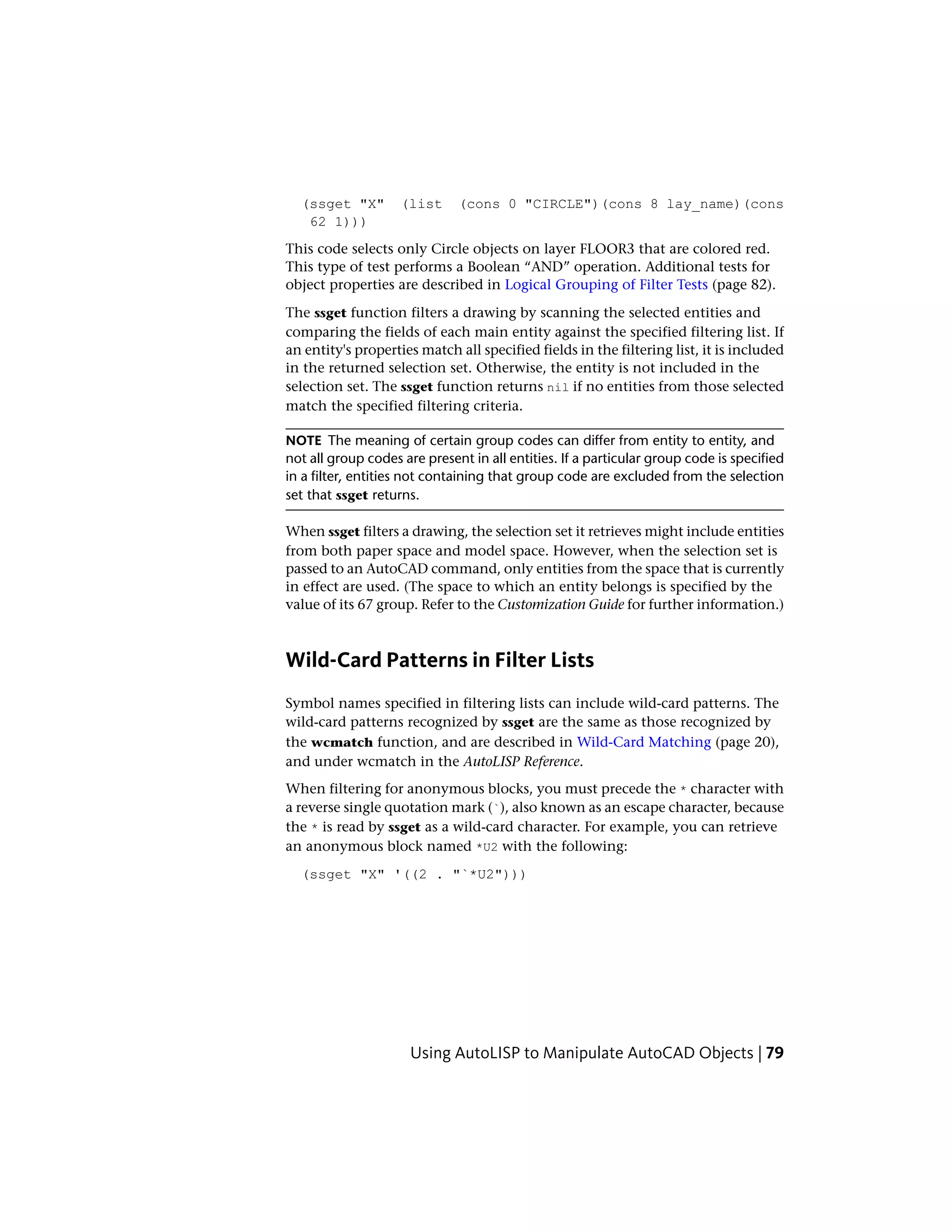(ssget "X" (list (cons 0 "CIRCLE")(cons 8 lay_name)(cons
62 1)))
This code selects only Circle objects on layer FLOOR3 that are colored red.
This type of test performs a Boolean “AND” operation. Additional tests for
object properties are described in Logical Grouping of Filter Tests (page 82).
The ssget function filters a drawing by scanning the selected entities and
comparing the fields of each main entity against the specified filtering list. If
an entity's properties match all specified fields in the filtering list, it is included
in the returned selection set. Otherwise, the entity is not included in the
selection set. The ssget function returns nil if no entities from those selected
match the specified filtering criteria.
NOTE The meaning of certain group codes can differ from entity to entity, and
not all group codes are present in all entities. If a particular group code is specified
in a filter, entities not containing that group code are excluded from the selection
set that ssget returns.
When ssget filters a drawing, the selection set it retrieves might include entities
from both paper space and model space. However, when the selection set is
passed to an AutoCAD command, only entities from the space that is currently
in effect are used. (The space to which an entity belongs is specified by the
value of its 67 group. Refer to the Customization Guide for further information.)
Wild-Card Patterns in Filter Lists
Symbol names specified in filtering lists can include wild-card patterns. The
wild-card patterns recognized by ssget are the same as those recognized by
the wcmatch function, and are described in Wild-Card Matching (page 20),
and under wcmatch in the AutoLISP Reference.
When filtering for anonymous blocks, you must precede the * character with
a reverse single quotation mark (`), also known as an escape character, because
the * is read by ssget as a wild-card character. For example, you can retrieve
an anonymous block named *U2 with the following:
(ssget "X" '((2 . "`*U2")))
Using AutoLISP to Manipulate AutoCAD Objects | 79
 
