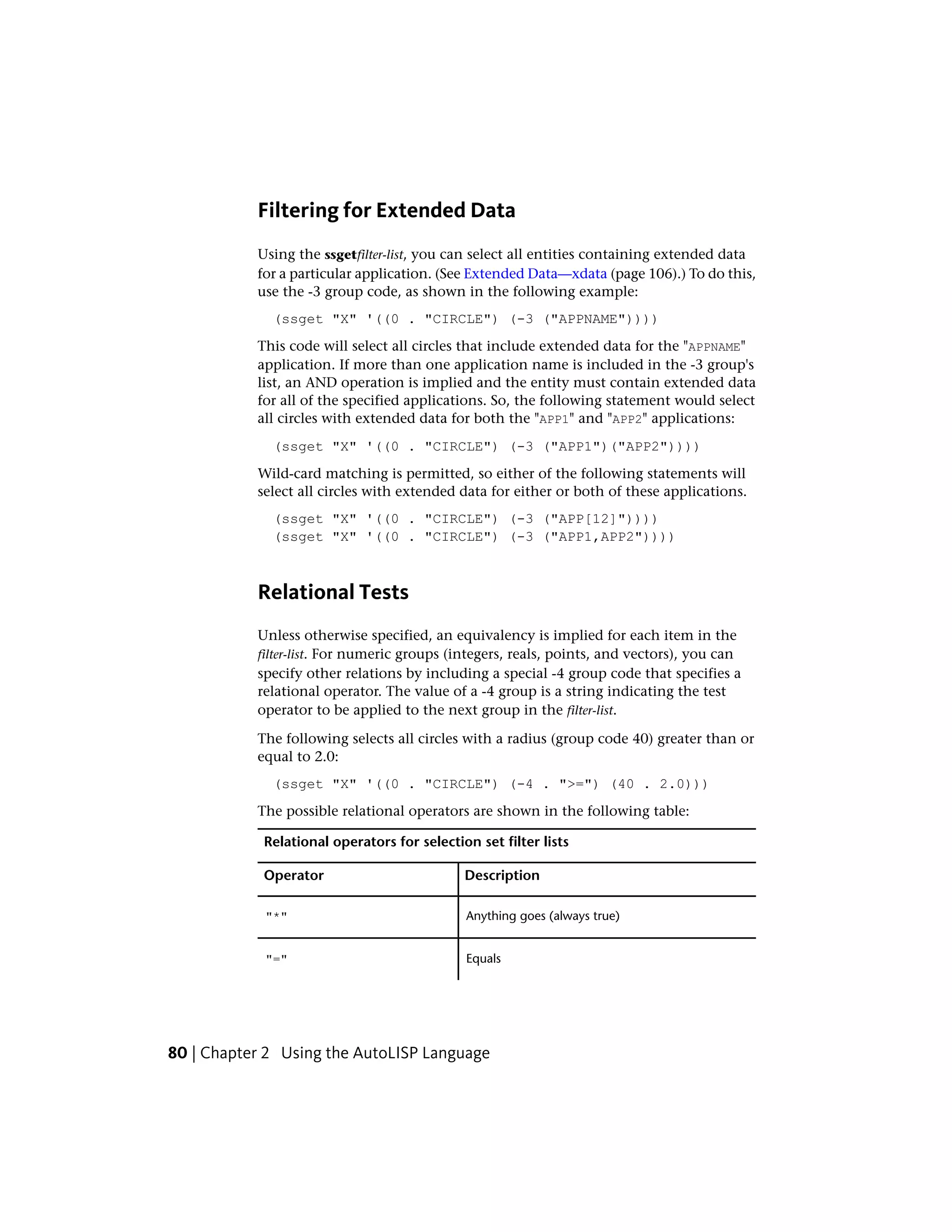 Filtering for Extended Data
Using the ssgetfilter-list, you can select all entities containing extended data
for a particular application. (See Extended Data—xdata (page 106).) To do this,
use the -3 group code, as shown in the following example:
(ssget "X" '((0 . "CIRCLE") (-3 ("APPNAME"))))
This code will select all circles that include extended data for the "APPNAME"
application. If more than one application name is included in the -3 group's
list, an AND operation is implied and the entity must contain extended data
for all of the specified applications. So, the following statement would select
all circles with extended data for both the "APP1" and "APP2" applications:
(ssget "X" '((0 . "CIRCLE") (-3 ("APP1")("APP2"))))
Wild-card matching is permitted, so either of the following statements will
select all circles with extended data for either or both of these applications.
(ssget "X" '((0 . "CIRCLE") (-3 ("APP[12]"))))
(ssget "X" '((0 . "CIRCLE") (-3 ("APP1,APP2"))))
Relational Tests
Unless otherwise specified, an equivalency is implied for each item in the
filter-list. For numeric groups (integers, reals, points, and vectors), you can
specify other relations by including a special -4 group code that specifies a
relational operator. The value of a -4 group is a string indicating the test
operator to be applied to the next group in the filter-list.
The following selects all circles with a radius (group code 40) greater than or
equal to 2.0:
(ssget "X" '((0 . "CIRCLE") (-4 . ">=") (40 . 2.0)))
The possible relational operators are shown in the following table:
Relational operators for selection set filter lists
DescriptionOperator
Anything goes (always true)"*"
Equals"="
80 | Chapter 2 Using the AutoLISP Language
 