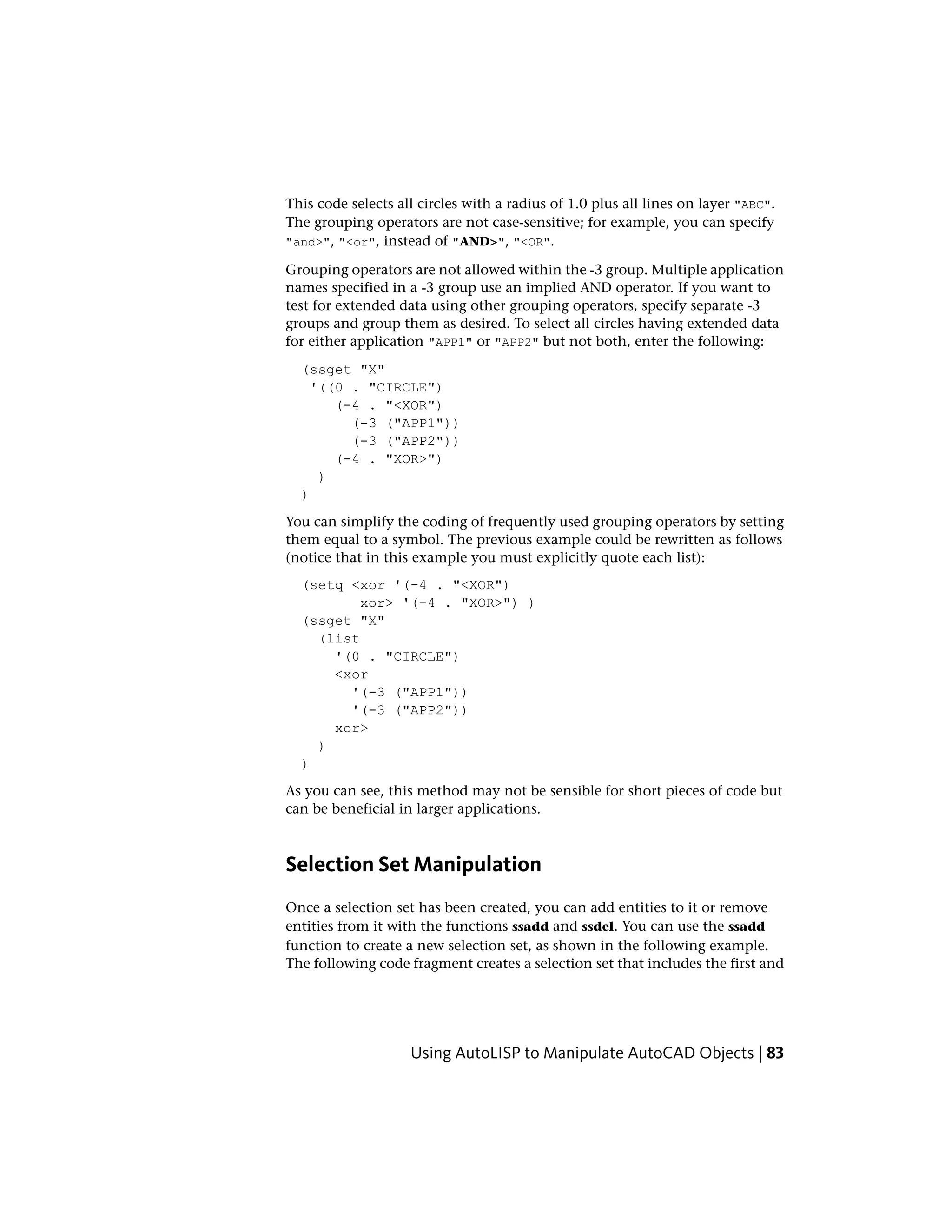 This code selects all circles with a radius of 1.0 plus all lines on layer "ABC".
The grouping operators are not case-sensitive; for example, you can specify
"and>", "<or", instead of "AND>", "<OR".
Grouping operators are not allowed within the -3 group. Multiple application
names specified in a -3 group use an implied AND operator. If you want to
test for extended data using other grouping operators, specify separate -3
groups and group them as desired. To select all circles having extended data
for either application "APP1" or "APP2" but not both, enter the following:
(ssget "X"
'((0 . "CIRCLE")
(-4 . "<XOR")
(-3 ("APP1"))
(-3 ("APP2"))
(-4 . "XOR>")
)
)
You can simplify the coding of frequently used grouping operators by setting
them equal to a symbol. The previous example could be rewritten as follows
(notice that in this example you must explicitly quote each list):
(setq <xor '(-4 . "<XOR")
xor> '(-4 . "XOR>") )
(ssget "X"
(list
'(0 . "CIRCLE")
<xor
'(-3 ("APP1"))
'(-3 ("APP2"))
xor>
)
)
As you can see, this method may not be sensible for short pieces of code but
can be beneficial in larger applications.
Selection Set Manipulation
Once a selection set has been created, you can add entities to it or remove
entities from it with the functions ssadd and ssdel. You can use the ssadd
function to create a new selection set, as shown in the following example.
The following code fragment creates a selection set that includes the first and
Using AutoLISP to Manipulate AutoCAD Objects | 83
 
