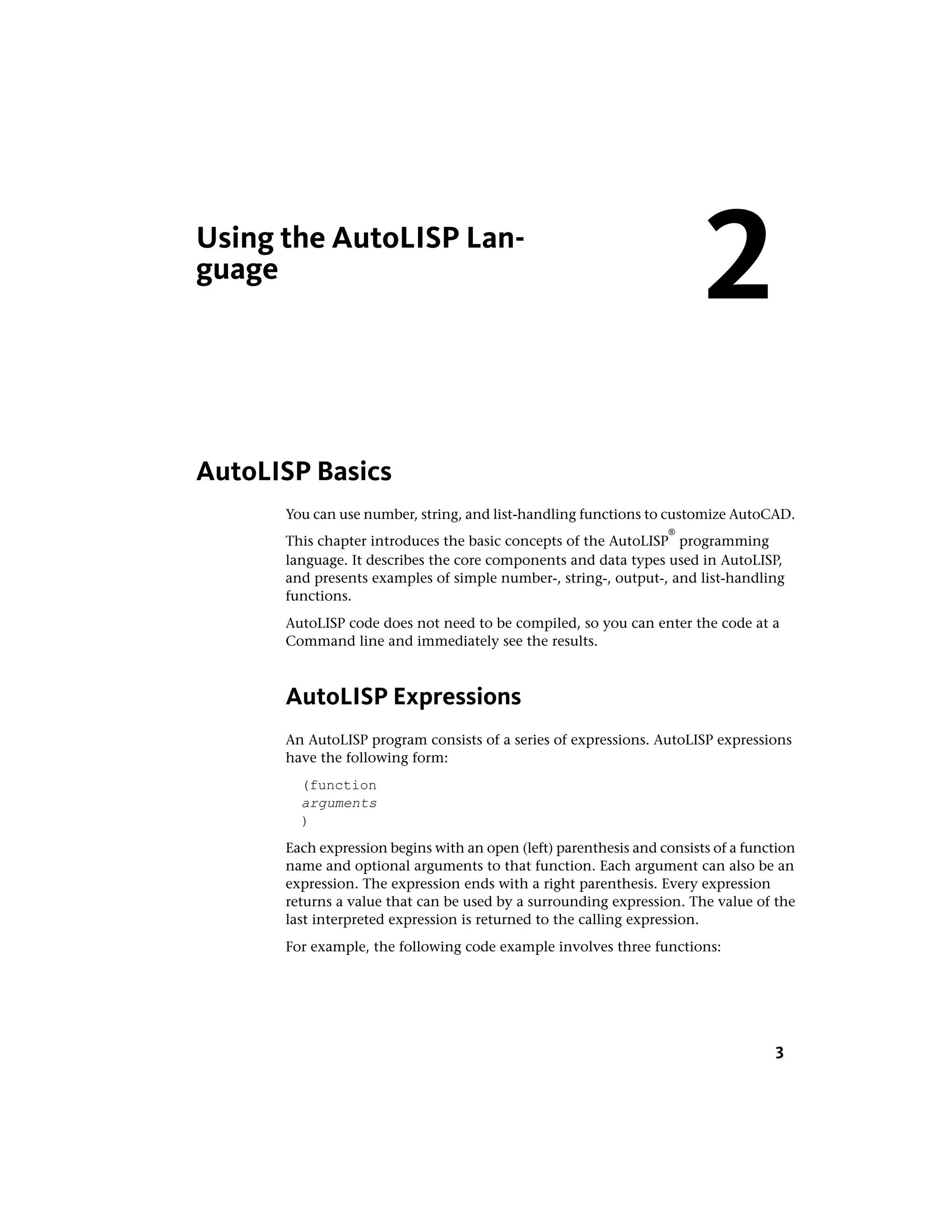 Using the AutoLISP Lan-
guage
AutoLISP Basics
You can use number, string, and list-handling functions to customize AutoCAD.
This chapter introduces the basic concepts of the AutoLISP
®
programming
language. It describes the core components and data types used in AutoLISP,
and presents examples of simple number-, string-, output-, and list-handling
functions.
AutoLISP code does not need to be compiled, so you can enter the code at a
Command line and immediately see the results.
AutoLISP Expressions
An AutoLISP program consists of a series of expressions. AutoLISP expressions
have the following form:
(function
arguments
)
Each expression begins with an open (left) parenthesis and consists of a function
name and optional arguments to that function. Each argument can also be an
expression. The expression ends with a right parenthesis. Every expression
returns a value that can be used by a surrounding expression. The value of the
last interpreted expression is returned to the calling expression.
For example, the following code example involves three functions:
2
3
 