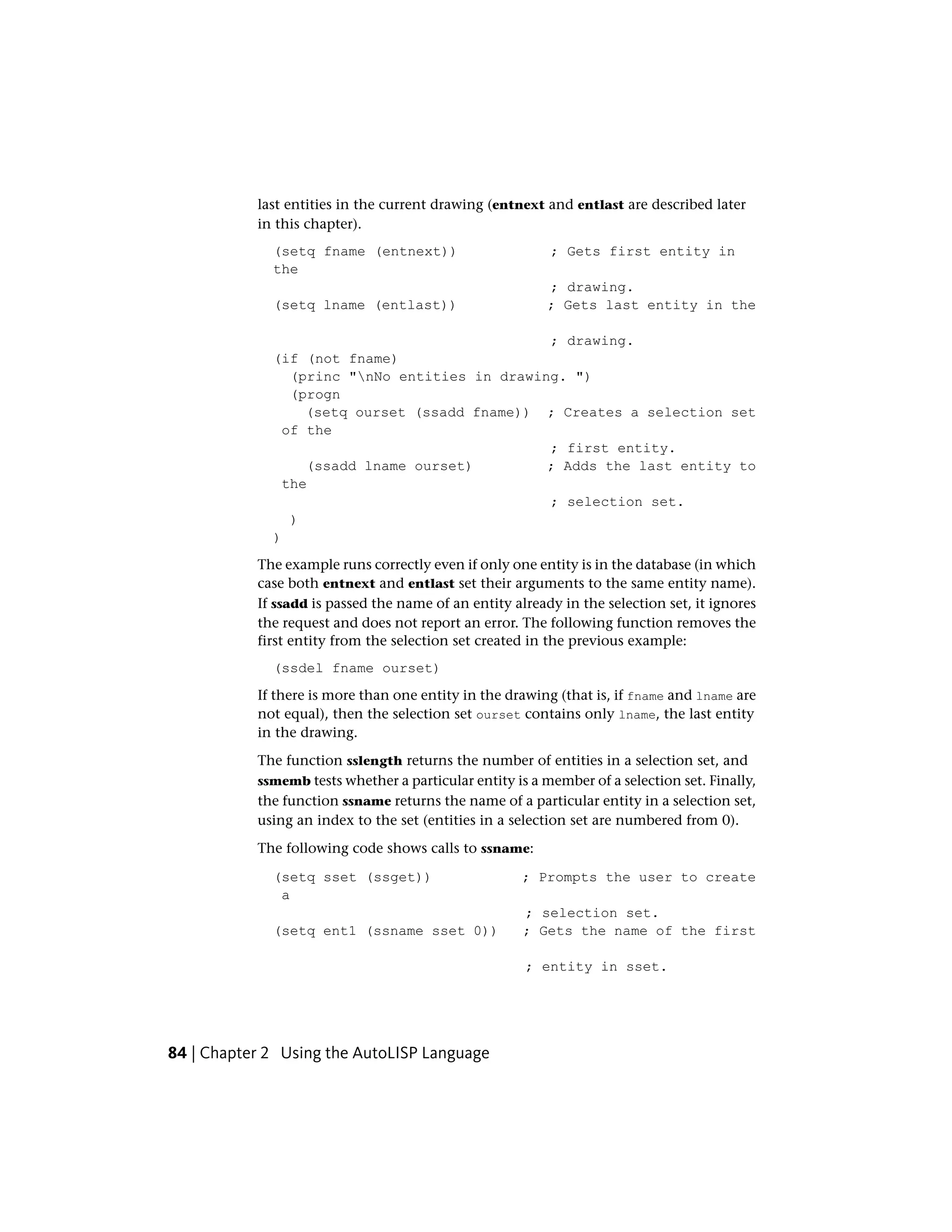 last entities in the current drawing (entnext and entlast are described later
in this chapter).
(setq fname (entnext)) ; Gets first entity in
the
; drawing.
(setq lname (entlast)) ; Gets last entity in the
; drawing.
(if (not fname)
(princ "nNo entities in drawing. ")
(progn
(setq ourset (ssadd fname)) ; Creates a selection set
of the
; first entity.
(ssadd lname ourset) ; Adds the last entity to
the
; selection set.
)
)
The example runs correctly even if only one entity is in the database (in which
case both entnext and entlast set their arguments to the same entity name).
If ssadd is passed the name of an entity already in the selection set, it ignores
the request and does not report an error. The following function removes the
first entity from the selection set created in the previous example:
(ssdel fname ourset)
If there is more than one entity in the drawing (that is, if fname and lname are
not equal), then the selection set ourset contains only lname, the last entity
in the drawing.
The function sslength returns the number of entities in a selection set, and
ssmemb tests whether a particular entity is a member of a selection set. Finally,
the function ssname returns the name of a particular entity in a selection set,
using an index to the set (entities in a selection set are numbered from 0).
The following code shows calls to ssname:
(setq sset (ssget)) ; Prompts the user to create
a
; selection set.
(setq ent1 (ssname sset 0)) ; Gets the name of the first
; entity in sset.
84 | Chapter 2 Using the AutoLISP Language
 