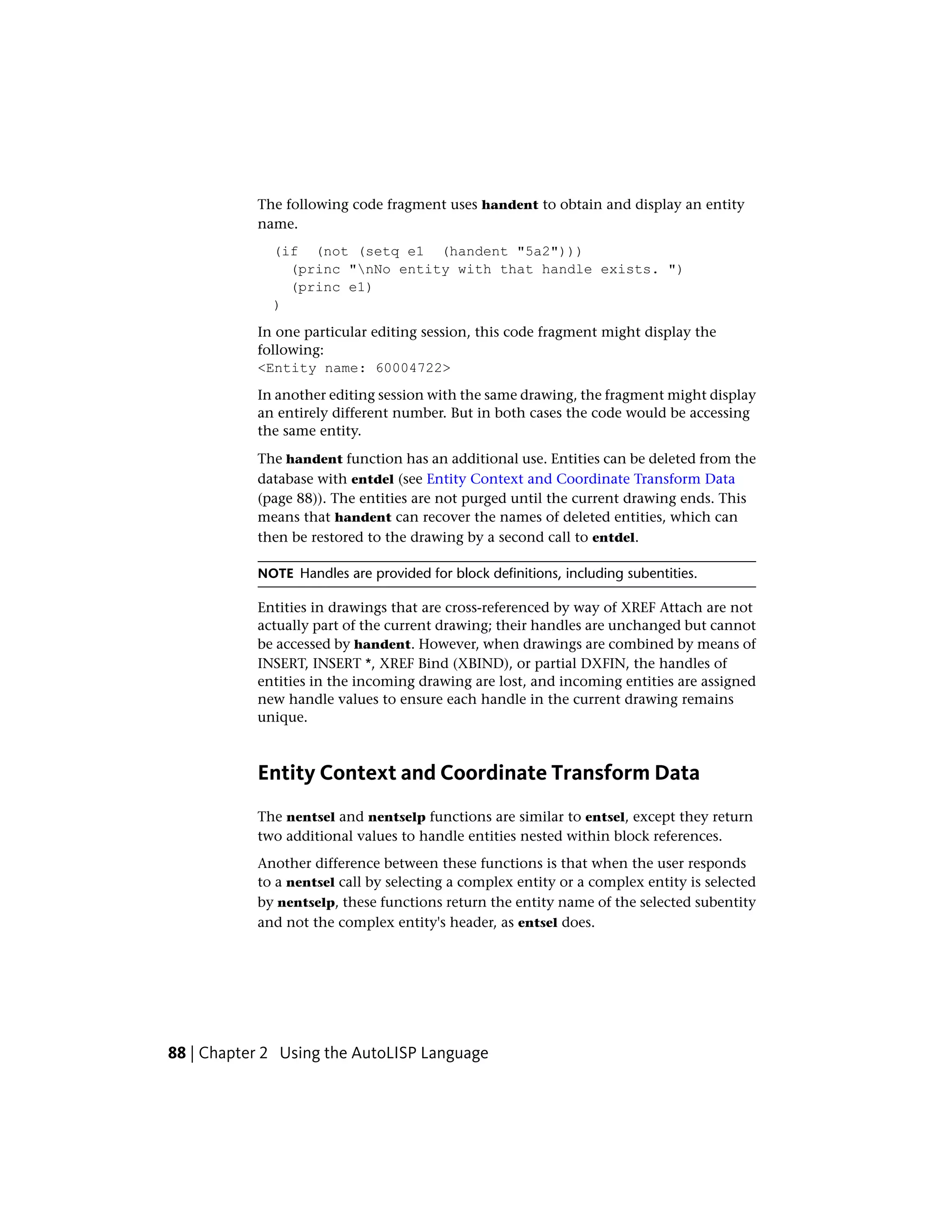 The following code fragment uses handent to obtain and display an entity
name.
(if (not (setq e1 (handent "5a2")))
(princ "nNo entity with that handle exists. ")
(princ e1)
)
In one particular editing session, this code fragment might display the
following:
<Entity name: 60004722>
In another editing session with the same drawing, the fragment might display
an entirely different number. But in both cases the code would be accessing
the same entity.
The handent function has an additional use. Entities can be deleted from the
database with entdel (see Entity Context and Coordinate Transform Data
(page 88)). The entities are not purged until the current drawing ends. This
means that handent can recover the names of deleted entities, which can
then be restored to the drawing by a second call to entdel.
NOTE Handles are provided for block definitions, including subentities.
Entities in drawings that are cross-referenced by way of XREF Attach are not
actually part of the current drawing; their handles are unchanged but cannot
be accessed by handent. However, when drawings are combined by means of
INSERT, INSERT *, XREF Bind (XBIND), or partial DXFIN, the handles of
entities in the incoming drawing are lost, and incoming entities are assigned
new handle values to ensure each handle in the current drawing remains
unique.
Entity Context and Coordinate Transform Data
The nentsel and nentselp functions are similar to entsel, except they return
two additional values to handle entities nested within block references.
Another difference between these functions is that when the user responds
to a nentsel call by selecting a complex entity or a complex entity is selected
by nentselp, these functions return the entity name of the selected subentity
and not the complex entity's header, as entsel does.
88 | Chapter 2 Using the AutoLISP Language
 