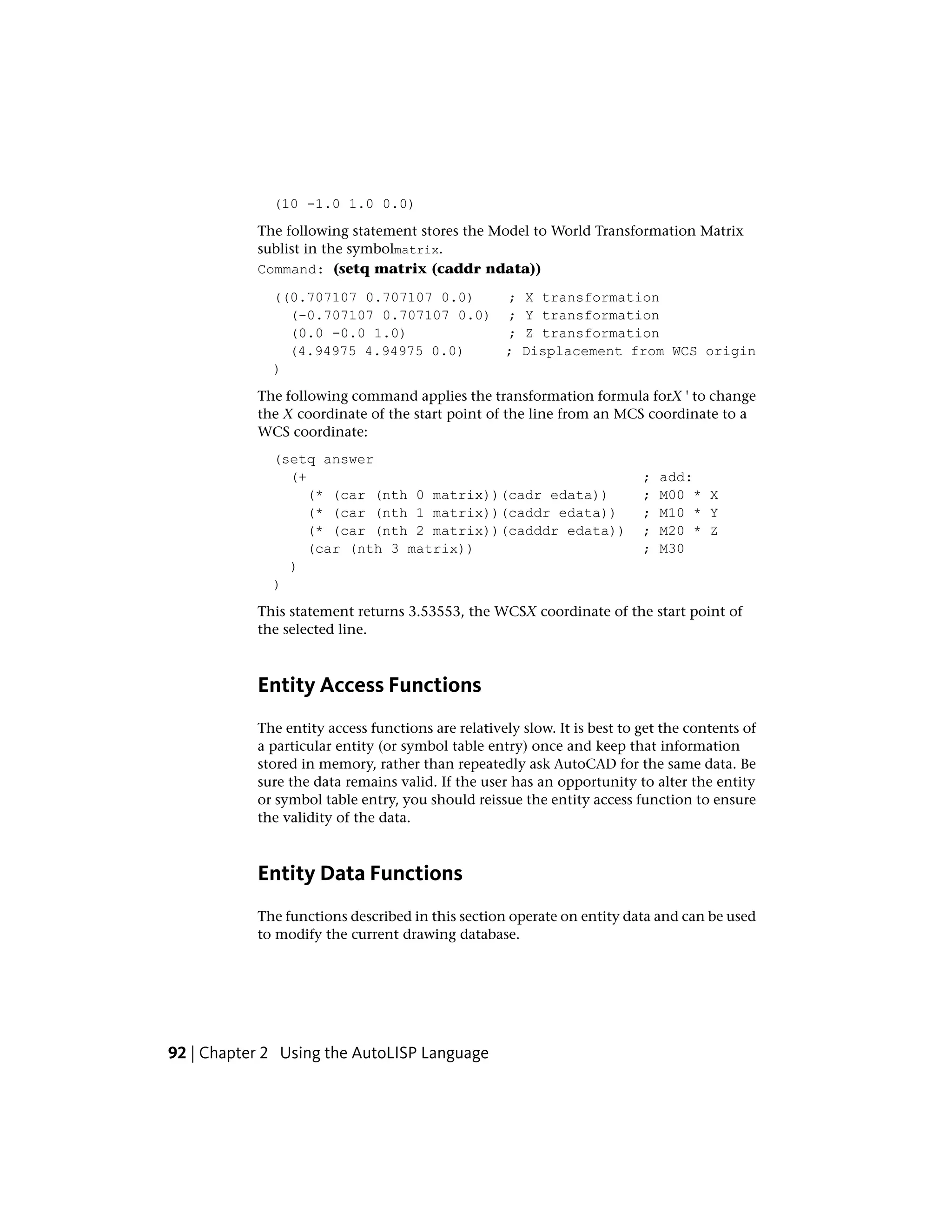 (10 -1.0 1.0 0.0)
The following statement stores the Model to World Transformation Matrix
sublist in the symbolmatrix.
Command: (setq matrix (caddr ndata))
((0.707107 0.707107 0.0) ; X transformation
(-0.707107 0.707107 0.0) ; Y transformation
(0.0 -0.0 1.0) ; Z transformation
(4.94975 4.94975 0.0) ; Displacement from WCS origin
)
The following command applies the transformation formula forX ' to change
the X coordinate of the start point of the line from an MCS coordinate to a
WCS coordinate:
(setq answer
(+ ; add:
(* (car (nth 0 matrix))(cadr edata)) ; M00 * X
(* (car (nth 1 matrix))(caddr edata)) ; M10 * Y
(* (car (nth 2 matrix))(cadddr edata)) ; M20 * Z
(car (nth 3 matrix)) ; M30
)
)
This statement returns 3.53553, the WCSX coordinate of the start point of
the selected line.
Entity Access Functions
The entity access functions are relatively slow. It is best to get the contents of
a particular entity (or symbol table entry) once and keep that information
stored in memory, rather than repeatedly ask AutoCAD for the same data. Be
sure the data remains valid. If the user has an opportunity to alter the entity
or symbol table entry, you should reissue the entity access function to ensure
the validity of the data.
Entity Data Functions
The functions described in this section operate on entity data and can be used
to modify the current drawing database.
92 | Chapter 2 Using the AutoLISP Language
 