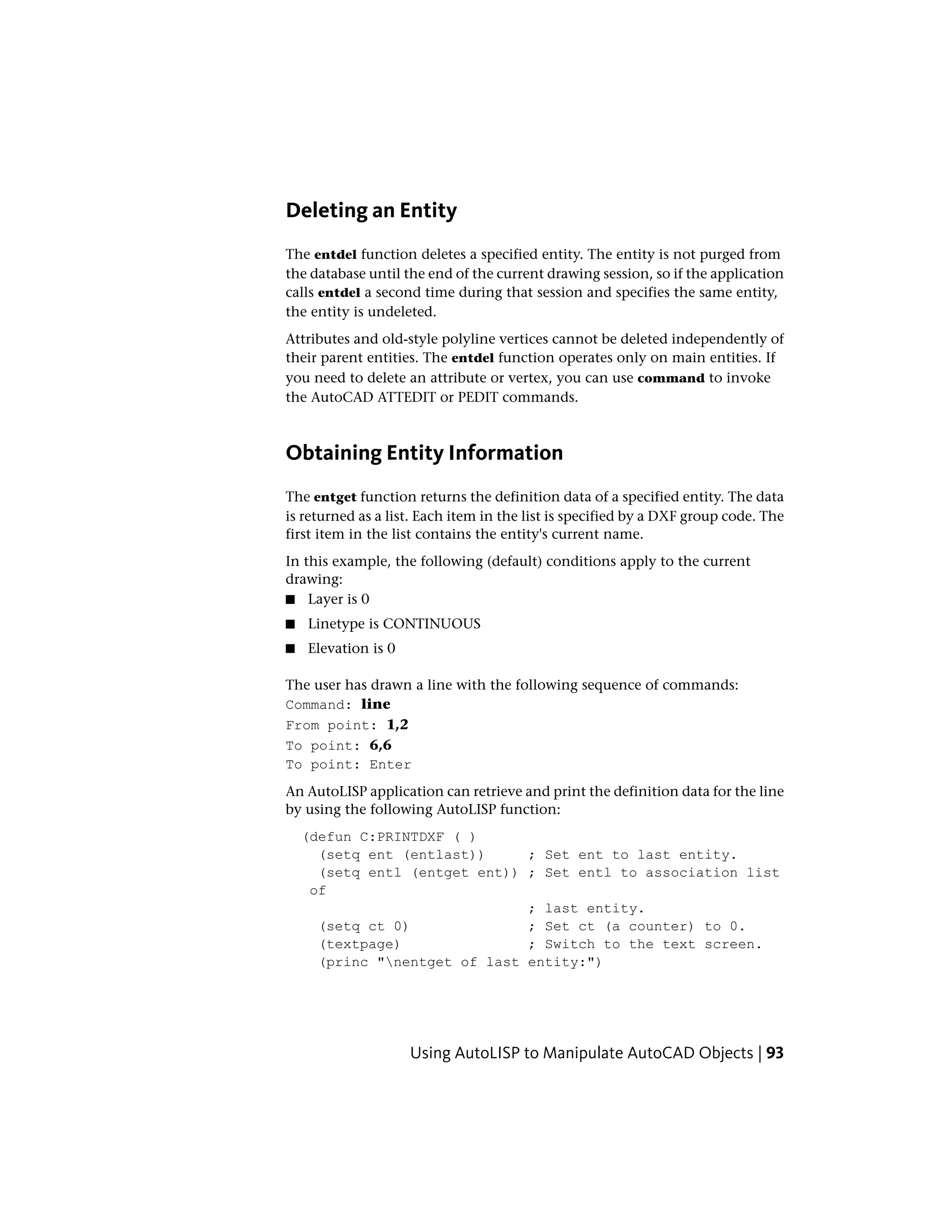 Deleting an Entity
The entdel function deletes a specified entity. The entity is not purged from
the database until the end of the current drawing session, so if the application
calls entdel a second time during that session and specifies the same entity,
the entity is undeleted.
Attributes and old-style polyline vertices cannot be deleted independently of
their parent entities. The entdel function operates only on main entities. If
you need to delete an attribute or vertex, you can use command to invoke
the AutoCAD ATTEDIT or PEDIT commands.
Obtaining Entity Information
The entget function returns the definition data of a specified entity. The data
is returned as a list. Each item in the list is specified by a DXF group code. The
first item in the list contains the entity's current name.
In this example, the following (default) conditions apply to the current
drawing:
■ Layer is 0
■ Linetype is CONTINUOUS
■ Elevation is 0
The user has drawn a line with the following sequence of commands:
Command: line
From point: 1,2
To point: 6,6
To point: Enter
An AutoLISP application can retrieve and print the definition data for the line
by using the following AutoLISP function:
(defun C:PRINTDXF ( )
(setq ent (entlast)) ; Set ent to last entity.
(setq entl (entget ent)) ; Set entl to association list
of
; last entity.
(setq ct 0) ; Set ct (a counter) to 0.
(textpage) ; Switch to the text screen.
(princ "nentget of last entity:")
Using AutoLISP to Manipulate AutoCAD Objects | 93
 