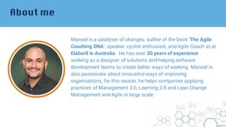 About me
Manoel is a catalyser of changes, author of the book ‘The Agile
Coaching DNA’, speaker, cyclist enthusiast, and Agile Coach at at
Elabor8 in Australia. He has over 20 years of experience
working as a designer of solutions and helping software
development teams to create better ways of working. Manoel is
also passionate about innovative ways of improving
organisations, for this reason, he helps companies applying
practices of Management 3.0, Learning 3.0 and Lean Change
Management and Agile in large scale.
 