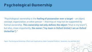 Psychological Ownership
"Psychological ownership is the feeling of possession over a target – an object,
concept, organization, or other person – that may or may not be supported by
formal ownership. This ownership not only defines the object (“that is my team”),
but also, more importantly, the owner (“my team is Oxford United; I am an Oxford
United fan”).”
Paper: Psychological Ownership Effects and Applications,Helen Campbell Pickford, Genevieve Joy and Kate Roll
 