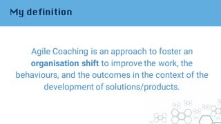 My definition
Agile Coaching is an approach to foster an
organisation shift to improve the work, the
behaviours, and the outcomes in the context of the
development of solutions/products.
 