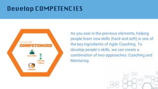 Develop COMPETENCIES
As you saw in the previous elements, helping
people learn new skills (hard and soft) is one of
the key ingredients of Agile Coaching. To
develop people’s skills, we can create a
combination of two approaches: Coaching and
Mentoring.
 