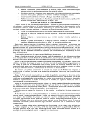 Viernes 26 de mayo de 2006                  DIARIO OFICIAL                        (Segunda Sección)   81

         ●    Realizar experimentos, obtener información de diversas fuentes, utilizar diversos medios para
              efectuar mediciones, analizar datos y buscar alternativas de solución.
          ● Comunicar, escuchar y discutir sus ideas, argumentos, inferencias y conclusiones referidos a los
              conceptos físicos y a sus aplicaciones en contextos científicos, tecnológicos y sociales.
          ● Valorar la contribución de la ciencia a la cultura y al desarrollo de los pueblos.
          ● Participar de manera responsable en el análisis y valoración de los impactos que producen las
              acciones humanas sobre el entorno en que se llevan a cabo.
                               DESCRIPCION GENERAL DE LOS CONTENIDOS
    La física escolar en este nivel educativo está orientada a favorecer la aplicación de los conocimientos de
esta asignatura a partir de situaciones de la vida cotidiana, es indispensable que los alumnos cuenten con las
herramientas que hacen posible representar los fenómenos y los procesos naturales a través del uso de
conceptos, modelos y lenguajes abstractos. La posibilidad de dicha representación requiere:
          ● Contar con un esquema descriptivo de los cambios que se observan en los fenómenos.
          ● Identificar las relaciones básicas que permitan reconocer y explicar en términos causales los
              procesos.
          ● Elaborar imágenes y representaciones que permitan construir modelos explicativos y
              funcionales.
          ● Realizar un primer acercamiento a un lenguaje abstracto -conceptual y matemático- que
              contribuya al establecimiento de relaciones claras y de razonamientos coherentes.
    Estos cuatro aspectos permiten al estudiante elaborar analogías, explicaciones y predicciones que
conforman una manera personal de interpretar e interaccionar con los fenómenos que se observan y analizan.
Además constituyen una parte fundamental de la construcción y estructura de las teorías físicas y, por ello,
deben considerarse en su formación pues, por un lado, facilitan la comprensión de cómo se construye y valida
la ciencia y, por otro, desarrollan competencias cognitivas que son necesarias para el aprendizaje en otras
áreas del conocimiento.
    A continuación se describen, de manera general, los bloques de este curso.
    Bloque I. Aborda la percepción del mundo físico por medio de los sentidos, la idea del cambio, con base
en la descripción del movimiento. El estudio de este fenómeno, desde la perspectiva histórica, brinda a los
alumnos la oportunidad de identificar el proceso de estructuración del conocimiento científico.
    Bloque II. Se enfoca en las causas y los efectos de las fuerzas de diversos tipos: mecánica, gravitacional,
eléctrica y magnética. El concepto de fuerza se trata como elemento de análisis del cambio y explicación de
sus causas a través de las interacciones entre cuerpos físicos. La secuencia planteada parte de la
comprensión de la fuerza como agente de cambio del estado de movimiento, para luego introducir el análisis
de las leyes de Newton orientado a la interpretación de fenómenos en otros contextos.
    Se incorpora una primera aproximación al concepto de energía con la finalidad de enriquecer la
explicación de los cambios, con base en el análisis de la interacción mecánica y sus transformaciones
energéticas.
    Bloque III. Trata sobre la construcción de un modelo de partículas para apoyar el desarrollo, en los
estudiantes, de un esquema interpretativo de diversos fenómenos macroscópicos. Se recurre al uso de este
modelo, que considera partículas no perceptibles, para explicar el comportamiento de fenómenos observables
mediante la experimentación. Se analiza la construcción de modelos para explicar la materia, así como su
importancia en el conocimiento científico.
    Bloque IV. Se trata la estructura atómica de la materia y los efectos que los procesos básicos relacionados
con ella tienen en fenómenos como el electromagnetismo y la luz. El nivel de introducción de los conceptos
está determinado por la descripción del modelo atómico y, posteriormente, se procede al análisis de diversos
fenómenos no observables directamente asociados a su comportamiento.
    Particularmente se analizan las limitaciones de los modelos y su utilidad en términos explicativos y
predictivos.
    Al final de cada uno de los cuatro primeros bloques se incorpora una sección denominada “Investigar:
imaginar, diseñar y experimentar para explicar o innovar” con la intención de integrar los contenidos revisados
en el bloque y dar flexibilidad al currículo. Los profesores y alumnos tendrán asimismo flexibilidad en la
profundidad del tratamiento de los temas sin perder de vista los aprendizajes esperados del tema, los
propósitos del bloque y del curso, así como el tiempo asignado para el desarrollo del mismo. En caso de
considerarlo conveniente, podrán seleccionar algún otro tema relacionado con los contenidos del bloque
correspondiente.
    Bloque V. Pretende integrar la física aprendida en los otros bloques. Esto se logra a través del desarrollo
de un tema obligatorio y varios opcionales, donde los estudiantes tendrán la oportunidad de utilizar los
conceptos analizados en el curso, pero también de vincular a ellos, de manera explícita, aspectos de la
tecnología, de la sociedad y de la relación e integración con otras ciencias.
 
