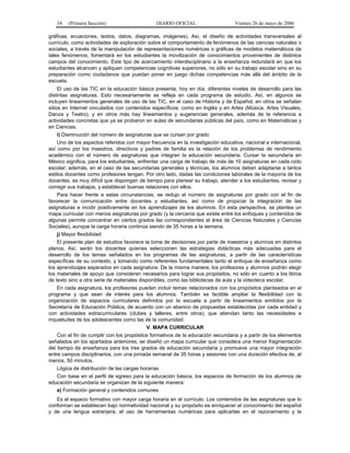34   (Primera Sección)                      DIARIO OFICIAL                    Viernes 26 de mayo de 2006

gráficas, ecuaciones, textos, datos, diagramas, imágenes). Así, el diseño de actividades transversales al
currículo, como actividades de exploración sobre el comportamiento de fenómenos de las ciencias naturales o
sociales, a través de la manipulación de representaciones numéricas o gráficas de modelos matemáticos de
tales fenómenos, fomentará en los estudiantes la movilización de conocimientos provenientes de distintos
campos del conocimiento. Este tipo de acercamiento interdisciplinario a la enseñanza redundará en que los
estudiantes alcancen y apliquen competencias cognitivas superiores, no sólo en su trabajo escolar sino en su
preparación como ciudadanos que puedan poner en juego dichas competencias más allá del ámbito de la
escuela.
     El uso de las TIC en la educación básica presenta, hoy en día, diferentes niveles de desarrollo para las
distintas asignaturas. Esto necesariamente se refleja en cada programa de estudio. Así, en algunos se
incluyen lineamientos generales de uso de las TIC, en el caso de Historia y de Español; en otros se señalan
sitios en Internet vinculados con contenidos específicos, como en Inglés y en Artes (Música, Artes Visuales,
Danza y Teatro), y en otros más hay lineamientos y sugerencias generales, además de la referencia a
actividades concretas que ya se probaron en aulas de secundarias públicas del país, como en Matemáticas y
en Ciencias.
   i) Disminución del número de asignaturas que se cursan por grado
    Uno de los aspectos referidos con mayor frecuencia en la investigación educativa, nacional e internacional,
así como por los maestros, directivos y padres de familia es la relación de los problemas de rendimiento
académico con el número de asignaturas que integran la educación secundaria. Cursar la secundaria en
México significa, para los estudiantes, enfrentar una carga de trabajo de más de 10 asignaturas en cada ciclo
escolar; además, en el caso de las secundarias generales y técnicas, los alumnos deben adaptarse a tantos
estilos docentes como profesores tengan. Por otro lado, dadas las condiciones laborales de la mayoría de los
docentes, es muy difícil que dispongan de tiempo para planear su trabajo, atender a los estudiantes, revisar y
corregir sus trabajos, y establecer buenas relaciones con ellos.
    Para hacer frente a estas circunstancias, se redujo el número de asignaturas por grado con el fin de
favorecer la comunicación entre docentes y estudiantes, así como de propiciar la integración de las
asignaturas e incidir positivamente en los aprendizajes de los alumnos. En esta perspectiva, se plantea un
mapa curricular con menos asignaturas por grado (y la cercanía que existe entre los enfoques y contenidos de
algunas permite concentrar en ciertos grados las correspondientes al área de Ciencias Naturales y Ciencias
Sociales), aunque la carga horaria continúa siendo de 35 horas a la semana.
   j) Mayor flexibilidad
    El presente plan de estudios favorece la toma de decisiones por parte de maestros y alumnos en distintos
planos. Así, serán los docentes quienes seleccionen las estrategias didácticas más adecuadas para el
desarrollo de los temas señalados en los programas de las asignaturas, a partir de las características
específicas de su contexto, y tomando como referentes fundamentales tanto el enfoque de enseñanza como
los aprendizajes esperados en cada asignatura. De la misma manera, los profesores y alumnos podrán elegir
los materiales de apoyo que consideren necesarios para lograr sus propósitos, no sólo en cuanto a los libros
de texto sino a otra serie de materiales disponibles, como las bibliotecas de aula y la videoteca escolar.
   En cada asignatura, los profesores pueden incluir temas relacionados con los propósitos planteados en el
programa y que sean de interés para los alumnos. También es factible ampliar la flexibilidad con la
organización de espacios curriculares definidos por la escuela a partir de lineamientos emitidos por la
Secretaría de Educación Pública, de acuerdo con un abanico de propuestas establecidas por cada entidad y
con actividades extracurriculares (clubes y talleres, entre otros), que atiendan tanto las necesidades e
inquietudes de los adolescentes como las de la comunidad.
                                          V. MAPA CURRICULAR
    Con el fin de cumplir con los propósitos formativos de la educación secundaria y a partir de los elementos
señalados en los apartados anteriores, se diseñó un mapa curricular que considera una menor fragmentación
del tiempo de enseñanza para los tres grados de educación secundaria y promueve una mayor integración
entre campos disciplinarios, con una jornada semanal de 35 horas y sesiones con una duración efectiva de, al
menos, 50 minutos.
   Lógica de distribución de las cargas horarias
   Con base en el perfil de egreso para la educación básica, los espacios de formación de los alumnos de
educación secundaria se organizan de la siguiente manera:
   a) Formación general y contenidos comunes
   Es el espacio formativo con mayor carga horaria en el currículo. Los contenidos de las asignaturas que lo
conforman se establecen bajo normatividad nacional y su propósito es enriquecer el conocimiento del español
y de una lengua extranjera; el uso de herramientas numéricas para aplicarlas en el razonamiento y la
 