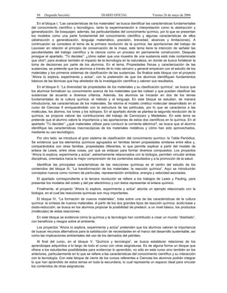 94    (Segunda Sección)                       DIARIO OFICIAL                     Viernes 26 de mayo de 2006

    En el bloque I, “Las características de los materiales” se busca identificar las características fundamentales
del conocimiento científico y tecnológico, tanto la experimentación e interpretación como la abstracción y
generalización. Se bosquejan, además, las particularidades del conocimiento químico, por lo que se presentan
los modelos como una parte fundamental del conocimiento científico y algunas características de ellos
(abstracción o generalización, lenguaje matemático, precisión, brevedad, alcances y limitaciones). A
continuación se considera el tema de la primera revolución de la química: las aportaciones del trabajo de
Lavoisier en relación al principio de conservación de la masa; este tema tiene la intención de señalar las
peculiaridades del trabajo científico y la ciencia como un proceso en permanente construcción. Después
prosigue el apartado, “Tú decides”: ¿cómo saber que una muestra de una sustancia está más contaminada
que otra?, para analizar también el impacto de la tecnología en la naturaleza, en donde se busca fortalecer la
toma de decisiones por parte de los alumnos. En el tema, Propiedades físicas y caracterización de las
sustancias, se pretende que los alumnos a través de lo más cercano y general empiecen con el estudio de los
materiales y los primeros sistemas de clasificación de las sustancias. Se finaliza este bloque con el proyecto
“Ahora tú explora, experimenta y actúa”, con la pretensión de que los alumnos identifiquen fundamentos
básicos de las técnicas que hay alrededor de la investigación científica y valoren sus resultados.
    En el bloque II, “La diversidad de propiedades de los materiales y su clasificación química”, se busca que
los alumnos formalicen su conocimiento acerca de los materiales que les rodean y que puedan clasificar las
sustancias de acuerdo a diversos criterios. Además, los alumnos se iniciarán en dos de los temas
fundamentales de la cultura química: el método y el lenguaje. En este bloque se estudian, de manera
introductoria, las características de los materiales. Se retoma el modelo cinético molecular desarrollado en el
curso de Ciencias II enriqueciéndolo con la estructura de las partículas, por lo que se caracteriza a las
moléculas, los átomos, los iones y los isótopos. En el apartado donde se plantea la segunda revolución de la
química, se propone valorar las contribuciones del trabajo de Cannizzaro y Medeleiev. En este tema se
pretende que el alumno valore la importancia y las aportaciones de estos dos científicos en la química. En el
apartado “Tú decides”: ¿qué materiales utilizar para conducir la corriente eléctrica?, se busca que el alumno
identifique las características macroscópicas de los materiales metálicos y cómo han sido aprovechados,
mediante su uso tecnológico.
    Por otro lado, se introduce al gran sistema de clasificación del conocimiento químico: la Tabla Periódica.
Se evidencia que los elementos químicos agrupados en familias tienen propiedades similares entre ellos y,
comparándolos con otras familias, propiedades diferentes, lo que permite explicar a partir del modelo de
enlace de Lewis, entre otras cosas, por qué se enlazan para formar diversos compuestos. Los proyectos
“Ahora tú explora, experimenta y actúa”, estrechamente relacionados con la biología, permiten vincular ambas
disciplinas, orientados hacia la mejor comprensión de los contenidos estudiados y a la promoción de la salud.
   Identificar las principales características de las reacciones químicas es el centro del estudio de los
contenidos del bloque III, “La transformación de los materiales: la reacción química”. Aquí se introducirán
conceptos nuevos como número de partículas, representación simbólica, energía y velocidad asociadas.
   El apartado correspondiente a la tercera revolución se refiere a los trabajos de Lewis y Pauling, para
presentar los modelos del octeto y del par electrónico y con éstos representar el enlace químico.
    Finalmente, el proyecto “Ahora tú explora, experimenta y actúa” aborda un ejemplo relacionado con la
biología, en el cual las reacciones químicas son muy importantes.
    El bloque IV, “La formación de nuevos materiales”, trata sobre una de las características de la cultura
química: la síntesis de nuevos materiales. A partir de los dos grandes tipos de reacción química: ácido-base y
óxido-reducción, se busca en los alumnos propiciar la posibilidad de predecir, a un nivel básico, los productos
(moléculas) de estas reacciones.
   En este bloque se evidencia cómo la química y la tecnología han contribuido a crear un mundo “diseñado”,
con beneficios y riesgos sobre el ambiente.
   Los proyectos “Ahora tú explora, experimenta y actúa” pretenden que los alumnos valoren la importancia
de buscar recursos alternativos para la satisfacción de necesidades en el marco del desarrollo sustentable, así
como las implicaciones ambientales del uso de los derivados del petróleo.
    Al final del curso, en el bloque V, “Química y tecnología”, se busca establecer relaciones de los
aprendizajes adquiridos a lo largo de todo el curso con otras asignaturas. Es de alguna forma un bloque que
ofrece a los estudiantes posibilidades para evidenciar lo aprendido, no sólo en este curso sino también en los
anteriores, particularmente en lo que se refiere a las características del conocimiento científico y su interacción
con la tecnología. Con este bloque de cierre de los cursos referentes a Ciencias los alumnos podrán integrar
lo que han aprendido de estos temas en toda la secundaria, lo cual representa un espacio ideal para vincular
los contenidos de otras asignaturas.
 
