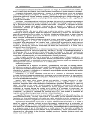 104    (Segunda Sección)                     DIARIO OFICIAL                     Viernes 26 de mayo de 2006

    Los conceptos son categorías de análisis que proveen una imagen de la conformación de la realidad. En
educación secundaria se consideran cinco conceptos para la comprensión y el estudio del espacio geográfico:
    Localización. Implica situar objetos, personas y procesos en un área determinada, para lo cual se requiere
que el alumno cuente con un esquema de referencia y sea capaz de leer mapas; esto es, pueda utilizar
coordenadas geográficas, manejar escalas y simbología del lenguaje cartográfico, además de identificar las
formas geográficas y sus extensiones. Lo anterior permitirá al estudiante situar lugares, redes y superficies en
cualquier posición terrestre.
    Distribución. Este concepto permite comprender que existe una disposición de los elementos geográficos
en el espacio, con un orden determinado, considerando los de origen natural y los producidos por la sociedad.
Así, la distribución se asocia con procesos naturales, poblacionales y productivos, lo que muestra el carácter
diferenciado del espacio, donde pueden reconocerse, por su ubicación, un conjunto de elementos
concentrados o dispersos que configuran espacios homogéneos y heterogéneos, articulados de manera
continua y discontinua.
    Diversidad. Facilita a los alumnos advertir que los elementos naturales, sociales y económicos que
constituyen el espacio geográfico difieren en composición, organización y dinámica. De esta manera, se
asume a la diversidad como una realidad con elementos naturales y culturales donde se gestan diferentes
formas sociales que generan procesos en una dinámica constante de reestructuración de los espacios a
escala mundial y, especialmente, nacional y local.
    Temporalidad y cambio. Estas nociones representan la duración, la periodicidad y la transformación de los
elementos geográficos en el tiempo y en el espacio; esos cambios pueden identificase a través de su
organización en el transcurso de días, meses y años. La temporalidad se desarrolla al advertir cambios
mundiales, nacionales o locales y se enmarca en un contexto cultural y político, donde las prácticas de la
sociedad se realizan bajo condiciones modificables que gestan una transformación en el paisaje y en la
configuración geográfica del espacio.
    Relación e interacción. El desarrollo de estos conceptos permite que los estudiantes aprendan a reconocer
y a establecer el grado de vinculación entre dos o más rasgos, acciones y componentes geográficos, e
identifiquen que éstos no se presentan en forma aislada, y que si uno de ellos se altera habrá repercusiones
en los demás. Las relaciones e interacciones de los elementos naturales, actores sociales y sus acciones
económicas, políticas y culturales son referentes básicos para el estudio del espacio.
    Estos conceptos constituyen la base del aprendizaje en la geografía para un trabajo articulado entre los
contenidos del programa y las ideas que poseen los alumnos acerca del espacio geográfico. La consolidación
de los conceptos permite a los estudiantes construir un marco interpretativo del espacio, que les será útil tanto
en este grado de la educación secundaria como en los subsecuentes.
    Habilidades geográficas
    Se fundamentan en el desarrollo de técnicas y procedimientos para lograr un propósito definido.
Constituyen un componente práctico necesario para la formalización del conocimiento. Las habilidades que
los estudiantes desarrollaron en preescolar y primaria -como la búsqueda, clasificación y representación de
información-, se ampliarán y profundizarán en la educación secundaria para estimular la capacidad de análisis
y comprensión del espacio geográfico.
    Observación. Es una de las habilidades básicas en que se fundamenta el conocimiento del espacio,
implica la identificación de elementos geográficos a través del contacto directo e imágenes de diferentes tipos.
Se requiere el reconocimiento empírico en campo como método de acercamiento para la detección de objetos
y actores geográficos en forma directa.
    Análisis. Implica saber utilizar diversas fuentes para relacionar y comparar información de atlas,
enciclopedias, libros, artículos científicos, notas periodísticas, imágenes, fotografías aéreas, encuestas,
entrevistas, testimonios orales y datos estadísticos. El análisis de la información representada en cuadros de
datos y en gráficas x-y, de barras y circulares, ayudará al estudiante a comprender la magnitud y el
comportamiento en el tiempo de diversos elementos del espacio geográfico, tales como el crecimiento
poblacional, la frecuencia sísmica, los cambios en el volumen de la producción de mercancías y su
comercialización, entre otros; además, le apoyará en su lectura, interpretación y consecución de resultados y
conclusiones. Esto ayudará a comprender las relaciones entre dos o más variables y dimensionar su
magnitud, así como determinar y comparar tendencias y obtener conclusiones.
    Integración. El proceso de ordenamiento, sistematización e integración de la información permite a los
alumnos esclarecer ideas y conceptos para socializar el conocimiento adquirido mediante el desarrollo de
habilidades con el manejo integral de la información, que implica articular los contenidos para elaborar juicios
fundamentados sobre temas geográficos que demandan su opinión y participación de manera oral o escrita.
    Representación. Consiste en la reproducción de espacios tridimensionales de la realidad en un modelo a
escala por medio de imágenes, conceptos y signos que muestran los elementos de la configuración del
espacio geográfico, ya sea en mapas, croquis o planos. Esta habilidad requiere que los alumnos se ejerciten
en el dominio del lenguaje cartográfico, en la integración de los diversos elementos que conforman los mapas
y se pregunten sobre el tipo de información que es posible obtener. Para desarrollar la habilidad de
representación cartográfica es necesario emplear el lenguaje cartográfico y realizar procedimientos para la
representación e interpretación de los elementos naturales, económicos y sociales desde su entorno más
cercano hasta escalas globales.
 