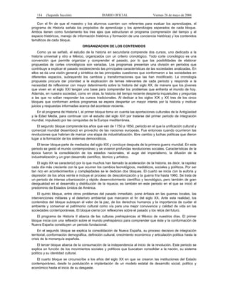 114    (Segunda Sección)                     DIARIO OFICIAL                      Viernes 26 de mayo de 2006

   Con el fin de que el maestro y los alumnos cuenten con referentes para evaluar los aprendizajes, el
programa de Historia señala los propósitos de aprendizaje y los aprendizajes esperados de cada bloque.
Ambos tienen como fundamento los tres ejes que estructuran el programa (comprensión del tiempo y el
espacio históricos, manejo de información histórica y formación de una conciencia histórica) y los contenidos
temáticos de cada bloque.
                                   ORGANIZACION DE LOS CONTENIDOS
    Como ya se señaló, el estudio de la historia en secundaria comprende dos cursos, uno dedicado a la
historia universal y otro a México, organizados con un criterio cronológico. Todo corte cronológico es una
convención que permite organizar y comprender el pasado, por lo que las posibilidades de elaborar
propuestas de cortes cronológicos son variadas. Los programas presentan una división en periodos que
contribuye a explicar el pasado esclareciendo las principales características de las sociedades analizadas. En
ellos se da una visión general y sintética de las principales cuestiones que conformaron a las sociedades en
diferentes espacios, subrayando los cambios y transformaciones que las han modificado. La cronología
propuesta procura dar prioridad a la explicación de temas relevantes de cada periodo y responde a la
necesidad de reflexionar con mayor detenimiento sobre la historia del siglo XX, de manera que los jóvenes
que viven en el siglo XXI tengan una base para comprender los problemas que enfrenta el mundo de hoy.
Además, en nuestra sociedad, como en otras, la historia del tiempo reciente despierta inquietudes y preguntas
a las que no solían responder los cursos tradicionales. Al dedicar a los siglos XIX y XX tres de los cinco
bloques que conforman ambos programas se espera despertar un mayor interés por la historia y motivar
juicios y respuestas informadas acerca del acontecer reciente.
    En el programa de Historia I, el primer bloque toma en cuenta las aportaciones culturales de la Antigüedad
y la Edad Media, para continuar con el estudio del siglo XVI por tratarse del primer periodo de integración
mundial, impulsado por las conquistas de la Europa mediterránea.
   El segundo bloque comprende los años que van de 1750 a 1850, periodo en el que la unificación cultural y
comercial mundial desembocó en provecho de las naciones europeas. Fue entonces cuando ocurrieron las
revoluciones que habrían de marcar una etapa de industrialización, libre cambio y luchas políticas que dieron
lugar a la formación de los sistemas democráticos.
    El tercer bloque parte de mediados del siglo XIX y concluye después de la primera guerra mundial. En este
periodo se gestó el mundo contemporáneo y se vivieron profundas revoluciones sociales. Características de la
época fueron la consolidación de los estados nacionales, el auge del imperialismo, la difusión de la
industrialización y un gran desarrollo científico, técnico y artístico.
    El siglo XX se caracterizó por lo que muchos han llamado la aceleración de la historia, es decir, la rapidez
cada día más creciente con la que ocurren los cambios tecnológicos, mediáticos, sociales y políticos. Por ser
tan rico en acontecimientos y complejidades se le dedican dos bloques. El cuarto se inicia con la euforia y
depresión de los años veinte e incluye el proceso de descolonización y la guerra fría hasta 1960. Se trata de
un periodo de intensa urbanización y rápido desenvolvimiento científico y tecnológico, pero también de gran
desigualdad en el desarrollo y distribución de la riqueza; es también en este periodo en el que se inició el
predominio de Estados Unidos de América.
    El quinto bloque, entre otros problemas del pasado inmediato, pone énfasis en las guerras locales, las
intervenciones militares y el deterioro ambiental que marcaron el fin del siglo XX. Ante esta realidad, los
contenidos del bloque subrayan el valor de la paz, de los derechos humanos y la importancia de cuidar el
ambiente y conservar el patrimonio cultural como vía para una mejor convivencia y calidad de vida en las
sociedades contemporáneas. El bloque cierra con reflexiones sobre el pasado y los retos del futuro.
   El programa de Historia II abarca de las culturas prehispánicas al México de nuestros días. El primer
bloque inicia con una reflexión sobre el mundo prehispánico para comprender que éste y la conformación de
Nueva España constituyen un periodo fundacional.
    En el segundo bloque se explica la consolidación de Nueva España, su proceso decisivo de integración
territorial, conformación demográfica, definición cultural, crecimiento económico y articulación política hasta la
crisis de la monarquía española.
    El tercer bloque abarca de la consumación de la independencia al inicio de la revolución. Este periodo se
explica en función de los movimientos sociales y políticos que buscaban consolidar a la nación, su sistema
político y su identidad cultural.
   El cuarto bloque se circunscribe a los años del siglo XX en que se crearon las instituciones del Estado
contemporáneo, desde la postulación e implantación de un modelo estatal de desarrollo social, político y
económico hasta el inicio de su desgaste.
 