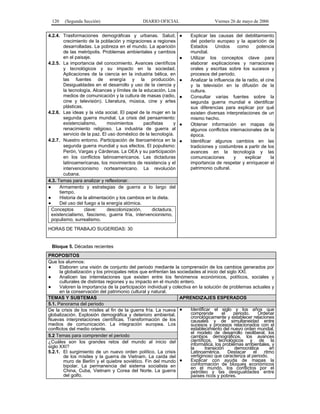 120    (Segunda Sección)                       DIARIO OFICIAL                      Viernes 26 de mayo de 2006


4.2.4. Trasformaciones demográficas y urbanas. Salud,               ●   Explicar las causas del debilitamiento
         crecimiento de la población y migraciones a regiones           del poderío europeo y la aparición de
         desarrolladas. La pobreza en el mundo. La aparición            Estados      Unidos     como      potencia
         de las metrópolis. Problemas ambientales y cambios             mundial.
         en el paisaje.                                             ●   Utilizar los conceptos clave para
4.2.5. La importancia del conocimiento. Avances científicos             elaborar explicaciones y narraciones
         y tecnológicos y su impacto en la sociedad.                    orales y escritas sobre los sucesos y
         Aplicaciones de la ciencia en la industria bélica, en          procesos del periodo.
         las fuentes de energía y la producción.                    ●   Analizar la influencia de la radio, el cine
         Desigualdades en el desarrollo y uso de la ciencia y           y la televisión en la difusión de la
         la tecnología. Alcances y límites de la educación. Los         cultura.
         medios de comunicación y la cultura de masas (radio,       ●   Consultar varias fuentes sobre la
         cine y televisión). Literatura, música, cine y artes           segunda guerra mundial e identificar
         plásticas.                                                     sus diferencias para explicar por qué
4.2.6. Las ideas y la vida social. El papel de la mujer en la           existen diversas interpretaciones de un
         segunda guerra mundial. La crisis del pensamiento:             mismo hecho.
         existencialismo,      movimientos       pacifistas     y   ●   Obtener información en mapas de
         renacimiento religioso. La industria de guerra al              algunos conflictos internacionales de la
         servicio de la paz. El uso doméstico de la tecnología.         época.
4.2.7. Nuestro entorno. Participación de Iberoamérica en la         ●   Identificar algunos cambios en las
         segunda guerra mundial y sus efectos. El populismo:            tradiciones y costumbres a partir de los
         Perón, Vargas y Cárdenas. La OEA y su participación            avances en la tecnología y las
         en los conflictos latinoamericanos. Las dictaduras             comunicaciones        y     explicar      la
         latinoamericanas, los movimientos de resistencia y el          importancia de respetar y enriquecer el
         intervencionismo norteamericano. La revolución                 patrimonio cultural.
         cubana.
4.3. Temas para analizar y reflexionar.
●     Armamento y estrategias de guerra a lo largo del
      tiempo.
●     Historia de la alimentación y los cambios en la dieta.
●     Del uso del fuego a la energía atómica.
  Conceptos         clave:     descolonización,      dictadura,
  existencialismo, fascismo, guerra fría, intervencionismo,
  populismo, surrealismo.
HORAS DE TRABAJO SUGERIDAS: 30


 Bloque 5. Décadas recientes
PROPOSITOS
Que los alumnos:
●     Elaboren una visión de conjunto del periodo mediante la comprensión de los cambios generados por
      la globalización y los principales retos que enfrentan las sociedades al inicio del siglo XXI.
●     Analicen las interrelaciones que existen entre los fenómenos económicos, políticos, sociales y
      culturales de distintas regiones y su impacto en el mundo entero.
●     Valoren la importancia de la participación individual y colectiva en la solución de problemas actuales y
      en la conservación del patrimonio cultural y natural.
TEMAS Y SUBTEMAS                                                  APRENDIZAJES ESPERADOS
5.1. Panorama del periodo
De la crisis de los mísiles al fin de la guerra fría. La nueva ●       Identificar el siglo y los años que
globalización. Explosión demográfica y deterioro ambiental.            comprende         el   periodo.    Ordenar
                                                                       cronológicamente y establecer relaciones
Nuevas interpretaciones científicas. Transformación de los             causales y de simultaneidad entre
medios de comunicación. La integración europea. Los                    sucesos y procesos relacionados con el
conflictos del medio oriente.                                          establecimiento del nuevo orden mundial,
                                                                       el modelo de desarrollo neoliberal, los
5.2 Temas para comprender el periodo                                   cambios demográficos, los avances
¿Cuáles son los grandes retos del mundo al inicio del                  científicos, tecnológicos y de la
siglo XXI?                                                             informática, los problemas ambientales, y
                                                                       la       transición    democrática       en
5.2.1. El surgimiento de un nuevo orden político. La crisis            Latinoamérica.       Destacar   el    ritmo
        de los mísiles y la guerra de Vietnam. La caída del            vertiginoso que caracteriza al periodo.
        muro de Berlín y el quiebre soviético. Fin del mundo ●         Explicar con ayuda de mapas la
        bipolar. La permanencia del sistema socialista en              conformación de bloques económicos
                                                                       en el mundo, los conflictos por el
        China, Cuba, Vietnam y Corea del Norte. La guerra              petróleo y las desigualdades entre
        del golfo.                                                     países ricos y pobres.
 