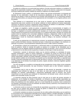 2   (Tercera Sección)                        DIARIO OFICIAL                     Viernes 26 de mayo de 2006

    El análisis de conflictos es una oportunidad para explorar y formular soluciones creativas a un problema. El
desarrollo de capacidades empáticas y para el diálogo, por parte de los alumnos, coadyuvará a la búsqueda
de formas creativas para resolver conflictos de manera no violenta en el contexto próximo.
    6. Participación social y política. La participación refiere a las acciones encaminadas a la búsqueda del
bienestar de una colectividad a través de los mecanismos establecidos en las leyes para influir en las
decisiones que afectan a todos los miembros de la sociedad. Esta participación es un componente necesario
para la vida democrática y se expresa en las organizaciones de la sociedad y en los órganos políticos como
los partidos.
    Para participar en el mejoramiento de la vida social es necesario que los estudiantes desarrollen
disposiciones para tomar acuerdos con los demás, colaborar en tareas colectivas de manera responsable,
comunicar con eficacia sus juicios y perspectivas sobre problemas que afectan a la colectividad, y formular
propuestas y peticiones a personas o instituciones sociales y políticas.
    7. Apego a la legalidad y sentido de justicia. La legalidad refiere al reconocimiento, el respeto y el
cumplimiento de principios de carácter obligatorio para todos los miembros de una colectividad expresados en
las leyes. La legalidad se encuentra estrechamente vinculada con el valor de la justicia al considerar que
ninguna persona se encuentra por encima de las leyes. En un sistema democrático, las leyes son producto del
acuerdo entre los miembros de la comunidad, establecen derechos y obligaciones, limitan el poder de los
gobernantes y constituyen la base para la solución de conflictos en una sociedad. Las leyes pueden
transformarse a través de mecanismos establecidos, donde el diálogo y los acuerdos constituyen vías
fundamentales.
    A partir de sus experiencias con organizaciones cercanas, los estudiantes comprenderán la organización
social y política del Estado mexicano, conocerán las leyes e instituciones que protegen a los mexicanos, en
particular a la juventud, y los procedimientos existentes para recurrir a ellas cuando es necesario.
    8. Comprensión y aprecio por la democracia. La democracia alude, en el presente programa, tanto a una
forma de gobierno -donde la voluntad del pueblo se expresa en el trabajo de las autoridades que la
representan y que son elegidas mediante procedimientos previstos por las leyes-, como a una forma de actuar
y relacionarse en la vida diaria donde se garantiza el respeto y el trato digno a todas las personas.
    Comprender y apreciar la democracia implica que los alumnos participen en actividades de grupo,
expresen sentimientos e ideas de manera respetuosa y consideren los puntos de vista de los demás,
colaboren en acciones colectivas para mejorar la organización y funcionamiento del grupo, lleven a cabo, de
manera responsable y eficiente, las tareas asignadas y participen en la resolución de conflictos. Como parte
de este ejercicio cotidiano de la democracia, se requiere que los estudiantes desarrollen su capacidad para
someter a discusión propuestas para el mejoramiento del entorno y asuman, como principios de su actuación
y sus relaciones con los demás, los principios de justicia, respeto, pluralismo, tolerancia, legalidad, igualdad,
solidaridad y libertad.
    Con el fin de asegurar un equilibrio en el desarrollo de las competencias cívicas y éticas, de los contenidos
articulan, de manera permanente, tres ejes formativos: formación para la vida, formación ciudadana y
formación ética.
    La formación para la vida se refiere a la necesidad de toda persona de desarrollar y expandir sus
capacidades para enfrentar los retos de la vida diaria, así como para formular proyectos de vida que
satisfagan sus intereses, potencialidades y aspiraciones identificadas hasta el momento, para asumir
compromisos con las acciones que contribuyen al mejoramiento del bienestar social, cultural, económico y
político de la comunidad, el país y el mundo.
    La dimensión personal de dicha formación para la vida pone en el centro del proceso educativo al
adolescente, con la finalidad de facilitar el desarrollo y la formación de todas aquellas capacidades que
contribuyen al conocimiento y a la valoración de sí mismo que le permiten enfrentar, conforme a principios
éticos, los problemas de la vida cotidiana, optar por un sano desarrollo de su persona, tomar conciencia de
sus intereses y sentimientos con el fin de orientarse, de manera racional y autónoma, en la construcción de su
proyecto de vida y de autorrealización.
    La dimensión social se vincula con el desarrollo de capacidades que permiten a los adolescentes asumir
los retos que en nuestros días plantea la equidad de género, la defensa de los derechos humanos, la
conservación del ambiente y el desarrollo sustentable.
    La formación ciudadana se orienta a la promoción de una cultura política democrática, que se sustenta en
el conocimiento de las características esenciales de los órganos políticos y sociales del Estado, el desarrollo
de compromisos de la ciudadanía con la legalidad, la justicia, el respeto a los derechos humanos y la
organización de un gobierno democrático.
 