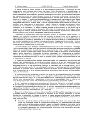 4    (Tercera Sección)                        DIARIO OFICIAL                     Viernes 26 de mayo de 2006

    El trabajo en torno a valores inscritos en el marco filosófico constitucional. La orientación ética del
programa tiene como referencia los principios del artículo Tercero Constitucional. La laicidad apela a la
contribución de la escuela para que en su seno convivan alumnos con diversos antecedentes culturales, al
tiempo que establece condiciones para propiciar el pensamiento crítico de los estudiantes sobre los criterios
que requieren compartirse con los demás, para favorecer la convivencia armónica, así mismo se ejercen
actitudes de respeto ante los rasgos que dan singularidad a las personas y los grupos que contribuyen al
aprecio de su dignidad. La democracia apunta a fortalecer en la adolescencia una ciudadanía activa basada
en el respeto a la diversidad, la solidaridad, la responsabilidad, la justicia, la equidad y la libertad que cobran
vigencia en el marco de una sociedad plural. El carácter nacional plantea el reconocimiento de lazos que nos
identifican como integrantes de un país diverso y plural, a través de los cuales se comparten retos y
compromisos para contribuir a su mejoramiento, y donde se asume al respeto a las diferencias como
fundamento de la convivencia. Su sentido universal favorece el reconocimiento de los rasgos que se
comparten con personas y grupos de otras partes del mundo, con independencia de su lengua, cultura,
género, religión o condición socioeconómica. Asimismo plantea el respeto, la promoción y defensa de los
derechos humanos como condición básica para el desarrollo de la humanidad.
    La formación de la personalidad moral como un proceso dinámico de interrelación entre el individuo y la
sociedad. Los contenidos comprenden temas que estimulan el examen crítico de los valores en la
organización social y la manera en que son asumidos en la actuación cotidiana. En este sentido, se busca
generar actitudes de participación responsable en un ambiente de respeto y de valoración a las diferencias, en
una sociedad que paulatinamente traspasa límites geográficos para integrarse a un orden mundial, y donde la
democracia, el respeto a los derechos humanos, la valoración de la diversidad y la conservación del ambiente
forman parte de un ideal de mundo en construcción.
    La construcción de valores dentro de un ambiente de aprendizaje basado en la comunicación y el diálogo.
Este programa considera que el papel de la escuela es impulsar en los alumnos su desarrollo como personas,
a través de la reflexión de las circunstancias que se les presentan día a día y les plantean conflictos de
valores. Un ambiente favorable para dialogar y comunicar ideas contribuirá a fortalecer la capacidad para
analizar, asumir decisiones y compromisos de manera responsable, con independencia de presiones
externas. El marco ético, representado por los valores universales, constituye una referencia importante en la
conformación de una perspectiva propia en la que se ponderen valores culturales, propios del contexto en que
se desenvuelven los alumnos.
    El trabajo didáctico diseñado para favorecer aprendizajes para la vida. La educación secundaria requiere
preparar a los adolescentes para un mundo en constante cambio, por lo que sus experiencias de vida
necesitan vincularse con el dinamismo y la complejidad de la realidad social. Por ello, es fundamental que las
actividades favorezcan en los estudiantes el desarrollo de habilidades que les permitan recurrir, con un
sentido crítico, a diversas fuentes de información para formarse una perspectiva propia de la realidad y actuar
eficazmente en situaciones que les plantean retos específicos. El análisis ético se constituye en piedra angular
de la formación ética, y en él se recuperan aspectos de la convivencia diaria en cuyo seno se expresan
valores de diversa índole.
    El fortalecimiento de una cultura de la prevención. Los contenidos del programa contemplan recursos para
el manejo de situaciones a las que pueden verse expuestos los adolescentes y que demandan, por tanto,
anticipar consecuencias y riesgos en su vida personal y social. Este trabajo se relaciona estrechamente con la
reflexión sobre sus características y aspiraciones, así como con la capacidad para elegir un estilo de vida
sano, pleno y responsable, basado en la confianza en sus potencialidades y apegado a la legalidad.
    El aula y la escuela como espacios de aprendizaje de la democracia. El programa contempla la necesidad
de que el aula y la escuela constituyan espacios donde los alumnos vivan y practiquen los valores inspirados
en los derechos humanos y en la democracia. Por ello, se incorpora el análisis de asuntos relacionados con la
organización y el ambiente escolar que contribuye a la creación y conservación de un clima de respeto,
participación y convivencia democrática en el aula y la escuela.
    De acuerdo con los principios anteriores, el docente de Formación Cívica y Etica requiere generar y poner
en marcha formas de enseñanza que estimulen el desarrollo de las nociones, habilidades y actitudes
descritas, por lo que su labor va más allá de propiciar un manejo abstracto de información, o de prácticas
circunscritas al seguimiento lineal del libro de texto. Así, el docente de Formación Cívica y Etica observa un
papel importante como:
   1.    Promotor y ejemplo de actitudes y relaciones democráticas dentro de la convivencia escolar. Dado
         que el aula constituye el espacio de convivencia social inmediato, una labor permanente del docente
         será propiciar un ambiente de comunicación, respeto, participación y diálogo al interior de la misma.
         Esto implica que fomente en los estudiantes el trabajo cooperativo, relaciones de trabajo basadas en
         la confianza y la solidaridad, todo lo cual contribuya al compromiso con el mejoramiento personal y
         colectivo de los integrantes del grupo.
 