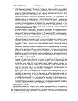 Viernes 26 de mayo de 2006                 DIARIO OFICIAL                           (Tercera Sección)   5

   2.   Sujeto de un proceso de mejora personal. El docente como adulto y profesional de la educación
        posee una serie de cualidades y experiencias a través de las cuales enriquece su propio desarrollo
        cívico y ético, clarifica y analiza sus valores, para entender los retos a los que se enfrentarán sus
        alumnos. Una disposición permanente a la mejora continua contribuirá a consolidar el manejo de
        contenidos, las relaciones que establece con otros integrantes de la escuela, así como definir formas
        flexibles de intervención en el desarrollo ético de sus alumnos.
   3.   Interesado en comprender explicaciones y problemáticas disciplinarias y de desarrollo moral. Esta
        asignatura requiere de un conocimiento amplio y actualizado de conceptos y nociones provenientes
        de varias disciplinas, las cuales contribuyen a identificar y comprender procesos y problemas de la
        sociedad contemporánea que puedan vincularse con los intereses y experiencias de los estudiantes.
        Se requiere, además que el docente comprenda los diferentes ámbitos del desarrollo ético de sus
        alumnos y que diseñe situaciones de aprendizaje que representen retos interesantes. De esta
        manera, estará en condiciones para impulsar la capacidad de los estudiantes para que tomen
        decisiones responsablemente, fortalecer progresivamente su autonomía, afrontar conflictos y elegir
        opciones de vida enriquecedoras y justas.
   4.   Problematizador de la vida cotidiana. Las actividades que diseñe el docente deben propiciar la
        búsqueda, el análisis y la interpretación de información que permita a los estudiantes preguntar y
        cuestionar aspectos de su vida diaria. A partir del conocimiento de su grupo, el docente diseñará
        estrategias que permitan movilizar los conocimientos y las experiencias de los estudiantes relativas a
        su persona, a la cultura a la que pertenecen, a la vida social, que desemboquen en el análisis y la
        modificación de actitudes que expresen su postura y compromiso.
   5.   Agente integrador del conocimiento. Los contenidos de ambos cursos ofrecen la oportunidad de
        impulsar la realización de proyectos de trabajo con otras asignaturas del mismo grado, en los cuales
        se integren conocimientos de diversas áreas para analizar, comprender y formular propuestas de
        acción ante situaciones de la vida real. Con ello se propicia la integración de aprendizajes en
        términos de los valores y actitudes que los alumnos desarrollan mediante el estudio y la convivencia
        escolar.
   6.   Orientador en el desarrollo de estrategias que fortalezcan la autonomía del estudiante. Al enfrentarse
        a problemas y proyectos de trabajo en contextos concretos, los estudiantes tendrán la oportunidad de
        generar, probar y modificar estrategias diversas para aprender a convivir y resolver situaciones.
        El docente requiere estimular su ejercicio y guiar la valoración de las mismas contando con la
        participación de los estudiantes. El despliegue de esta autonomía demanda un acompañamiento a
        los alumnos en las tareas de búsqueda de información, y la valoración de los tanteos y errores como
        fuentes de aprendizaje. En este sentido, el docente también debe promover la investigación y estudio
        por cuenta propia en fuentes diversas.
   7.   Previsor y negociador de necesidades específicas personales y grupales. Es posible que el docente
        se encuentre ante procesos o situaciones no previstas que requieran de su intervención oportuna,
        mediante el diálogo y la negociación con los alumnos. Asimismo, podrá detectar aspectos en el
        aprendizaje de los estudiantes que requieren fortalecerse. Es oportuno estar en contacto con el
        profesor que brinda tutoría, para que de manera conjunta, diseñen actividades especiales para
        algunos alumnos que requieren transitar por otras estrategias que les garanticen una cabal
        apropiación de los contenidos. También deberá prestar atención al clima de trabajo y de interacción
        social en el aula, lo cual implicará altos en el camino, la reflexión con el grupo y la redefinición de
        pautas de relación, la toma de decisiones y la resolución de conflictos.
   8.   Promotor de la Formación Cívica y Etica como una empresa colectiva. Reconocer a la Formación
        Cívica y Etica como una empresa colectiva demanda la convergencia de esfuerzos de todos los
        integrantes de la comunidad escolar. En este sentido, el docente desempeña un papel muy
        importante para impulsar, con los colegas de otras asignaturas, que los propósitos de Formación
        Cívica y Etica se vean reflejados en todas ellas, tanto en los contenidos temáticos, como en las
        actitudes y acciones cotidianas con los estudiantes. En las reuniones de consejo técnico, en apoyo a
        la labor del tutor de grupo y el orientador educativo, el docente tiene la oportunidad de plantear
        estrategias para alentar conductas que favorezcan la convivencia armónica, solidaria y respetuosa, y
        proponer la creación de espacios de comunicación con los alumnos para que en ellos expresen su
        opinión sobre situaciones que les inquietan dentro del aula y la escuela.
   Orientaciones para la evaluación
    La evaluación es una tarea que posee un carácter formativo que permite conocer las características del
aprendizaje de los alumnos. La evaluación forma parte de las actividades que los alumnos realizarán a lo
largo de cada bloque. En este sentido, la evaluación asume las características de un proceso que va más allá
de la aplicación de pruebas escritas para constatar cuánta información pueden recordar los alumnos y con la
única finalidad de asignar una calificación.
 