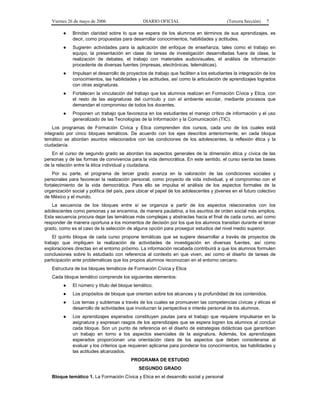 Viernes 26 de mayo de 2006                   DIARIO OFICIAL                            (Tercera Sección)   7

         ●   Brindan claridad sobre lo que se espera de los alumnos en términos de sus aprendizajes, es
             decir, como propuestas para desarrollar conocimientos, habilidades y actitudes.
         ●   Sugieren actividades para la aplicación del enfoque de enseñanza, tales como el trabajo en
             equipo, la presentación en clase de tareas de investigación desarrolladas fuera de clase, la
             realización de debates, el trabajo con materiales audiovisuales, el análisis de información
             procedente de diversas fuentes (impresas, electrónicas, telemáticas).
         ●   Impulsan el desarrollo de proyectos de trabajo que faciliten a los estudiantes la integración de los
             conocimientos, las habilidades y las actitudes, así como la articulación de aprendizajes logrados
             con otras asignaturas.
         ●   Fortalecen la vinculación del trabajo que los alumnos realizan en Formación Cívica y Etica, con
             el resto de las asignaturas del currículo y con el ambiente escolar, mediante procesos que
             demandan el compromiso de todos los docentes.
         ●   Proponen un trabajo que favorezca en los estudiantes el manejo crítico de información y el uso
             generalizado de las Tecnologías de la Información y la Comunicación (TIC).
    Los programas de Formación Cívica y Etica comprenden dos cursos, cada uno de los cuales está
integrado por cinco bloques temáticos. De acuerdo con los ejes descritos anteriormente, en cada bloque
temático se abordan asuntos relacionados con las condiciones de los adolescentes, la reflexión ética y la
ciudadanía.
    En el curso de segundo grado se abordan los aspectos generales de la dimensión ética y cívica de las
personas y de las formas de convivencia para la vida democrática. En este sentido, el curso sienta las bases
de la relación entre la ética individual y ciudadana.
    Por su parte, el programa de tercer grado avanza en la valoración de las condiciones sociales y
personales para favorecer la realización personal, como proyecto de vida individual, y el compromiso con el
fortalecimiento de la vida democrática. Para ello se impulsa el análisis de los aspectos formales de la
organización social y política del país, para ubicar el papel de los adolescentes y jóvenes en el futuro colectivo
de México y el mundo.
   La secuencia de los bloques entre sí se organiza a partir de los aspectos relacionados con los
adolescentes como personas y se encamina, de manera paulatina, a los asuntos de orden social más amplios.
Esta secuencia procura dejar las temáticas más complejas y abstractas hacia el final de cada curso, así como
responder de manera oportuna a los momentos de decisión por los que los alumnos transitan durante el tercer
grado, como es el caso de la selección de alguna opción para proseguir estudios del nivel medio superior.
    El quinto bloque de cada curso propone temáticas que se sugiere desarrollar a través de proyectos de
trabajo que impliquen la realización de actividades de investigación en diversas fuentes, así como
exploraciones directas en el entorno próximo. La información recabada contribuirá a que los alumnos formulen
conclusiones sobre lo estudiado con referencia al contexto en que viven, así como el diseño de tareas de
participación ante problemáticas que los propios alumnos reconozcan en el entorno cercano.
   Estructura de los bloques temáticos de Formación Cívica y Etica
   Cada bloque temático comprende los siguientes elementos:
         ●   El número y título del bloque temático.
         ●   Los propósitos de bloque que orientan sobre los alcances y la profundidad de los contenidos.
         ●   Los temas y subtemas a través de los cuales se promueven las competencias cívicas y éticas el
             desarrollo de actividades que involucran la perspectiva e interés personal de los alumnos.
         ●   Los aprendizajes esperados constituyen pautas para el trabajo que requiere impulsarse en la
             asignatura y expresan rasgos de los aprendizajes que se espera logren los alumnos al concluir
             cada bloque. Son un punto de referencia en el diseño de estrategias didácticas que garanticen
             un trabajo en torno a los aspectos esenciales de la asignatura. Además, los aprendizajes
             esperados proporcionan una orientación clara de los aspectos que deben considerarse al
             evaluar y los criterios que requieren aplicarse para ponderar los conocimientos, las habilidades y
             las actitudes alcanzados.
                                          PROGRAMA DE ESTUDIO
                                              SEGUNDO GRADO
   Bloque temático 1. La Formación Cívica y Etica en el desarrollo social y personal
 