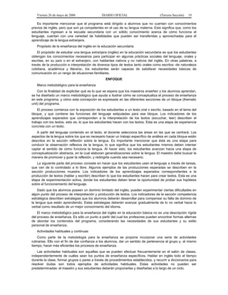 Viernes 26 de mayo de 2006                  DIARIO OFICIAL                         (Tercera Sección)   19

   Es importante mencionar que el programa está dirigido a alumnos que no cuentan con conocimientos
previos de inglés, pero que son ya competentes en el uso de su lengua materna. Esto significa que, como los
estudiantes ingresan a la escuela secundaria con un sólido conocimiento acerca de cómo funciona el
lenguaje, cuentan con una variedad de habilidades que pueden ser transferidas y aprovechadas para el
aprendizaje de la lengua extranjera.
   Propósito de la enseñanza del inglés en la educación secundaria
    El propósito de estudiar una lengua extranjera (inglés) en la educación secundaria es que los estudiantes
obtengan los conocimientos necesarios para participar en algunas prácticas sociales del lenguaje, orales y
escritas, en su país o en el extranjero, con hablantes nativos y no nativos del inglés. En otras palabras, a
través de la producción e interpretación de diversos tipos de textos tanto orales como escritos -de naturaleza
cotidiana, académica y literaria-, los estudiantes serán capaces de satisfacer necesidades básicas de
comunicación en un rango de situaciones familiares.
                                                 ENFOQUE
   Marco metodológico para la enseñanza
    Con la finalidad de explicitar qué es lo que se espera que los maestros enseñen y los alumnos aprendan,
se ha diseñado un marco metodológico que ayuda a ilustrar cómo se conceptualiza el proceso de enseñanza
en este programa, y cómo esta concepción es expresada en las diferentes secciones de un bloque (thematic
unit) del programa.
    El proceso comienza con la exposición de los estudiantes a un texto oral o escrito, basado en el tema del
bloque, y que contiene las funciones del lenguaje estipuladas para ese bloque. Los indicadores de los
aprendizajes esperados que corresponden a la interpretación de los textos (escuchar, leer) describen el
trabajo con los textos, esto es, lo que los estudiantes hacen con los textos. Esta es una etapa de experiencia
concreta con un texto.
   A partir del lenguaje contenido en el texto, el docente selecciona las áreas en las que se centrará. Los
aspectos de la lengua sobre los que es necesario hacer un trabajo específico de análisis en cada bloque están
descritos en la sección reflexión sobre la lengua. Es importante mencionar que ésta es una etapa para
conducir la observación reflexiva de la lengua, lo que significa que los estudiantes mismos deben intentar
captar el sentido de cómo funciona la lengua. Al hacer esto, los estudiantes avanzan hacia una etapa de
conceptualización abstracta, en la cual elaboran generalizaciones sobre la lengua. El maestro debe buscar la
manera de promover y guiar la reflexión, y redirigirla cuando sea necesario.
   La siguiente parte del proceso consiste en hacer que los estudiantes usen el lenguaje a través de tareas,
que van de lo controlado a lo libre. Algunos ejemplos de las producciones esperadas se describen en la
sección producciones muestra. Los indicadores de los aprendizajes esperados correspondientes a la
producción de textos (hablar y escribir) describen lo que los estudiantes hacen para crear textos. Esta es una
etapa de experimentación activa, donde los estudiantes deben tener la oportunidad de probar sus hipótesis
sobre el funcionamiento del lenguaje.
    Dado que los alumnos poseen un dominio limitado del inglés, pueden experimentar ciertas dificultades en
algún punto del proceso de interpretación y producción de textos. Los indicadores de la sección competencia
estratégica describen estrategias que los alumnos deberán desarrollar para compensar su falta de dominio de
la lengua que están aprendiendo. Estas estrategias deberán avanzar gradualmente de lo no verbal hacia lo
verbal como resultado de un mejor conocimiento del idioma.
    El marco metodológico para la enseñanza del inglés en la educación básica no es una descripción rígida
del proceso de enseñanza. Es sólo un punto a partir del cual los profesores pueden encontrar formas alternas
de abordar los contenidos del programa, considerando las necesidades de sus estudiantes y su estilo
personal de enseñanza.
   Actividades habituales y continuas
    Como parte de la metodología para la enseñanza se propone incorporar una serie de actividades
rutinarias. Ello con el fin de dar confianza a los alumnos, dar un sentido de pertenencia al grupo y, al mismo
tiempo, hacer más eficientes los procesos de enseñanza.
   Las actividades habituales son aquellas que se pueden efectuar frecuentemente en el salón de clases,
independientemente de cuáles sean los puntos de enseñanza específicos. Hablar en inglés todo el tiempo
durante la clase, formar grupos o pares a través de procedimientos establecidos, y recurrir a diccionarios para
resolver dudas son todos ejemplos de actividades habituales. Estas actividades no pueden ser
predeterminadas: el maestro y sus estudiantes deberán proponerlas y diseñarlas a lo largo de un ciclo.
 