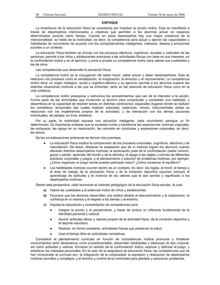 48   (Tercera Sección)                       DIARIO OFICIAL                       Viernes 26 de mayo de 2006

                                                   ENFOQUE
    La enseñanza de la educación física se caracteriza por impulsar la acción motriz. Esta se manifiesta a
través de desempeños intencionados y creativos que permiten a los alumnos actuar en espacios
determinados durante cierto tiempo. Cuando en estos desempeños hay una mayor presencia de la
intencionalidad, se habla de la motricidad; es decir, la competencia para actuar y ejercer las capacidades y
habilidades de movimiento de acuerdo con los comportamientos inteligentes, intereses, deseos y emociones
acordes a un contexto.
    La educación física también se vincula con los procesos afectivos, cognitivos, sociales y culturales de las
personas; permite a los niños y adolescentes acercarse a las actividades físicas con base en sus intereses, en
la confrontación lúdica y en el ejercicio, y pone a prueba su competencia motriz para valorar sus cualidades y
las de otros.
   Las competencias que desarrolla la educación física
    La competencia motriz es la conjugación del saber hacer, saber actuar y saber desempeñarse. Esta se
relaciona con procesos como la verbalización, la imaginación, la emoción y el razonamiento. La competencia
motriz tiene un origen biológico, social y cognitivo-afectivo y su ejercicio permite a los alumnos superar las
distintas situaciones motrices a las que se enfrentan, tanto en las sesiones de educación física como en la
vida cotidiana.
    La competencia motriz presupone y estructura los procedimientos que van de la intención a la acción.
Forma parte de las actividades que involucran al alumno para comprender y consolidar una habilidad, y
desemboca en la capacidad de resolver tareas en distintas condiciones: espaciales (lugares donde se realizan
los cometidos); temporales (las cuales implican velocidad, cadencias, ritmos); instrumentales (éstas se
relacionan con los implementos propios de la actividad), y de interacción con los demás (acciones
individuales, de parejas, en tríos, etcétera).
    Por su parte, la motricidad expresa una actuación inteligente: cada movimiento persigue un fin
determinado. Es importante enfatizar que la sociedad incide y transforma las experiencias motrices originales,
las enriquece, las apoya en su maduración, las concreta en conductas y expresiones corporales, es decir,
las educa.
   De las consideraciones anteriores se derivan dos premisas:
         ●    La educación física implica la comprensión de los procesos corporales, cognitivos, afectivos y de
              interrelación. De éstos, destacan la aceptación que de sí mismos logren los alumnos cuando
              efectúan distintos desempeños motrices; la apreciación justa de la confrontación (saber convivir,
              ganar y perder, aprender del triunfo y de la derrota); el apego a las reglas y normas de diferentes
              prácticas corporales y juegos, y el planteamiento y solución de problemas motrices, por ejemplo:
              ¿Cómo organizar un juego donde puedan participar todos? ¿Cómo conservar el equilibrio?
         ●    Las habilidades motrices ocurren dentro de un contexto. Es decir, las reglas, el móvil, el tiempo y
              el área de trabajo de la educación física y de la iniciación deportiva suponen siempre el
              aprendizaje de actitudes y la vivencia de los valores que le dan sentido y significado a los
              desempeños motrices.
   Desde esta perspectiva, cabe reconocer el carácter pedagógico de la educación física escolar, la cual:
         a)   Valora las cualidades y el potencial motriz de niños y adolescentes.
         b)   Favorece que los alumnos desarrollen una actitud abierta al descubrimiento y la exploración, la
              confianza en sí mismos y el respeto a los demás y al entorno.
         c)   Impulsa la adquisición y consolidación de competencias para:
              ●     Integrar la acción y el pensamiento, y hacer de ambos un referente fundamental de la
                    identidad personal y cultural.
              ●     Asumir actitudes éticas y valores propios de la actividad física, de la iniciación deportiva y
                    el deporte educativo.
              ●     Realizar, en forma constante, actividades físicas que preserven la salud.
              ●     Usar el tiempo libre en actividades recreativas.
    Considerar el planteamiento curricular en función de competencias implica promover y fortalecer
conocimientos tanto declarativos como procedimentales, desarrollar habilidades y destrezas de tipo corporal,
así como actitudes y valores; formarse un sentido de la confrontación lúdica, explorar y disfrutar el juego; y
satisfacer los intereses personales. En el caso de la asignatura de educación física, las competencias que se
han incorporado al currículo son: la integración de la corporeidad; la expresión y realización de desempeños
motrices sencillos y complejos; y el dominio y control de la motricidad para plantear y solucionar problemas.
 