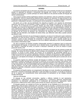 Viernes 26 de mayo de 2006                    DIARIO OFICIAL                          (Primera Sección)   43

                                                   ESPAÑOL
    El programa de Español para la educación secundaria tiene como propósito principal que los estudiantes
amplíen su capacidad de expresión y comprensión del lenguaje oral y escrito, lo usen para aprender y
organizar su pensamiento, y puedan participar de manera reflexiva en las prácticas sociales del lenguaje del
mundo contemporáneo.
    Este programa plantea cambios significativos respecto a los anteriores. Tanto los contenidos curriculares y
su organización, como los requerimientos didácticos para trabajarlos son diferentes. El rasgo principal es que
la asignatura deja de basarse en la enseñanza de nociones y se convierte en un espacio dedicado a apoyar la
producción e interpretación de textos, y la participación de los estudiantes en intercambios orales.
    Se asume, por un lado, que los estudiantes han adquirido el español y son capaces de comunicarse
oralmente o por escrito con sus familiares, amigos y maestros. Sin embargo, les queda aún un largo camino
por recorrer. En el transcurso de su juventud, tendrán que hacer frente a situaciones de comunicación
complejas, que involucran la interpretación y producción de textos cada vez más especializados y difíciles, así
como interacciones orales de diferentes grados de formalidad. Para poder participar en dichas situaciones e
incorporar provechosamente los conocimientos desarrollados por la cultura es necesario que los estudiantes
se apropien de las formas de expresión que caracterizan los diferentes tipos de textos e intercambios
formales, que las entiendan y las empleen de manera eficaz, que reflexionen sobre ellas y puedan precisar
sus efectos y valor.
    Se parte también del hecho de que el lenguaje se adquiere y se educa en la interacción social, mediante la
participación en actos de lectura, escritura, e intercambios orales variados y plenos de significación para los
individuos; cuando se tiene necesidad de comprender lo producido por otros o expresar aquello que se
considera importante. Asimismo, el lenguaje se nutre de la reflexión sistemática en torno de las propiedades
de los textos e intercambios orales.
    Por ello el programa de Español considera indispensable reorientar la asignatura hacia la producción
contextualizada del lenguaje, la comprensión de la variedad textual, el aprendizaje de diferentes modos de
leer, estudiar e interpretar los textos, de escribir e interactuar oralmente, así como de analizar la propia
producción escrita y oral.
    La referencia principal para determinar y articular los contenidos curriculares son las prácticas sociales del
lenguaje. Así, aunque los temas de reflexión sobre la lengua y las propiedades de los textos se integran en el
programa, no forman la parte medular. De acuerdo con la perspectiva de aprendizaje seguida por el
programa, la enseñanza de nociones lingüísticas y literarias, la repetición de definiciones y reglas ortográficas
u otras normas de uso, los ejercicios gramaticales, la lectura y escritura de fragmentos de texto destinados a
ejercitar tal o cual aspecto de la lengua, son estrategias pedagógicas insuficientes para la consecución de sus
propósitos.
    El programa organiza las prácticas sociales del lenguaje en ámbitos; tal criterio remite a las distintas
finalidades y contextos culturales que caracterizan la interacción con los otros y los textos. Esto permite, entre
otras cosas, extender las actividades propuestas para la asignatura Español a otras asignaturas y viceversa.
La idea subyacente es abrir las oportunidades para aprender sobre la lengua y sus usos dentro y fuera de la
clase de español y, de este modo, involucrar a los otros maestros de la comunidad escolar. Desde esta
perspectiva, aprender a interpretar y producir textos para el trabajo escolar se convierte en responsabilidad de
todos los maestros.
    El programa de Español plantea una reorganización del trabajo en el aula, diversifica las posibilidades de
interacción y fomenta el aprendizaje colaborativo a partir del trabajo por proyectos. La escuela se transforma
así en un espacio que constantemente ofrece oportunidades de participación en las múltiples prácticas
sociales del lenguaje.
   Definición del lenguaje
    El lenguaje es una actividad comunicativa, cognitiva y reflexiva mediante la cual expresamos,
intercambiamos y defendemos nuestras ideas; establecemos y mantenemos relaciones interpersonales;
accedemos a la información; participamos en la construcción del conocimiento, organizamos nuestro
pensamiento y reflexionamos sobre nuestro propio proceso de creación discursiva e intelectual.
    El lenguaje presenta una variedad de formas que dependen de las finalidades de la comunicación, los
interlocutores, el tipo de texto o interacción oral, y el medio en que se concretan. La escritura de una carta, por
ejemplo, además de la elaboración de frases y oraciones, involucra la selección de expresiones acordes con
los propósitos del autor, las circunstancias del destinatario y los patrones propios del escrito. Comprende
también la utilización de convenciones gráficas como la puntuación, el espacio de la página y la tipografía,
para crear significado y delimitar los componentes característicos de la carta. De manera semejante, una
conversación requiere de entonación, intensidad, ritmo, velocidad y pausas para modular el significado de los
enunciados, así como vocabulario y formas de expresión apropiados al contexto social donde la comunicación
tiene lugar. Así, pues, el lenguaje es una actividad que abarca mucho más que la construcción de frases y
oraciones; involucra la utilización de recursos de diferente índole en función de las condiciones de producción
e interpretación de los textos y el intercambio oral.
 