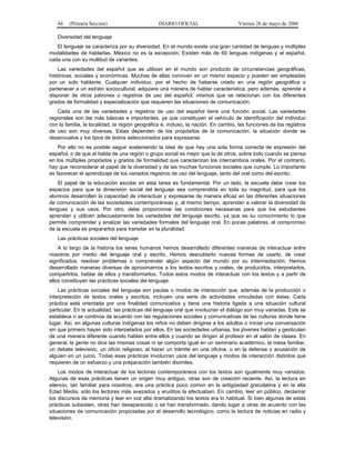 44    (Primera Sección)                       DIARIO OFICIAL                     Viernes 26 de mayo de 2006

   Diversidad del lenguaje
   El lenguaje se caracteriza por su diversidad. En el mundo existe una gran cantidad de lenguas y múltiples
modalidades de hablarlas. México no es la excepción. Existen más de 60 lenguas indígenas y el español,
cada una con su multitud de variantes.
    Las variedades del español que se utilizan en el mundo son producto de circunstancias geográficas,
históricas, sociales y económicas. Muchas de ellas conviven en un mismo espacio y pueden ser empleadas
por un solo hablante. Cualquier individuo, por el hecho de haberse criado en una región geográfica o
pertenecer a un estrato sociocultural, adquiere una manera de hablar característica; pero además, aprende a
disponer de otros patrones o registros de uso del español, mismos que se relacionan con los diferentes
grados de formalidad y especialización que requieren las situaciones de comunicación.
    Cada una de las variedades y registros de uso del español tiene una función social. Las variedades
regionales son las más básicas e importantes, ya que constituyen el vehículo de identificación del individuo
con la familia, la localidad, la región geográfica e, incluso, la nación. En cambio, las funciones de los registros
de uso son muy diversas. Estas dependen de los propósitos de la comunicación, la situación donde se
desenvuelve y los tipos de textos seleccionados para expresarse.
    Por ello no es posible seguir sosteniendo la idea de que hay una sola forma correcta de expresión del
español, o de que el habla de una región o grupo social es mejor que la de otros, sobre todo cuando se piensa
en los múltiples propósitos y grados de formalidad que caracterizan los intercambios orales. Por el contrario,
hay que reconsiderar el papel de la diversidad y de las muchas funciones sociales que cumple. Lo importante
es favorecer el aprendizaje de los variados registros de uso del lenguaje, tanto del oral como del escrito.
    El papel de la educación escolar en esta tarea es fundamental. Por un lado, la escuela debe crear los
espacios para que la dimensión social del lenguaje sea comprendida en toda su magnitud, para que los
alumnos desarrollen la capacidad de interactuar y expresarse de manera eficaz en las diferentes situaciones
de comunicación de las sociedades contemporáneas y, al mismo tiempo, aprendan a valorar la diversidad de
lenguas y sus usos. Por otro, debe proporcionar las condiciones necesarias para que los estudiantes
aprendan y utilicen adecuadamente las variedades del lenguaje escrito, ya que es su conocimiento lo que
permite comprender y analizar las variedades formales del lenguaje oral. En pocas palabras, el compromiso
de la escuela es prepararlos para transitar en la pluralidad.
   Las prácticas sociales del lenguaje
    A lo largo de la historia los seres humanos hemos desarrollado diferentes maneras de interactuar entre
nosotros por medio del lenguaje oral y escrito. Hemos descubierto nuevas formas de usarlo, de crear
significados, resolver problemas o comprender algún aspecto del mundo por su intermediación. Hemos
desarrollado maneras diversas de aproximarnos a los textos escritos y orales, de producirlos, interpretarlos,
compartirlos, hablar de ellos y transformarlos. Todos estos modos de interactuar con los textos y a partir de
ellos constituyen las prácticas sociales del lenguaje.
    Las prácticas sociales del lenguaje son pautas o modos de interacción que, además de la producción o
interpretación de textos orales y escritos, incluyen una serie de actividades vinculadas con éstas. Cada
práctica está orientada por una finalidad comunicativa y tiene una historia ligada a una situación cultural
particular. En la actualidad, las prácticas del lenguaje oral que involucran el diálogo son muy variadas. Este se
establece o se continúa de acuerdo con las regulaciones sociales y comunicativas de las culturas donde tiene
lugar. Así, en algunas culturas indígenas los niños no deben dirigirse a los adultos o iniciar una conversación
sin que primero hayan sido interpelados por ellos. En las sociedades urbanas, los jóvenes hablan y gesticulan
de una manera diferente cuando hablan entre ellos y cuando se dirigen al profesor en el salón de clases. En
general, la gente no dice las mismas cosas ni se comporta igual en un seminario académico, la mesa familiar,
un debate televisivo, un oficio religioso, al hacer un trámite en una oficina, o en la defensa o acusación de
alguien en un juicio. Todas esas prácticas involucran usos del lenguaje y modos de interacción distintos que
requieren de un esfuerzo y una preparación también disímiles.
    Los modos de interactuar de los lectores contemporáneos con los textos son igualmente muy variados.
Algunas de esas prácticas tienen un origen muy antiguo, otras son de creación reciente. Así, la lectura en
silencio, tan familiar para nosotros, era una práctica poco común en la antigüedad grecolatina y en la alta
Edad Media; sólo los lectores más avezados y eruditos la efectuaban. En cambio, leer en público, declamar
los discursos de memoria y leer en voz alta dramatizando los textos era lo habitual. Si bien algunas de estas
prácticas subsisten, otras han desaparecido o se han transformado, dando lugar a otras de acuerdo con las
situaciones de comunicación propiciadas por el desarrollo tecnológico, como la lectura de noticias en radio y
televisión.
 
