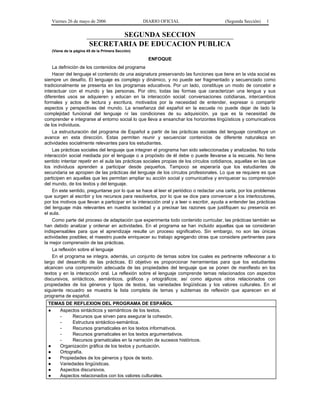 Viernes 26 de mayo de 2006                      DIARIO OFICIAL                        (Segunda Sección)   1


                               SEGUNDA SECCION
                        SECRETARIA DE EDUCACION PUBLICA
   (Viene de la página 45 de la Primera Sección)

                                                     ENFOQUE
    La definición de los contenidos del programa
    Hacer del lenguaje el contenido de una asignatura preservando las funciones que tiene en la vida social es
siempre un desafío. El lenguaje es complejo y dinámico, y no puede ser fragmentado y secuenciado como
tradicionalmente se presenta en los programas educativos. Por un lado, constituye un modo de concebir e
interactuar con el mundo y las personas. Por otro, todas las formas que caracterizan una lengua y sus
diferentes usos se adquieren y educan en la interacción social: conversaciones cotidianas, intercambios
formales y actos de lectura y escritura, motivados por la necesidad de entender, expresar o compartir
aspectos y perspectivas del mundo. La enseñanza del español en la escuela no puede dejar de lado la
complejidad funcional del lenguaje ni las condiciones de su adquisición, ya que es la necesidad de
comprender e integrarse al entorno social lo que lleva a ensanchar los horizontes lingüísticos y comunicativos
de los individuos.
    La estructuración del programa de Español a partir de las prácticas sociales del lenguaje constituye un
avance en esta dirección. Estas permiten reunir y secuenciar contenidos de diferente naturaleza en
actividades socialmente relevantes para los estudiantes.
    Las prácticas sociales del lenguaje que integran el programa han sido seleccionadas y analizadas. No toda
interacción social mediada por el lenguaje o a propósito de él debe o puede llevarse a la escuela. No tiene
sentido intentar repetir en el aula las prácticas sociales propias de los círculos cotidianos, aquellas en las que
los individuos aprenden a participar desde pequeños. Tampoco se esperaría que los estudiantes de
secundaria se apropien de las prácticas del lenguaje de los círculos profesionales. Lo que se requiere es que
participen en aquellas que les permitan ampliar su acción social y comunicativa y enriquecer su comprensión
del mundo, de los textos y del lenguaje.
    En este sentido, preguntarse por lo que se hace al leer el periódico o redactar una carta, por los problemas
que surgen al escribir y los recursos para resolverlos, por lo que se dice para convencer a los interlocutores,
por los motivos que llevan a participar en la interacción oral y a leer o escribir, ayuda a entender las prácticas
del lenguaje más relevantes en nuestra sociedad y a precisar las razones que justifiquen su presencia en
el aula.
    Como parte del proceso de adaptación que experimenta todo contenido curricular, las prácticas también se
han debido analizar y ordenar en actividades. En el programa se han incluido aquellas que se consideran
indispensables para que el aprendizaje resulte un proceso significativo. Sin embargo, no son las únicas
actividades posibles; el maestro puede enriquecer su trabajo agregando otras que considere pertinentes para
la mejor comprensión de las prácticas.
    La reflexión sobre el lenguaje
    En el programa se integra, además, un conjunto de temas sobre los cuales es pertinente reflexionar a lo
largo del desarrollo de las prácticas. El objetivo es proporcionar herramientas para que los estudiantes
alcancen una comprensión adecuada de las propiedades del lenguaje que se ponen de manifiesto en los
textos y en la interacción oral. La reflexión sobre el lenguaje comprende temas relacionados con aspectos
discursivos, sintácticos, semánticos, gráficos y ortográficos; así como algunos otros relacionados con
propiedades de los géneros y tipos de textos, las variedades lingüísticas y los valores culturales. En el
siguiente recuadro se muestra la lista completa de temas y subtemas de reflexión que aparecen en el
programa de español.
 TEMAS DE REFLEXION DEL PROGRAMA DE ESPAÑOL
 ●   Aspectos sintácticos y semánticos de los textos.
     -     Recursos que sirven para asegurar la cohesión.
     -     Estructura sintáctico-semántica.
     -     Recursos gramaticales en los textos informativos.
     -     Recursos gramaticales en los textos argumentativos.
     -     Recursos gramaticales en la narración de sucesos históricos.
 ●   Organización gráfica de los textos y puntuación.
 ●   Ortografía.
 ●   Propiedades de los géneros y tipos de texto.
 ●   Variedades lingüísticas.
 ●   Aspectos discursivos.
 ●   Aspectos relacionados con los valores culturales.
 