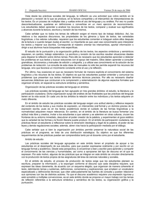 2   (Segunda Sección)                        DIARIO OFICIAL                     Viernes 26 de mayo de 2006

    Vista desde las prácticas sociales del lenguaje, la reflexión es una actividad que cobra sentido en la
planeación y revisión de lo que se produce, en la lectura compartida y el intercambio de interpretaciones de
los textos. Es un proceso de múltiples idas y vueltas entre el uso del lenguaje y su análisis. Por eso no puede
descontextualizarse, quedarse en definiciones o convertirse en un mero ejercicio de reconocimiento.
Los estudiantes deben aprender a analizar los recursos de los textos, comparar y evaluar sus significados
y alcances durante la lectura, escritura y revisión de los mismos.
    Cabe señalar que no todos los temas de reflexión exigen el mismo tipo de trabajo didáctico. Así, los
relativos a los aspectos discursivos, las propiedades de los géneros y tipos de textos, las variedades
lingüísticas, o los valores culturales, requieren que los estudiantes comenten e indaguen sobre ellos después
de la lectura o cuando tengan dudas al escribir. Lo importante es que usen ese conocimiento para interpretar
los textos y mejorar sus escritos. Corresponde al maestro orientar los intercambios, aportar información o
dirigir a sus alumnos hacia búsquedas más específicas.
    El estudio de la puntuación y la organización gráfica de los textos, los aspectos sintácticos y semánticos
requieren, en cambio, trabajo sistemático. La escritura y revisión de los escritos resultan situaciones ideales
para disparar la reflexión sobre dichos temas. Para ello es necesario que los estudiantes aprendan a detectar
los problemas en sus textos y buscar soluciones con el apoyo del maestro. Ellos deben aprender a consultar
gramáticas, diccionarios y manuales de edición u ortografía, y a utilizar ese conocimiento en la solución de los
problemas de redacción. La consulta de esta clase de manuales no sólo les permite expandir los recursos del
lenguaje, sino que favorece un movimiento constante entre el uso y la reflexión.
    Por último, hay ocasiones en que es necesario formular de manera explícita el conocimiento del sistema
lingüístico y los recursos de los textos. El objetivo es que los estudiantes puedan entender y comunicar los
problemas que presentan sus textos mediante términos técnicos precisos. Por ello es necesario diseñar
secuencias didácticas que conduzcan a la comprensión y sistematización de algunos aspectos formales que
organizan el texto, en especial su estructura sintáctica y semántica.
   Organización de las prácticas sociales del lenguaje en ámbitos
    Las prácticas sociales del lenguaje se han agrupado en tres grandes ámbitos: el estudio, la literatura y la
participación ciudadana. Dicha organización surge del análisis de las finalidades que las prácticas del lenguaje
tienen en la vida social. En cada uno de los ámbitos la relación entre los individuos y los textos adquiere un
matiz diferente.
    En el ámbito de estudio las prácticas sociales del lenguaje exigen una actitud atenta y reflexiva respecto
del contenido de los textos y sus modos de expresión, un intercambio oral formal y un dominio preciso de la
expresión escrita, pues es en los textos académicos donde el cuidado de las formas lingüísticas y la
normatividad adquieren mayor relevancia. En cambio, en el ámbito de la literatura se busca fomentar una
actitud más libre y creativa, invitar a los estudiantes a que valoren y se adentren en otras culturas, crucen las
fronteras de su entorno inmediato, descubran el poder creador de la palabra, y experimenten el goce estético
que la variedad de las formas y la ficción literaria puede producir. En el ámbito de participación ciudadana, las
prácticas llevan al estudiante a reflexionar sobre la dimensión ideológica y legal de la palabra, el poder de las
leyes y demás regulaciones sociales; además, abren vías hacia la participación mediada por el diálogo.
   Cabe señalar que si bien la organización por ámbitos permite preservar la naturaleza social de las
prácticas en el programa, se trata de una distribución estratégica. Su objetivo es que los diferentes
requerimientos de las prácticas puedan ser comprendidos tanto por el docente como por el estudiante.
   Ambito de estudio
    Las prácticas sociales del lenguaje agrupadas en este ámbito tienen el propósito de apoyar a los
estudiantes en el desempeño de sus estudios, para que puedan expresarse oralmente y por escrito en un
lenguaje formal y académico. Desde esta perspectiva, lo encaminan a leer y escribir para aprender y compartir
el conocimiento de las ciencias y humanidades, así como a apropiarse del tipo de discurso en el que se
expresan. Por este motivo, algunas de las prácticas que se integran en este ámbito se vinculan directamente
con la producción de textos propios de las asignaturas del área de ciencias naturales y sociales.
    En el ámbito de estudio, el proceso de producción de textos exige que los estudiantes planeen su
escritura, preparen la información, y la expongan conforme el discurso que cada disciplina requiere; que
expresen las ideas claramente, de acuerdo con un esquema elegido; que organicen de manera coherente el
texto, delimitando temas y subtemas, definiciones, comentarios y explicaciones; que empleen un vocabulario
especializado y definiciones técnicas; que citen adecuadamente las fuentes de consulta y puedan relacionar
sus opiniones con las de distintos autores. Ya que el discurso académico requiere una expresión rigurosa y
está sometido a múltiples convenciones, es en este ámbito donde se propone un mayor trabajo con los temas
de reflexión referentes a la estructura sintáctica y semántica de los textos, su organización gráfica y la
puntuación.
 