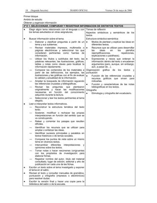 18    (Segunda Sección)                      DIARIO OFICIAL                   Viernes 26 de mayo de 2006

Primer bloque
Ambito de estudio
Obtener y organizar información
2º E 1. SELECCIONAR, COMPARAR Y REGISTRAR INFORMACION DE DISTINTOS TEXTOS
●    Elegir algún tema relacionado con el lenguaje o con Temas de reflexión
     los temas estudiados en otras asignaturas.               Aspectos sintácticos y semánticos de los
                                                              textos
●    Buscar información sobre el tema.                        Estructura sintáctico-semántica
      — Elaborar y clasificar preguntas a partir de un ●           Modos de plantear y explicar las ideas en
           tema y sus subtemas.                                    diferentes textos.
      — Revisar materiales impresos, multimedia o ●                Recursos que se utilizan para desarrollar
           páginas electrónicas y seleccionar los que              las      ideas      en     los     párrafos
           consideren pertinentes como fuentes de                  (ejemplificaciones,            repeticiones,
           información.                                            explicaciones o paráfrasis).
      — Utilizar los títulos y subtítulos del texto, las ●         Expresiones y nexos que ordenan la
           palabras relevantes, las ilustraciones, gráficas,       información dentro del texto o encadenan
           tablas y notas como claves para localizar la            argumentos (pero, aunque, sin embargo,
           información rápidamente.                                aún, a pesar de…).
      — Comparar los contenidos de los materiales a Organización gráfica de los textos y
           partir de las definiciones, los ejemplos, las puntuación
           ilustraciones y las gráficas con el fin de evaluar ●    Función de las referencias cruzadas y
           la calidad y actualidad de la información.              recursos gráficos que sirven para
      — Ampliar la búsqueda de información siguiendo               indicarlas.
           las referencias cruzadas y bibliográficas.         ●    Función y características de las notas
      — Revisar las preguntas que plantearon                       bibliográficas en los textos.
           originalmente y hacer las modificaciones Ortografía
           necesarias en función del conocimiento ●                Etimología y ortografía del vocabulario.
           adquirido durante la lectura.
      — Seleccionar y leer los textos pertinentes al tema
           elegido.
●    Leer e interpretar textos informativos.
      — Reconstruir la estructura temática del texto
           leído.
      — Sostener, modificar o rechazar las propias
           interpretaciones en función del sentido que se
           va construyendo.
      — Releer y comentar los pasajes que resulten
           difíciles.
         —      Identificar los recursos que se utilizan para
                ampliar o enfatizar las ideas.
         — Identificar sucesos principales y paralelos en
                textos históricos o de temas sociales.
         — Comparar los puntos de vista sobre un mismo
                tema en diversos textos.
         — Intercambiar diferentes interpretaciones y
                opiniones sobre los textos.
         — Tomar notas o hacer resúmenes congruentes
                con los propósitos de investigación para
                elaborar fichas.
         — Registrar nombre del autor, título del material
                consultado, lugar de edición, editorial y año de
                publicación en cada una de las fichas.
●        Escribir un texto sobre el tema investigado y exponer
         el tema en el salón.
●        Revisar el texto y consultar manuales de gramática,
         puntuación y ortografía (impresos o electrónicos)
         para resolver dudas.
●        Escribir la versión final y hacer una copia para la
         biblioteca del salón o de la escuela.
 