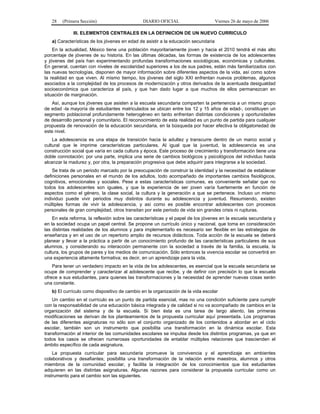 28   (Primera Sección)                      DIARIO OFICIAL                       Viernes 26 de mayo de 2006

              III. ELEMENTOS CENTRALES EN LA DEFINICION DE UN NUEVO CURRICULO
   a) Características de los jóvenes en edad de asistir a la educación secundaria
    En la actualidad, México tiene una población mayoritariamente joven y hacia el 2010 tendrá el más alto
porcentaje de jóvenes de su historia. En las últimas décadas, las formas de existencia de los adolescentes
y jóvenes del país han experimentando profundas transformaciones sociológicas, económicas y culturales.
En general, cuentan con niveles de escolaridad superiores a los de sus padres, están más familiarizados con
las nuevas tecnologías, disponen de mayor información sobre diferentes aspectos de la vida, así como sobre
la realidad en que viven. Al mismo tiempo, los jóvenes del siglo XXI enfrentan nuevos problemas, algunos
asociados a la complejidad de los procesos de modernización y otros derivados de la acentuada desigualdad
socioeconómica que caracteriza al país, y que han dado lugar a que muchos de ellos permanezcan en
situación de marginación.
   Así, aunque los jóvenes que asisten a la escuela secundaria comparten la pertenencia a un mismo grupo
de edad -la mayoría de estudiantes matriculados se ubican entre los 12 y 15 años de edad-, constituyen un
segmento poblacional profundamente heterogéneo en tanto enfrentan distintas condiciones y oportunidades
de desarrollo personal y comunitario. El reconocimiento de esta realidad es un punto de partida para cualquier
propuesta de renovación de la educación secundaria, en la búsqueda por hacer efectiva la obligatoriedad de
este nivel.
    La adolescencia es una etapa de transición hacia la adultez y transcurre dentro de un marco social y
cultural que le imprime características particulares. Al igual que la juventud, la adolescencia es una
construcción social que varía en cada cultura y época. Este proceso de crecimiento y transformación tiene una
doble connotación; por una parte, implica una serie de cambios biológicos y psicológicos del individuo hasta
alcanzar la madurez y, por otra, la preparación progresiva que debe adquirir para integrarse a la sociedad.
    Se trata de un periodo marcado por la preocupación de construir la identidad y la necesidad de establecer
definiciones personales en el mundo de los adultos, todo acompañado de importantes cambios fisiológicos,
cognitivos, emocionales y sociales. Pese a estas características comunes, es conveniente señalar que no
todos los adolescentes son iguales, y que la experiencia de ser joven varía fuertemente en función de
aspectos como el género, la clase social, la cultura y la generación a que se pertenece. Incluso un mismo
individuo puede vivir periodos muy distintos durante su adolescencia y juventud. Resumiendo, existen
múltiples formas de vivir la adolescencia, y así como es posible encontrar adolescentes con procesos
personales de gran complejidad, otros transitan por este periodo de vida sin grandes crisis ni rupturas.
    En esta reforma, la reflexión sobre las características y el papel de los jóvenes en la escuela secundaria y
en la sociedad ocupa un papel central. Se propone un currículo único y nacional, que toma en consideración
las distintas realidades de los alumnos y para implementarlo es necesario ser flexible en las estrategias de
enseñanza y en el uso de un repertorio amplio de recursos didácticos. Toda acción de la escuela se deberá
planear y llevar a la práctica a partir de un conocimiento profundo de las características particulares de sus
alumnos, y considerando su interacción permanente con la sociedad a través de la familia, la escuela, la
cultura, los grupos de pares y los medios de comunicación. Sólo entonces la vivencia escolar se convertirá en
una experiencia altamente formativa; es decir, en un aprendizaje para la vida.
    Para tener un verdadero impacto en la vida de los adolescentes, es esencial que la escuela secundaria se
ocupe de comprender y caracterizar al adolescente que recibe, y de definir con precisión lo que la escuela
ofrece a sus estudiantes, para quienes las transformaciones y la necesidad de aprender nuevas cosas serán
una constante.
   b) El currículo como dispositivo de cambio en la organización de la vida escolar
    Un cambio en el currículo es un punto de partida esencial, mas no una condición suficiente para cumplir
con la responsabilidad de una educación básica integrada y de calidad si no va acompañado de cambios en la
organización del sistema y de la escuela. Si bien ésta es una tarea de largo aliento, las primeras
modificaciones se derivan de los planteamientos de la propuesta curricular aquí presentada. Los programas
de las diferentes asignaturas no sólo son el conjunto organizado de los contenidos a abordar en el ciclo
escolar, también son un instrumento que posibilita una transformación en la dinámica escolar. Esta
transformación al interior de las comunidades escolares se impulsa desde los distintos programas, ya que en
todos los casos se ofrecen numerosas oportunidades de entablar múltiples relaciones que trascienden el
ámbito específico de cada asignatura.
    La propuesta curricular para secundaria promueve la convivencia y el aprendizaje en ambientes
colaborativos y desafiantes; posibilita una transformación de la relación entre maestros, alumnos y otros
miembros de la comunidad escolar, y facilita la integración de los conocimientos que los estudiantes
adquieren en las distintas asignaturas. Algunas razones para considerar la propuesta curricular como un
instrumento para el cambio son las siguientes.
 