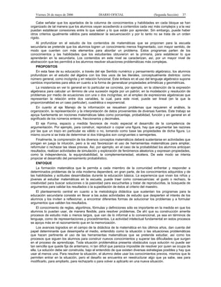 Viernes 26 de mayo de 2006                  DIARIO OFICIAL                        (Segunda Sección)   37

    Cabe señalar que los apartados de la columna de conocimientos y habilidades en cada bloque se han
organizado de tal manera que los alumnos vayan accediendo a contenidos cada vez más complejos y a la vez
puedan establecer conexiones entre lo que saben y lo que están por aprender. Sin embargo, puede haber
otros criterios igualmente válidos para establecer la secuenciación y por lo tanto no se trata de un orden
rígido.
    Al profundizar en el estudio de los contenidos de matemáticas que se proponen para la escuela
secundaria se pretende que los alumnos logren un conocimiento menos fragmentado, con mayor sentido, de
modo que cuenten con más elementos para abordar un problema. Estos programas parten de los
conocimientos y las habilidades que los estudiantes obtuvieron en la primaria, para establecer lo que
aprenderán en la secundaria. Los contenidos en este nivel se caracterizan, así, por un mayor nivel de
abstracción que les permitirá a los alumnos resolver situaciones problemáticas más complejas.
    PROPOSITOS
    En esta fase de su educación, a través del eje Sentido numérico y pensamiento algebraico, los alumnos
profundizan en el estudio del álgebra con los tres usos de las literales, conceptualmente distintos: como
número general, como incógnita y en relación funcional. Este énfasis en el uso del lenguaje algebraico supone
cambios importantes para ellos en cuanto a la forma de generalizar propiedades aritméticas y geométricas.
    La insistencia en ver lo general en lo particular se concreta, por ejemplo, en la obtención de la expresión
algebraica para calcular un término de una sucesión regida por un patrón; en la modelación y resolución de
problemas por medio de ecuaciones con una o dos incógnitas; en el empleo de expresiones algebraicas que
representan la relación entre dos variables, la cual, para este nivel, puede ser lineal (en la que la
proporcionalidad es un caso particular), cuadrática o exponencial.
    En cuanto al eje Manejo de la información se resuelven problemas que requieren el análisis, la
organización, la representación y la interpretación de datos provenientes de diversas fuentes. Este trabajo se
apoya fuertemente en nociones matemáticas tales como porcentaje, probabilidad, función y en general en el
significado de los números enteros, fraccionarios y decimales.
    El eje Forma, espacio y medida favorece de modo especial el desarrollo de la competencia de
argumentación. Por ejemplo, para construir, reproducir o copiar una figura, hay que argumentar las razones
por las que un trazo en particular es válido o no, tomando como base las propiedades de dicha figura. Lo
mismo ocurre si se trata de determinar si dos triángulos son congruentes o semejantes.
    Finalmente, la comprensión de los diversos conceptos matemáticos deberá sustentarse en actividades que
pongan en juego la intuición, pero a la vez favorezcan el uso de herramientas matemáticas para ampliar,
reformular o rechazar las ideas previas. Así, por ejemplo, en el caso de la probabilidad los alumnos anticipan
resultados, realizan actividades de simulación y exploración de fenómenos aleatorios y expresan propiedades,
como la independencia, la equiprobabilidad, la complementariedad, etcétera. De este modo se intenta
propiciar el desarrollo del pensamiento probabilístico.
    ENFOQUE
    La formación matemática que le permita a cada miembro de la comunidad enfrentar y responder a
determinados problemas de la vida moderna dependerá, en gran parte, de los conocimientos adquiridos y de
las habilidades y actitudes desarrolladas durante la educación básica. La experiencia que vivan los niños y
jóvenes al estudiar matemáticas en la escuela, puede traer como consecuencias: el gusto o rechazo, la
creatividad para buscar soluciones o la pasividad para escucharlas y tratar de reproducirlas, la búsqueda de
argumentos para validar los resultados o la supeditación de éstos al criterio del maestro.
    El planteamiento central en cuanto a la metodología didáctica que sustentan los programas para la
educación secundaria consiste en llevar a las aulas actividades de estudio que despierten el interés de los
alumnos y los inviten a reflexionar, a encontrar diferentes formas de solucionar los problemas y a formular
argumentos que validen los resultados.
    El conocimiento de reglas, algoritmos, fórmulas y definiciones sólo es importante en la medida en que los
alumnos lo puedan usar, de manera flexible, para resolver problemas. De ahí que su construcción amerite
procesos de estudio más o menos largos, que van de lo informal a lo convencional, ya sea en términos de
lenguaje, como de representaciones y procedimientos. La actividad intelectual fundamental en estos procesos
se apoya más en el razonamiento que en la memorización.
    Los avances logrados en el campo de la didáctica de la matemática en los últimos años, dan cuenta del
papel determinante que desempeña el medio, entendido como la situación o las situaciones problemáticas
que hacen pertinente el uso de las herramientas matemáticas que se pretende estudiar, así como los
procesos que siguen los alumnos para construir nuevos conocimientos y superar las dificultades que surgen
en el proceso de aprendizaje. Toda situación problemática presenta obstáculos cuya solución no puede ser
tan sencilla que quede fija de antemano, ni tan difícil que parezca imposible de resolver por quien se ocupa de
ella. La solución debe ser construida, bajo el entendido de que existen diversas estrategias posibles y hay que
usar al menos una. Para resolver la situación, el alumno debe usar los conocimientos previos, mismos que le
permiten entrar en la situación, pero el desafío se encuentra en reestructurar algo que ya sabe, sea para
modificarlo, para ampliarlo, para rechazarlo o para volver a aplicarlo en una nueva situación.
 