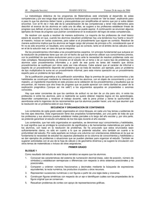 40   (Segunda Sección)                      DIARIO OFICIAL                    Viernes 26 de mayo de 2006

   La metodología didáctica de los programas de Matemáticas está orientada al desarrollo de estas
competencias y por eso exige dejar atrás la postura tradicional que consiste en “dar la clase”, explicando paso
a paso lo que los alumnos deben hacer y preocupándose por simplificarles el camino que por sí solos deben
encontrar. Con el fin de ir más allá de la caracterización de las competencias y tener más elementos para
describir el avance de los alumnos en cada una de ellas, se sugiere a los profesores establecer líneas de
progreso que definan el punto inicial y la meta a la que se puede aspirar. A continuación se enuncian algunos
ejemplos de líneas de progreso que podrían considerarse en la evaluación del logro de estas competencias.
    De resolver con ayuda a resolver de manera autónoma. La mayoría de los profesores de nivel básico
estará de acuerdo en que, cuando los alumnos resuelven problemas hay una tendencia muy fuerte a recurrir
al maestro, incluso en varias ocasiones, para saber si el procedimiento que siguen es correcto. Resolver de
manera autónoma implica que los alumnos se hagan cargo del proceso de principio a fin, considerando que el
fin no es sólo encontrar un resultado, sino comprobar que es correcto, tanto en el ámbito de los cálculos como
en el de la solución real, en caso de que se requiera.
    De los procedimientos informales a los procedimientos expertos. Un principio fundamental que subyace en
la resolución de problemas tiene que ver con el hecho de que los alumnos utilicen sus conocimientos previos,
con la posibilidad de que éstos evolucionen poco a poco ante la necesidad de resolver problemas cada vez
más complejos. Necesariamente, al iniciarse en el estudio de un tema o de un nuevo tipo de problemas, los
alumnos usan procedimientos informales y a partir de ese punto es tarea del maestro que dichos
procedimientos se sustituyan por otros cada vez más eficaces. Cabe aclarar que el carácter de informal o
experto de un procedimiento depende del problema que se trata de resolver, por ejemplo, para un problema
de tipo multiplicativo la suma es un procedimiento informal, pero esta misma operación es un procedimiento
experto para un problema de tipo aditivo.
   De la justificación pragmática a la justificación axiomática. Bajo la premisa de que los conocimientos y las
habilidades se construyen mediante la interacción entre los alumnos, con el objeto de conocimiento y con el
maestro, un ingrediente importante en este proceso es la validación de los procedimientos y resultados que se
encuentran, de manera que otra línea de progreso que se puede apreciar con cierta claridad es pasar de la
explicación pragmática (“porque así me salió”) a los argumentos apoyados en propiedades o axiomas
conocidos.
    Hay que estar concientes de que los cambios de actitud no se dan de un día para otro, ni entre los
profesores ni entre los alumnos, pero si realmente se quiere obtener mejores logros en los aprendizajes,
desarrollar competencias y revalorar el trabajo docente, vale la pena probar y darse la oportunidad de
asombrarse ante lo ingenioso de los razonamientos que los alumnos pueden hacer, una vez que asumen que
la resolución de un problema está en sus manos.
                            SECUENCIA Y ORGANIZACION DE CONTENIDOS
    Los contenidos de cada grado están organizados en cinco bloques, en cada uno hay temas y subtemas de
los tres ejes descritos. Esta organización tiene dos propósitos fundamentales, por una parte se trata de que
los profesores y sus alumnos puedan establecer metas parciales a lo largo del año escolar y, por otra parte,
se pretende garantizar el estudio simultáneo de los tres ejes durante el año escolar.
    Los contenidos, que han sido organizados en apartados, se denominan aquí conocimientos y habilidades,
lo cual significa que se privilegia la construcción de significados y de herramientas matemáticas por parte de
los alumnos, con base en la resolución de problemas. Se ha procurado que estos enunciados sean
suficientemente claros, no sólo en cuanto a lo que se pretende estudiar, sino también en cuanto a la
profundidad del estudio. Por cada apartado se incluye una columna con orientaciones didácticas en la que se
fundamenta la necesidad de estudiar los aspectos planteados en la columna de conocimientos y habilidades y
se dan ejemplos de problemas o situaciones que se pueden plantear para organizar el estudio. También se
sugieren actividades con el uso de la hoja de cálculo o de geometría dinámica y se sugiere la vinculación con
otros temas de matemáticas o incluso de otras asignaturas.
                                              PRIMER GRADO
   BLOQUE 1
   Como resultado del estudio de este bloque temático se espera que los alumnos:
   1.    Conozcan las características del sistema de numeración decimal (base, valor de posición, número de
         símbolos) y establezcan semejanzas o diferencias con respecto a otros sistemas posicionales y no
         posicionales.
   2.    Comparen y ordenen números fraccionarios y decimales mediante la búsqueda de expresiones
         equivalentes, la recta numérica, los productos cruzados u otros recursos.
   3.    Representen sucesiones numéricas o con figuras a partir de una regla dada y viceversa.
   4.    Construyan figuras simétricas con respecto de un eje e identifiquen cuáles son las propiedades de la
         figura original que se conservan.
   5.    Resuelvan problemas de conteo con apoyo de representaciones gráficas.
 