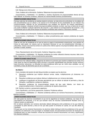 42   (Segunda Sección)                      DIARIO OFICIAL                     Viernes 26 de mayo de 2006

   EJE: Manejo de la información
   Tema: Análisis de la información. Subtema: Relaciones de proporcionalidad
    Conocimientos y habilidades: 1.6. Identificar y resolver situaciones de proporcionalidad directa del tipo
“valor faltante” en diversos contextos, utilizando de manera flexible diversos procedimientos.
 ORIENTACIONES DIDACTICAS
 Aunque este tipo de problemas se plantea desde la primaria, se trata ahora de profundizar en el análisis de
 los procedimientos que se utilizan y de avanzar en la formulación de las propiedades de una relación de
 proporcionalidad. Además de los procedimientos que emplean los alumnos de manera espontánea,
 conviene empezar a destacar el factor de proporcionalidad constante, es decir, que hay un factor por el cual
 se puede multiplicar cualquier elemento del conjunto x, para obtener el correspondiente del conjunto y. Es
 conveniente que en este primer bloque los factores constantes sean enteros o fracciones unitarias.


   Tema: Análisis de la información. Subtema: Relaciones de proporcionalidad
   Conocimientos y habilidades: 1.7. Elaborar y utilizar procedimientos para resolver problemas de reparto
proporcional.
 ORIENTACIONES DIDACTICAS
 Este es otro tipo de problemas en el que se pone en juego el razonamiento proporcional, cuyo estudio se
 inicia en este grado, de manera que es importante favorecer el uso de procedimientos informales y
 discutirlos, incluso si los alumnos toman en cuenta otros criterios ajenos a la proporcionalidad, tales como la
 amistad, la edad, etcétera.


   Tema: Representación de la información. Subtema: Diagramas y tablas
    Conocimientos y habilidades: 1.8. Resolver problemas de conteo utilizando diversos recursos, tales como
tablas, diagramas de árbol y otros procedimientos personales.
 ORIENTACIONES DIDACTICAS
 Los alumnos han utilizado tablas y diagramas de árbol en la primaria para resolver problemas de conteo. En
 este grado se trata de sistematizar estos recursos y encontrar regularidades que permitan acortar caminos
 para encontrar soluciones. La dificultad de estos problemas tiene que ver, entre otras variables, con la
 cantidad y el tipo de elementos que se van a combinar.

   BLOQUE 2
   Como resultado del estudio de este bloque temático se espera que los alumnos:
   1.   Resuelvan problemas que implican efectuar sumas, restas, multiplicaciones y/o divisiones con
        fracciones.
   2.   Resuelvan problemas que implican efectuar multiplicaciones con números decimales.
   3.   Justifiquen el significado de fórmulas geométricas que se utilizan al calcular el perímetro y área de
        triángulos, cuadriláteros y polígonos regulares.
   4.   Resuelvan problemas de proporcionalidad directa del tipo valor faltante, con factor de
        proporcionalidad entero o fraccionario y problemas de reparto proporcional.
   EJE: Sentido numérico y pensamiento algebraico
   Tema: Significado y uso de las operaciones. Subtema: Problemas aditivos
    Conocimientos y habilidades: 2.1. Resolver problemas aditivos con números fraccionarios y decimales en
distintos contextos.
 ORIENTACIONES DIDACTICAS
 En este grado los alumnos consolidarán el uso de los algoritmos al resolver problemas, con base en la
 equivalencia de fracciones, a la vez que echarán mano de recursos suficientemente flexibles como el
 cálculo mental y la estimación
 En el cálculo estimativo con números decimales deberá distinguirse entre problemas en los que interesa
 considerar la parte decimal y otros en los que ésta puede no tomarse en cuenta, sin que ello afecte el
 resultado.
 Al igual que con los números fraccionarios, los alumnos deben distinguir entre los problemas en los que es
 suficiente una estimación y los que exigen un resultado exacto. Se aprovechará el proceso de resolución de
 problemas para, en caso necesario, revisar las nociones de números fraccionarios, sus usos y significados
 en diversos contextos.
 